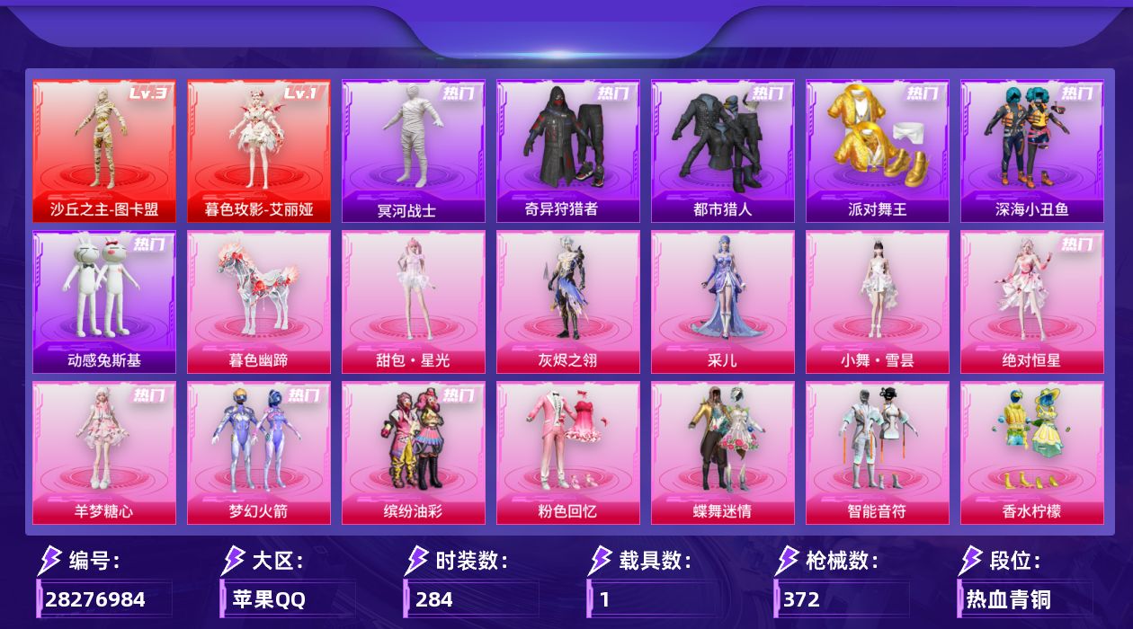 [28276984]苹果手Q-历史最高段位：无敌战神-2神装-20粉装-19特效枪-1载具-8粉色飞行器-128360热力值-23王牌印记-284套装-372枪皮
【红色神装等级】：暮色玫影-艾丽娅(一级)，沙丘之主-图卡盟(三级)
【红色角色神装】：暮色玫影-艾丽娅，沙丘之主-图卡盟
【热门品类】：粉装-梦幻火箭，粉装-缤纷油彩，套装-浪漫天命，套装-都市猎人，套装-冥河战士，套装-派对舞王，套装-深海小丑鱼，套装-小丑鱼，套装-奇异狩猎者，套装-动感兔斯基人偶服，套装-暗夜之虎，套装-龟仙人，套装-暗影哥特，套装-粉红小猪，角色-Mark.06，套装-红熊茄茄
【粉色套装】：角色-绝对恒星，角色-灰烬之翎，粉装-粉色回忆，粉装-蝶舞迷情，粉装-梦幻火箭，粉装-智能音符，粉装-缤纷油彩，粉装-香水柠檬，角色-复仇流浪者，粉装-第五大道，角色-小可学妹，角色-电磁星，角色-初号机 觉醒Ver.，角色-千金淑猫，角色-智耀战神，角色-狂魅哈莉，角色-羊梦糖心，人物-小舞·雪昙，角色-采儿，人物-甜包·星光
【粉色枪皮等级】：轻型迫击炮-酷夏轰炸(二级)，AKM-梦之光华(七级)，SCAR-L-云端童话(五级)，M416-至情至圣(九级)，M416-电玩时刻(五级)，GROZA-香水柠檬(七级)，AUG-超新星(五级)，ACE32-萌骑漫游(五级)，汤姆逊-玉魄流云(五级)，AKS-74U-森灵之息(五级)，Kar98K-巳巳如意(五级)，Mk14-甜梦熊击(五级)，Mk14-福马献瑞(四级)，AA12-G-其乐融融(五级)，M249-绝对恒星(四级)，DP-28-千金淑猫(四级)，DP-28-豹影疾电(五级)，MG3-洛神天依(五级)，MG-36-幻彩电音(七级)
【粉色载具】：暮色幽蹄
【粉色枪皮】：轻型迫击炮-酷夏轰炸，AKM-梦之光华，SCAR-L-云端童话，M416-至情至圣，M416-电玩时刻，GROZA-香水柠檬，AUG-超新星，ACE32-萌骑漫游，汤姆逊-玉魄流云，AKS-74U-森灵之息，Kar98K-巳巳如意，Mk14-甜梦熊击，Mk14-福马献瑞，AA12-G-其乐融融，M249-绝对恒星，DP-28-千金淑猫，DP-28-豹影疾电，MG3-洛神天依，MG-36-幻彩电音
【粉色飞行器】：绝对恒星飞行器，炫彩糖果飞行器，灰烬之翎飞行器，天之羽翼飞行器，彩虹独角兽飞