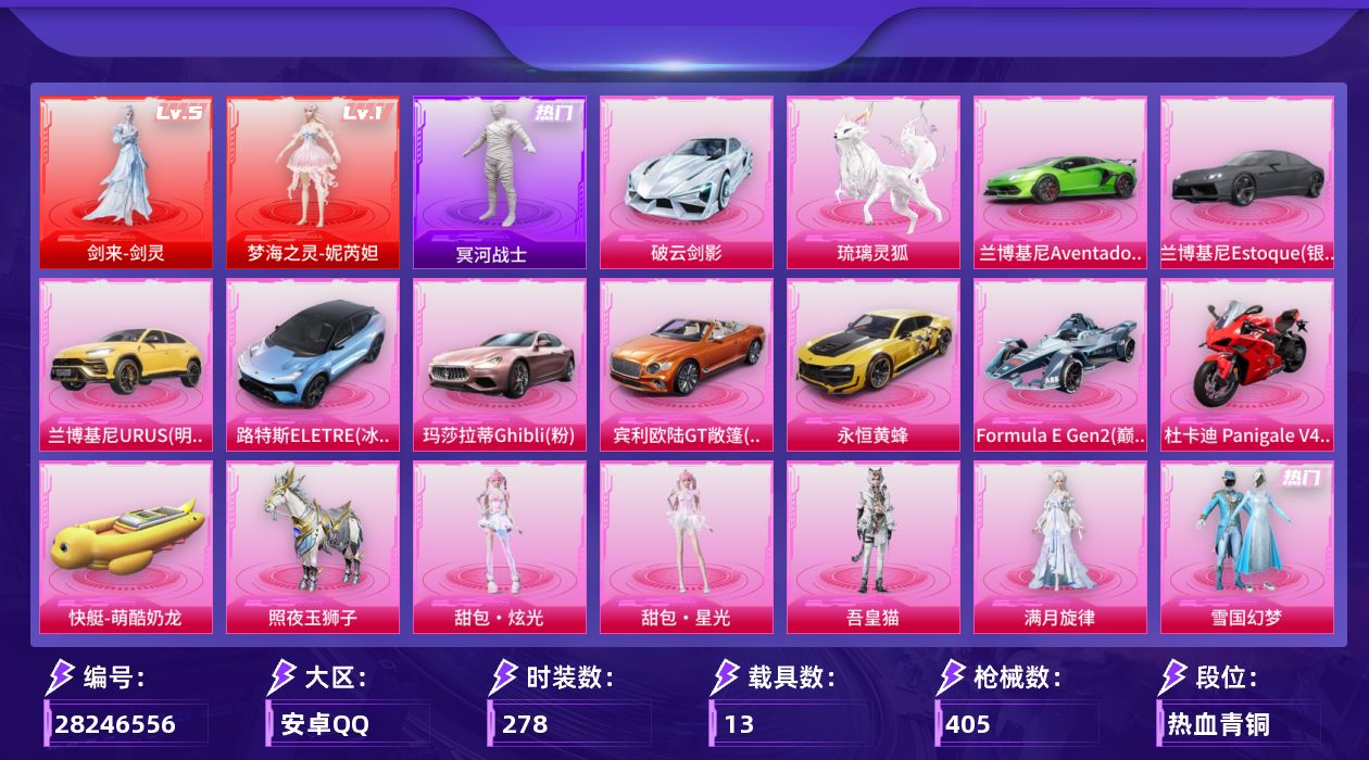 [28246556]安卓手Q-历史最高段位：超级王牌16星-2神装-20粉装-18特效枪-13载具-8粉色飞行器-160056热力值-18王牌印记-278套装-405枪皮
【红色神装等级】：剑来-剑灵(五级)，梦海之灵-妮芮妲(一级)
【红色角色神装】：剑来-剑灵，梦海之灵-妮芮妲
【热门品类】：粉装-雪国幻梦，套装-冥河战士，角色-军刀雅典娜，角色-忠义严颜，套装-龟仙人，套装-暗影哥特，套装-粉红小猪，套装-摄影小熊猫，套装-红红火火，角色-8号机，大砍刀-青龙偃月刀，撬棍-龙胆亮银枪
【粉色套装】：角色-满月旋律，粉装-雪国幻梦，粉装-相思残雪，粉装-烈焰拳霸，粉装-飓风飞鹰，粉装-林间仙鹿，角色-洛天依，粉装-吟月归客，粉装-恐龙拽拽，角色-歌者泠鸢，角色-白勺歌姬，角色-小可学妹，粉装-炫光之旅，角色-鸢尾晶梦，粉装-金丰海韵，角色-千金淑猫，角色-冷漠罗丽，角色-吾皇猫，人物-甜包·炫光，人物-甜包·星光
【粉色枪皮等级】：轻型迫击炮-酷夏轰炸(二级)，AKM-炫紫旋律(七级)，AKM-满月旋律(三级)，SCAR-L-青春物语(七级)，M416-五爪金龙(一级)，M416-风花雪月(七级)，M416-剑灵(三级)，GROZA-幻音九尾(三级)，M762-青锋波束(五级)，UMP45-量子极限(五级)，Vector-流风之羽(五级)，汤姆逊-玉魄流云(五级)，Kar98K-巳巳如意(五级)，VSS-烈焰拳霸(四级)，M200-梦海之灵(三级)，DP-28-千金淑猫(五级)，DP-28-豹影疾电(五级)，烟雾弹-马卡龙捏捏(四级)
【粉色载具】：兰博基尼Aventador SVJ（翡翠绿），兰博基尼Estoque（银翼灰），兰博基尼URUS（明艳黄），路特斯ELETRE（冰川蓝），玛莎拉蒂Ghibli（粉），宾利欧陆GT敞篷（火焰橘），破云剑影，永恒黄蜂，Formula E Gen2（巅峰兰），杜卡迪 Panigale V4（杜卡迪红），快艇-萌酷奶龙，照夜玉狮子，琉璃灵狐
【粉色枪皮】：轻型迫击炮-酷夏轰炸，AKM-炫紫旋律，AKM-满月旋律，SCAR-L-青春物语，M416-五爪金龙，M416-风花雪月，M416-剑灵，GROZA-幻音九尾，M762-青锋波束，UMP45-量子极限，Vector-流风之羽，汤姆逊-玉魄流云，Kar98K-巳巳如意，VSS-烈焰拳霸，M20