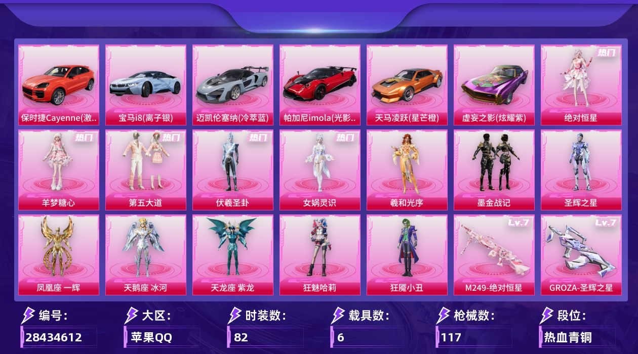 [28434612]苹果手Q-历史最高段位：超级王牌6星-13粉装-8特效枪-6载具-6粉色飞行器-43737热力值-4王牌印记-82套装-117枪皮
【粉色套装】：角色-绝对恒星，粉装-第五大道，角色-伏羲圣卦，角色-女娲灵识，角色-羲和光序，粉装-墨金战记，角色-圣辉之星，角色-凤凰座 一辉，角色-天鹅座 冰河，角色-天龙座 紫龙，角色-狂魅哈莉，角色-狂魇小丑，角色-羊梦糖心
【粉色枪皮等级】：GROZA-圣辉之星(七级)，UMP45-萌骑冒险(三级)，汤姆逊-玉魄流云(二级)，Kar98K-巳巳如意(五级)，Mk14-福马献瑞(五级)，M417-第五大道(四级)，AA12-G-其乐融融(五级)，M249-绝对恒星(七级)
【粉色载具】：宝马i8（离子银），迈凯伦塞纳（冷萃蓝），帕加尼imola（光影红），天马凌跃（星芒橙），保时捷Cayenne（激情红），虚妄之影（炫耀紫）
【粉色枪皮】：GROZA-圣辉之星，UMP45-萌骑冒险，汤姆逊-玉魄流云，Kar98K-巳巳如意，Mk14-福马献瑞，M417-第五大道，AA12-G-其乐融融，M249-绝对恒星
【粉色飞行器】：绝对恒星飞行器，炫彩糖果飞行器，墨金战记飞行器，圣辉之星飞行器，双重狂想飞行器，六号石头人飞行器
【粉色降落伞】：绝对恒星降落伞，满月旋律降落伞，第五大道降落伞，萌物绒绒降落伞，墨金战记降落伞，圣辉之星降落伞，双重狂想降落伞，炫彩糖果降落伞，暮色玫影降落伞，辉云木星降落伞
【稀有套装】：套装-小鸟芋圆，角色-超感刻度，角色-甜心蒙太奇，套装-雪国风尚，套装-炫彩糖果，套装-马上有钱，套装-迅捷龙虾，套装-遗迹猎人，套装-云宝联名款，套装-其乐融融，套装-彩旗巡礼，套装-恋语绒绒，套装-绝刃双刀，套装-荒原烈焰，套装-云水剑心，角色-都市丽猫，角色-幽秘之星，角色-冷霜之星，套装-紫幽梦，套装-蓝冰羽，套装-星影赞美诗，套装-诡诞巡游，套装-混沌火种，套装-画境星梦，套装-琴音绮想，套装-雨过天青，套装-红釉青花，角色-皓月伶影
【稀有枪皮】：AUG-冰晶雪宝，M16A4-千金淑猫，SCAR-L-炫彩节奏，M416-红色方程式，AUG-耀粉歌者，AUG-绝对恒星，M762-墨金战记，G36C-六号石头人，AC-VAL-天降萌叽，AC-VAL-圣辉之星，AC-VAL-六号稻草人，蜜獾-天降萌叽，ACE32-画境星