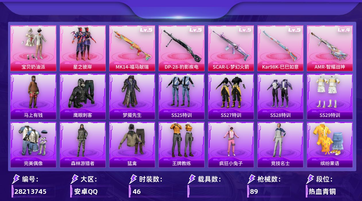 [28213745]安卓手Q-2粉装-5特效枪-1粉色飞行器-23440热力值-46套装-89枪皮
【粉色套装】：粉装-宝贝奶油派，粉装-星之彼岸
【粉色枪皮等级】：SCAR-L-梦幻火箭(五级)，Kar98K-巳巳如意(五级)，Mk14-福马献瑞(五级)，AMR-智耀战神(四级)，DP-28-豹影疾电(五级)
【粉色枪皮】：SCAR-L-梦幻火箭，Kar98K-巳巳如意，Mk14-福马献瑞，AMR-智耀战神，DP-28-豹影疾电
【粉色飞行器】：炫彩糖果飞行器
【粉色降落伞】：梦幻火箭降落伞，天星战神降落伞，未来歌姬降落伞，花傲天降落伞，炫彩糖果降落伞
【稀有套装】：套装-巳巳如意，套装-马上有钱，套装-恋语绒绒
【稀有枪皮】：AKM-影袭，AKM-破晓战魂，AKM-龙的传人，SCAR-L-炫彩节奏，SCAR-L-甜蜜旋律，M416-蓝色火焰，GROZA-影袭，GROZA-懵萌河马，QBZ-彩虹符号，M762-天星战神，M762-天降萌叽，M762-甜心宝贝，G36C-懵萌河马，UZI-啾咪啾咪，UMP45-圣诞大吉，UMP45-夜灯，Vector-炎氏战神，Vector-生命誓言，汤姆逊-天降萌叽，汤姆逊-炫彩节奏，Kar98K-彩虹符号，Kar98K-梦幻火箭，M24-影袭，SKS-炫彩节奏，VSS-彩虹符号，VSS-星之彼岸，Mini14-梦幻火箭，Mini14-耀粉歌者，莫辛纳甘-懵萌河马，AMR-喜羊羊与灰太狼，M417-惊鸿侠骨，M200-惊鸿侠骨，S686-奇异狩猎者，S12K-玩趣呆呆，DBS-彩虹符号，M249-绯穹魔姬，DP-28-甜蜜旋律，MG3-幻世战舞者，MG3-惊鸿侠骨，TMP-9-未来歌姬，爆炸猎弓-天星战神，爆炸猎弓-惊鸿侠骨，爆炸猎弓-炎氏战神
【其他套装】：套装-SS25特训，套装-SS27特训，套装-SS28特训，套装-SS29特训，套装-完美偶像，套装-森林游猎者，套装-猛禽，套装-王牌教练，套装-疯狂小兔子，套装-竞技名士，套装-缤纷果语，套装-耀粉歌者，套装-长空猛禽，套装-魅力单车，套装-黄色伏地魔，套装-黄色运动，套装-黑色伏地魔，套装-鹰眼刺客，套装-冰川特警，套装-梦魇先生，套装-精神漫游，套装-神气柴柴，套装-元气发射，套装-惊鸿侠骨，套装-锦衣飞扬，套装-甜蜜旋律，套装-日照花林
【稀有头盔】：梦幻火箭头盔(3级)，梦幻火箭头