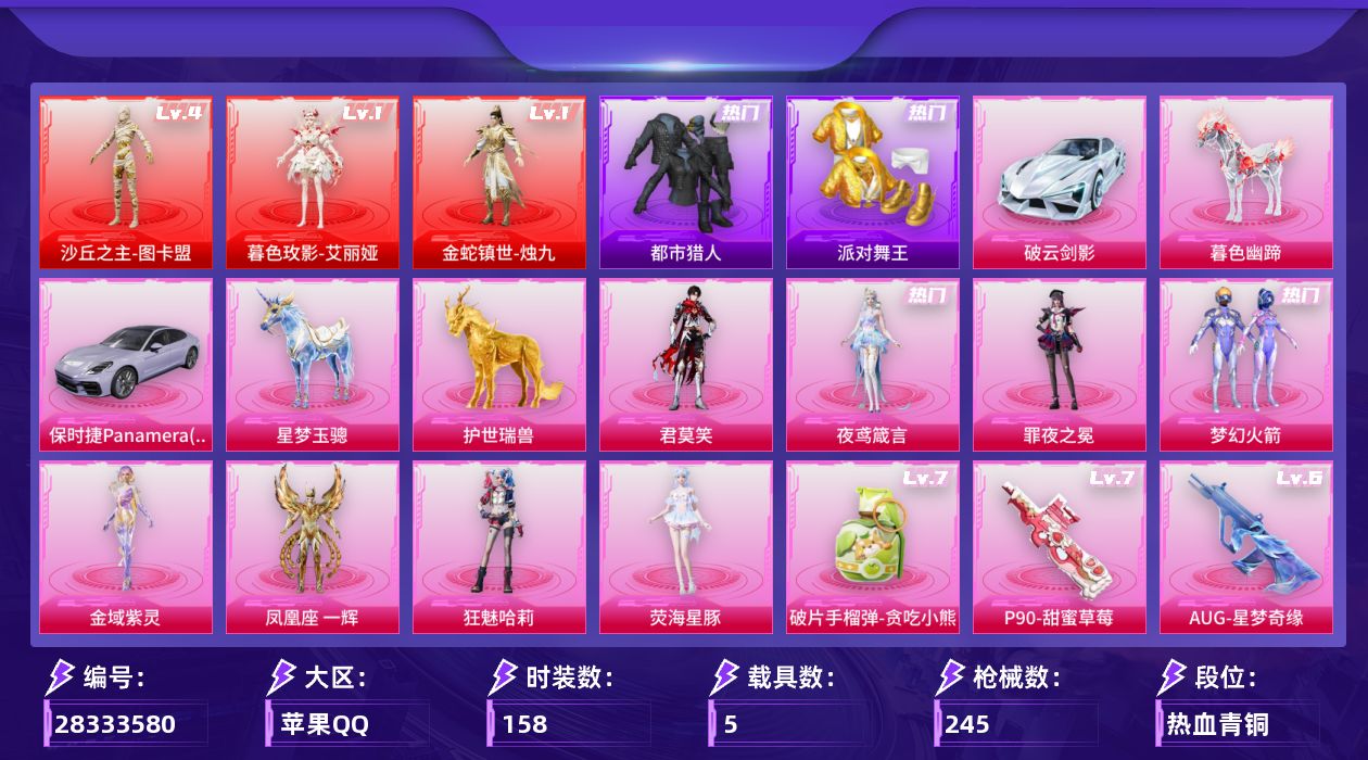 [28333580]苹果手Q-历史最高段位：传奇王牌19星-3神装-8粉装-19特效枪-5载具-11粉色飞行器-91393热力值-14王牌印记-158套装-245枪皮
【红色神装等级】：暮色玫影-艾丽娅(一级)，金蛇镇世-烛九(一级)，沙丘之主-图卡盟(四级)
【红色角色神装】：暮色玫影-艾丽娅，金蛇镇世-烛九，沙丘之主-图卡盟
【热门品类】：粉装-梦幻火箭，套装-浪漫天命，套装-都市猎人，套装-派对舞王，套装-小丑鱼，套装-龟仙人，套装-暗影哥特，角色-Mark.06，套装-红熊茄茄
【粉色套装】：粉装-梦幻火箭，角色-金域紫灵，角色-凤凰座 一辉，角色-狂魅哈莉，角色-荧海星豚，角色-罪夜之冕，角色-夜鸢箴言，角色-君莫笑
【粉色枪皮等级】：轻型迫击炮-酷夏轰炸(一级)，AKM-暮色玫影(一级)，AKM-阿良(三级)，SCAR-L-云端童话(五级)，M416-电玩时刻(五级)，GROZA-旋星之夜(五级)，AUG-星梦奇缘(六级)，ACE32-萌骑漫游(四级)，UMP45-萌骑冒险(五级)，汤姆逊-玉魄流云(三级)，AKS-74U-森灵之息(五级)，P90-甜蜜草莓(七级)，Kar98K-巳巳如意(五级)，Mk14-福马献瑞(五级)，AA12-G-其乐融融(五级)，DP-28-豹影疾电(五级)，MG3-洛神天依(五级)，烟雾弹-墨染乾坤(五级)，破片手榴弹-贪吃小熊(七级)
【粉色载具】：保时捷Panamera（星辰紫），破云剑影，星梦玉骢，护世瑞兽，暮色幽蹄
【粉色枪皮】：轻型迫击炮-酷夏轰炸，AKM-暮色玫影，AKM-阿良，SCAR-L-云端童话，M416-电玩时刻，GROZA-旋星之夜，AUG-星梦奇缘，ACE32-萌骑漫游，UMP45-萌骑冒险，汤姆逊-玉魄流云，AKS-74U-森灵之息，P90-甜蜜草莓，Kar98K-巳巳如意，Mk14-福马献瑞，AA12-G-其乐融融，DP-28-豹影疾电，MG3-洛神天依，烟雾弹-墨染乾坤，破片手榴弹-贪吃小熊
【粉色飞行器】：香车宝马飞行器，炫彩糖果飞行器，梦幻火箭飞行器，齐天大圣飞行器，天之羽翼飞行器，万象金身飞行器，彩虹独角兽飞行器，雀灵庇佑飞行器，暮色之舞飞行器，惊雷剑影飞行器
【粉色降落伞】：绝对恒星降落伞，破风疾驰降落伞，梦幻火箭降落伞，洛神天依降落伞，小叽联名款降落伞，精灵梦叶罗丽降落伞，星梦奇缘降落伞，初号机 觉醒V