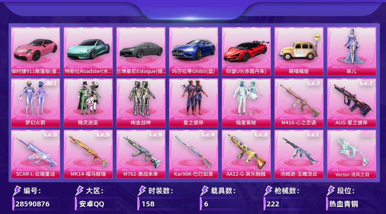 [28590876]安卓手Q历史最高段位卓越王牌11星6粉装9特效枪6载具1粉色飞行器77176热力值23王牌印记158套装222枪皮
【热门品类】粉装梦幻火箭
【粉色套装】粉装精灵迷巫粉装梦幻火箭粉装绚金战神粉装星之彼岸粉装暗星紫秘角色采儿
【粉色枪皮等级】SCARL云端童话(五级)M416心之恋语(七级)AUG星之彼岸(七级)M762激战未来(四级)Vector流风之羽(五级)汤姆逊玉魄流云(一级)Kar98K巳巳如意(四级)Mk14福马献瑞(五级)AA12G其乐融融(三级)
【粉色载具】特斯拉Roadster水滴蓝兰博基尼Estoque银翼灰玛莎拉蒂Ghibli蓝仰望U9赤霞丹朱保时捷911 敞篷版星珀红萌喵橘座空客H135蔚蓝之翼
【粉色枪皮】SCARL云端童话M416心之恋语AUG星之彼岸M762激战未来Vector流风之羽汤姆逊玉魄流云Kar98K巳巳如意Mk14福马献瑞AA12G其乐融融
【粉色飞行器】星之彼岸飞行器
【粉色降落伞】灰烬之翎降落伞碎梦浮光降落伞破风疾驰降落伞梦幻火箭降落伞荧光虫舞降落伞激战未来降落伞星之彼岸降落伞暗夜玫瑰降落伞冷魅冰骑降落伞金丰海韵降落伞绯穹魔姬降落伞异瞳寒姬降落伞炫彩糖果降落伞六号石头人降落伞神印王座降落伞
【稀有套装】套装马上有钱套装其乐融融套装绝刃双刀套装荒原烈焰套装冰河战士套装香桃花海套装极速领航角色灵公主角色苍鸢海境套装樱桃速写玩偶服吾皇猫来袭套装风纪星徽套装薄荷书签
【稀有枪皮】AKM夜灯AKM彩虹符号AKM星之彼岸AKM破晓战魂AKM萌趣颜团子AKM虎虎生威AKM阿狸红AKM霓虹街区AKM龙的传人M16A4幻世战舞者M16A4红色方程式M16A4蓝色火焰SCARL夜灯SCARL炫彩节奏SCARL玉兔迎春SCARL碧影闪光SCARL红色方程式M416夜灯M416糯团青竹M416红色方程式M416蓝色火焰GROZA彩虹符号GROZA治愈之星AUG天降萌叽AUG耀粉歌者AUG青春冒险家QBZ彩虹符号QBZ洛神天依QBZ赛罗QBZ飞驰魅影M762天降萌叽M762牛气冲天M762瑞龙福将Mk47青春冒险家G36C时空追击者G36C暗夜玫瑰G36C绮梦青鸾蜜獾天降萌叽UZI啾咪啾咪UZI天降萌叽UZI炫彩节奏UZI烈焰拳霸UZI竞技角斗士UZI红色方程式UMP45夜灯UMP45时空追击者UMP45生命誓言UMP45蓝色火焰UMP45绒宝