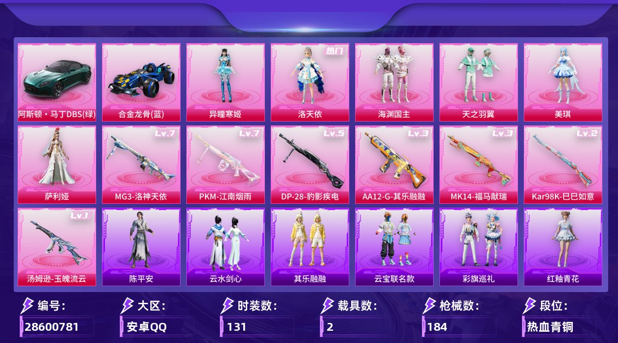[28600781]安卓手Q历史最高段位传奇王牌15星6粉装7特效枪2载具4粉色飞行器65583热力值11王牌印记131套装184枪皮
【热门品类】套装龟仙人角色Mark.06
【粉色套装】角色洛天依粉装海渊国主粉装天之羽翼角色美琪角色萨利娅角色异瞳寒姬
【粉色枪皮等级】汤姆逊玉魄流云(一级)Kar98K巳巳如意(二级)Mk14福马献瑞(三级)AA12G其乐融融(三级)DP28豹影疾电(五级)MG3洛神天依(七级)PKM江南烟雨(七级)
【粉色载具】阿斯顿马丁DBS绿合金龙骨蓝
【粉色枪皮】汤姆逊玉魄流云Kar98K巳巳如意Mk14福马献瑞AA12G其乐融融DP28豹影疾电MG3洛神天依PKM江南烟雨
【粉色飞行器】炫彩糖果飞行器庄周梦蝶飞行器镜域双华灵镜之阶巴啦啦小魔仙飞行器
【粉色降落伞】梦幻火箭降落伞心之恋语降落伞暗夜玫瑰降落伞洛神天依降落伞海渊国主降落伞天之羽翼降落伞恐龙拽拽降落伞垂柳戏鸭降落伞千面幻镜降落伞沙丘之主降落伞江南烟雨降落伞精灵梦叶罗丽降落伞创世·救赎降落伞鬼刀降落伞冷漠罗丽降落伞异瞳寒姬降落伞炫彩糖果降落伞
【稀有套装】套装龟仙人套装巳巳如意套装炫彩糖果套装云宝联名款套装其乐融融套装彩旗巡礼套装恋语绒绒套装云水剑心套装燕燕于飞套装鱼渊荷华角色海琴烟玩偶服喜羊羊角色紫俏灵猫套装画境星梦套装琴音绮想角色月烬之祷套装雨过天青套装红釉青花角色陈平安
【稀有枪皮】AUG冰晶雪宝AKM彩虹符号AKM海渊国主AKM灼热熔岩M16A4魔法学院SCARL玉兔迎春SCARL碧影闪光SCARL红色方程式M416糯团青竹M416红色方程式M416绯红前夜GROZA异彩先驱GROZA恐龙拽拽AUG耀粉歌者AUG金蛇镇世QBZ洛神天依QBZ赛罗QBZ飞驰魅影M762牛气冲天M762瑞龙福将Mk47洛神天依ACVAL天降萌叽ACVAL快闪甜心蜜獾天降萌叽蜜獾娇憨猪猪Famas墨龙九天ACE32画境星梦UZI啾咪啾咪UZI天降萌叽UZI娇憨猪猪UZI炫彩节奏UZI红色方程式UMP45夜灯UMP45海渊国主UMP45生命誓言UMP45极意拳锋Vector焰鹰斗篷Vector生命誓言Vector创世·救赎汤姆逊天降萌叽汤姆逊异彩先驱汤姆逊像素花束MP5K异彩先驱MP5K画境星梦P90快闪甜心P90飞驰魅影P90金蛇镇世Kar98K彩虹符号Kar98K洛神天依Kar98K炫彩节奏Kar98K王子的夏