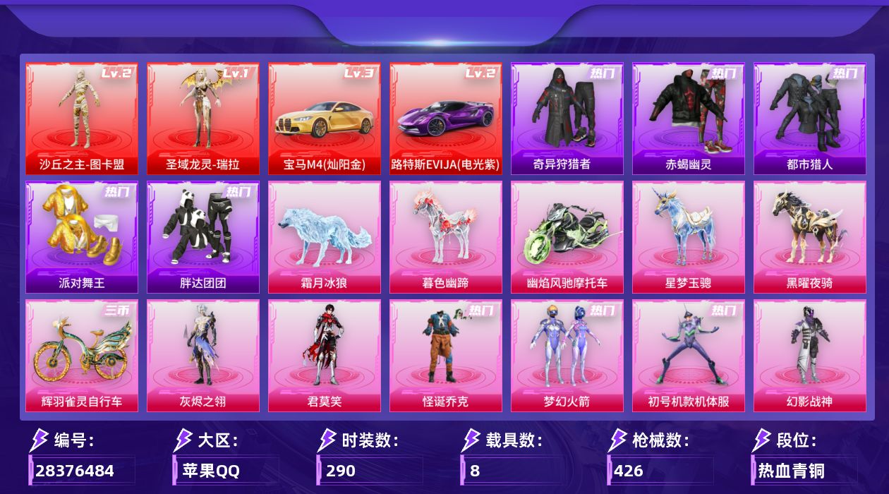 [28376484]苹果手Q-历史最高段位：卓越王牌16星-2神装-17粉装-29特效枪-8载具-18粉色飞行器-156042热力值-19王牌印记-290套装-426枪皮
【红色载具等级】：路特斯EVIJA（电光紫）(二级)，宝马M4（灿阳金）(三级)
【红色神装等级】：圣域龙灵-瑞拉(一级)，沙丘之主-图卡盟(二级)
【红色角色神装】：圣域龙灵-瑞拉，沙丘之主-图卡盟
【热门品类】：粉装-怪诞乔克，粉装-梦幻火箭，粉装-初号机款机体服，套装-浪漫天命，套装-赤蝎幽灵，套装-都市猎人，套装-派对舞王，套装-奇异狩猎者，套装-胖达团团，套装-金羽特工，套装-忍者信条，角色-2B战斗服款，套装-暗夜之虎，套装-龟仙人，套装-暗影哥特
【粉色套装】：角色-灰烬之翎，粉装-幻影战神，粉装-怪诞乔克，粉装-蝶舞迷情，粉装-梦幻火箭，粉装-放客神游，粉装-炙焰红王，粉装-星之彼岸，角色-洛天依，角色-初号机款机体服，粉装-蓝莓炮弹，角色-圣堂之誓，角色-星梦奇缘，角色-樱桃泡泡，角色-冷漠罗丽，角色-荧海星豚，角色-君莫笑
【粉色枪皮等级】：AKM-梦之光华(二级)，AKM-阿良(三级)，SCAR-L-魔童闹海 哪吒(三级)，M416-心之恋语(一级)，M416-墨龙九天(一级)，M416-灵猫魔法师(九级)，GROZA-精灵之光(三级)，AUG-星之彼岸(一级)，AUG-星梦奇缘(三级)，M762-电糖天使(五级)，蜜獾-荧海星豚(三级)，Famas-翎光蝶翼(五级)，ARX-无垠阁(五级)，Vector-最终圣卫者(三级)，汤姆逊-玉魄流云(四级)，AKS-74U-信仰神谕(五级)，P90-冷漠罗丽(六级)，Kar98K-巳巳如意(五级)，Mk14-精灵梦叶罗丽(一级)，Mk14-甜梦熊击(五级)，Mk14-福马献瑞(五级)，M417-灰烬之翎(一级)，AA12-G-其乐融融(五级)，DP-28-豹影疾电(五级)，MG3-洛神天依(四级)，M338-仙逆(三级)，97MG-夜鸢箴言(三级)，烟雾弹-电雾迷城(四级)，破片手榴弹-美味星星糖(六级)
【粉色载具】：路特斯EVIJA（电光紫），宝马M4（灿阳金），幽焰风驰摩托车，僚机-圣域龙宝，星梦玉骢，黑曜夜骑，暮色幽蹄，霜月冰狼，辉羽雀灵自行车
【粉色枪皮】：AKM-梦之光华，AKM-阿良，SCAR-L-魔童闹海 哪吒，M416-心之恋语，M