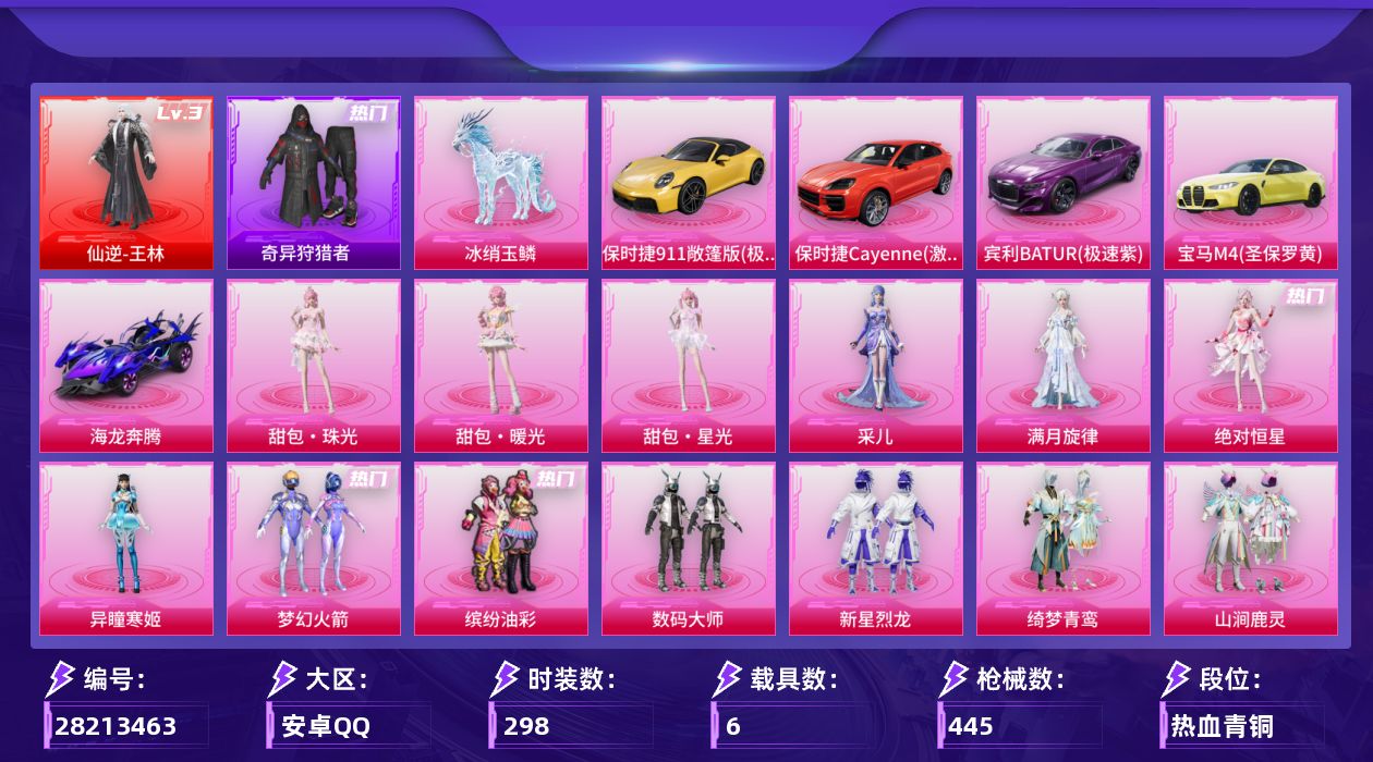 [28213463]安卓手Q-历史最高段位：超级王牌21星-1神装-31粉装-28特效枪-6载具-12粉色飞行器-161643热力值-23王牌印记-298套装-445枪皮
【红色神装等级】：仙逆-王林(三级)
【红色角色神装】：仙逆-王林
【热门品类】：粉装-梦幻火箭，粉装-缤纷油彩，绝对防御上衣，套装-奇异狩猎者，套装-龟仙人，套装-潮萌小黄鸭，套装-粉红小猪
【粉色套装】：角色-绝对恒星，角色-满月旋律，粉装-数码大师，粉装-梦幻火箭，粉装-缤纷油彩，粉装-新星烈龙，粉装-绮梦青鸾，粉装-山涧鹿灵，粉装-傲雪凌霜，粉装-霁雪冰心，粉装-第五大道，粉装-仲夏莫吉托，粉装-飒粉甜心，角色-呆萌星弥，角色-小可学妹，角色-严莉莉，角色-小蓝，角色-美雪，角色-美琪，角色-金域紫灵，角色-晶梦幻蝶，粉装-星穹咏叹调，角色-奇迹舞步 贝贝，角色-奇迹舞步 雅雅，角色-奇迹舞步 美琪，角色-奇迹舞步 美雪，角色-异瞳寒姬，角色-采儿，人物-甜包·珠光，人物-甜包·暖光，人物-甜包·星光
【粉色枪皮等级】：Vector-流风之羽(四级)，AKM-星际浪客(二级)，AKM-满月旋律(五级)，SCAR-L-青春物语(六级)，SCAR-L-云端童话(五级)，M416-五爪金龙(七级)，GROZA-巴啦啦小魔仙(六级)，AUG-超新星(六级)，M762-激战未来(七级)，蜜獾-异瞳寒姬(五级)，蜜獾-奇幻森林(四级)，ARX-神木藏锋(四级)，UMP45-相思残雪(七级)，汤姆逊-玉魄流云(四级)，AKS-74U-琉璃赤心(五级)，P90-沙丘之主(三级)，P90-魔童闹海 敖丙(三级)，Kar98K-巳巳如意(五级)，Mk14-甜梦熊击(五级)，Mk14-福马献瑞(五级)，AMR-鸢尾晶梦(五级)，MK12-雪月幻音(五级)，AA12-G-其乐融融(五级)，M249-绝对恒星(四级)，DP-28-豹影疾电(五级)，MG3-梦幻舞会(五级)，MG-36-沧焰双生(五级)，M338-仙逆(三级)
【粉色载具】：宾利BATUR（极速紫），宝马M4（圣保罗黄），保时捷911 敞篷版（极速黄），保时捷Cayenne（激情红），海龙奔腾，僚机-萌兔起飞，冰绡玉鳞
【粉色枪皮】：Vector-流风之羽，AKM-星际浪客，AKM-满月旋律，SCAR-L-青春物语，SCAR-L-云端童话，M416-五爪金龙，GROZ