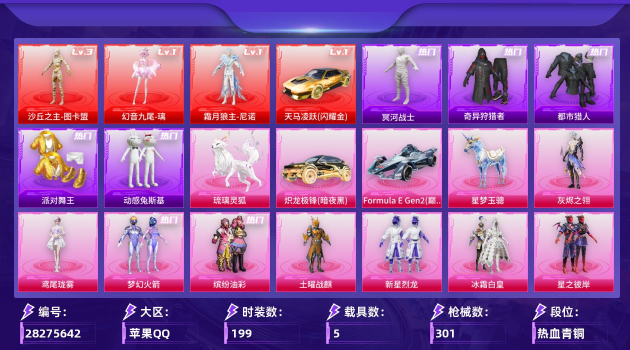 [28275642]苹果手Q-历史最高段位：无敌战神-3神装-11粉装-22特效枪-5载具-9粉色飞行器-111658热力值-18王牌印记-199套装-301枪皮
【红色载具等级】：天马凌跃（闪耀金）(一级)
【红色神装等级】：幻音九尾-璃(一级)，霜月狼主-尼诺(一级)，沙丘之主-图卡盟(三级)
【红色角色神装】：幻音九尾-璃，霜月狼主-尼诺，沙丘之主-图卡盟
【热门品类】：粉装-梦幻火箭，粉装-缤纷油彩，套装-都市猎人，套装-冥河战士，套装-派对舞王，套装-奇异狩猎者，套装-动感兔斯基人偶服，套装-AG战队服，套装-潮萌小黄鸭，套装-暗影哥特
【粉色套装】：角色-灰烬之翎，粉装-土曜战麒，粉装-梦幻火箭，粉装-缤纷油彩，粉装-新星烈龙，粉装-冰霜白皇，粉装-星之彼岸，角色-洛天依，粉装-恐龙拽拽，角色-千金淑猫，角色-鸢尾珑雾
【粉色枪皮等级】：UMP45-霜月狼主(三级)，AKM-幻海仙踪(三级)，SCAR-L-青春物语(三级)，SCAR-L-灵驹仙姬(二级)，M416-心之恋语(一级)，M416-风花雪月(七级)，M416-灵猫魔法师(三级)，M416-天马神君(三级)，GROZA-精灵之光(二级)，AUG-星梦奇缘(九级)，UMP45-萌骑冒险(一级)，汤姆逊-玉魄流云(三级)，野牛-吾皇猫(一级)，AKS-74U-森灵之息(五级)，Kar98K-巳巳如意(五级)，Mk14-福马献瑞(一级)，M417-灰烬之翎(一级)，DP-28-千金淑猫(一级)，DP-28-豹影疾电(五级)，MG3-洛神天依(二级)，平底锅-林间仙鹿(六级)，破片手榴弹-贪吃小熊(五级)
【粉色载具】：天马凌跃（闪耀金），炽龙极锋（暗夜黑），Formula E Gen2（巅峰兰），星梦玉骢，琉璃灵狐
【粉色枪皮】：AKM-幻海仙踪，SCAR-L-青春物语，SCAR-L-灵驹仙姬，M416-心之恋语，M416-风花雪月，M416-灵猫魔法师，M416-天马神君，GROZA-精灵之光，AUG-星梦奇缘，UMP45-萌骑冒险，UMP45-霜月狼主，汤姆逊-玉魄流云，野牛-吾皇猫，AKS-74U-森灵之息，Kar98K-巳巳如意，Mk14-福马献瑞，M417-灰烬之翎，DP-28-千金淑猫，DP-28-豹影疾电，MG3-洛神天依，平底锅-林间仙鹿，破片手榴弹-贪吃小熊
【粉色飞行器】：香车宝马飞行器，炫彩糖果飞