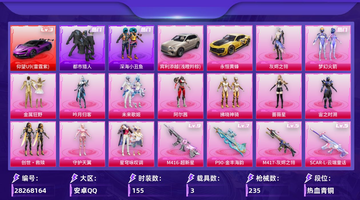[28268164]安卓手Q-历史最高段位：卓越王牌11星-13粉装-15特效枪-3载具-13粉色飞行器-85629热力值-13王牌印记-155套装-235枪皮
【红色载具等级】：仰望U9（雷霆紫）(三级)
【热门品类】：粉装-梦幻火箭，套装-浪漫天命，套装-都市猎人，套装-深海小丑鱼，套装-龟仙人，套装-粉红小猪，套装-红红火火，角色-Mark.06
【粉色套装】：角色-灰烬之翎，粉装-碎梦浮光，粉装-梦幻火箭，粉装-金属狂野，粉装-吟月归客，粉装-未来歌姬，角色-阿尔茜，粉装-拂晓神骑，角色-蔷薇星，角色-宙之时溯，套装-创世·救赎，角色-守护天翼，粉装-星穹咏叹调
【粉色枪皮等级】：AKM-炫紫旋律(五级)，SCAR-L-云端童话(五级)，M416-五爪金龙(三级)，M416-超新星(九级)，AUG-暖羊咩咩(五级)，M762-青锋波束(五级)，UMP45-量子极限(五级)，UMP45-宇宙意志(三级)，汤姆逊-玉魄流云(四级)，AKS-74U-琉璃赤心(四级)，P90-金丰海韵(七级)，Kar98K-巳巳如意(五级)，M417-第五大道(四级)，M417-灰烬之翎(五级)，DP-28-豹影疾电(五级)
【粉色载具】：仰望U9（雷霆紫），宾利添越（浅瞪羚棕），永恒黄蜂
【粉色枪皮】：AKM-炫紫旋律，SCAR-L-云端童话，M416-五爪金龙，M416-超新星，AUG-暖羊咩咩，M762-青锋波束，UMP45-量子极限，UMP45-宇宙意志，汤姆逊-玉魄流云，AKS-74U-琉璃赤心，P90-金丰海韵，Kar98K-巳巳如意，M417-第五大道，M417-灰烬之翎，DP-28-豹影疾电
【粉色飞行器】：灰烬之翎飞行器，碎梦浮光飞行器，梦幻火箭飞行器，粉樱探戈飞行器，拂晓神骑飞行器，沙丘之主天马，镜域双华-灵镜之阶，龙翔九天飞行器，初号机 觉醒Ver.飞行器，深渊漩涡飞行器，幽焰列车飞行器，万象金身飞行器
【粉色降落伞】：灰烬之翎降落伞，碎梦浮光降落伞，极限特训降落伞，幻影战神降落伞，梦幻火箭降落伞，风花雪月降落伞，青春物语降落伞，梦幻舞会降落伞，未来歌姬降落伞，粉樱探戈降落伞，拂晓神骑降落伞，圣堂之誓降落伞，沙丘之主降落伞，金丰海韵降落伞，宇宙意志降落伞，时空协奏降落伞，千金淑猫降落伞，君莫笑降落伞
【稀有套装】：套装-龟仙人，套装-巳巳如意，套装-恋语绒绒，角色-叶修，角色-
