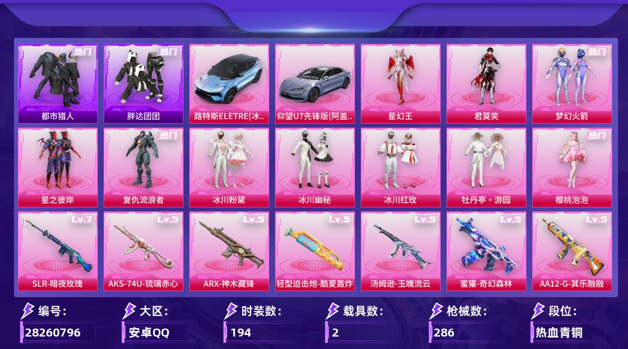 [28260796]安卓手Q-历史最高段位：超级王牌22星-10粉装-13特效枪-2载具-4粉色飞行器-91411热力值-12王牌印记-194套装-286枪皮
【热门品类】：粉装-梦幻火箭，套装-浪漫天命，套装-都市猎人，套装-胖达团团，套装-暗影哥特，角色-8号机
【粉色套装】：粉装-梦幻火箭，粉装-星之彼岸，角色-复仇流浪者，粉装-冰川粉黛，粉装-冰川幽秘，粉装-冰川红玫，粉装-牡丹亭·游园，角色-樱桃泡泡，角色-君莫笑，角色-星幻王
【粉色枪皮等级】：轻型迫击炮-酷夏轰炸(五级)，AKM-绿萝繁花(五级)，SCAR-L-锦绣绵绵(五级)，M416-电玩时刻(五级)，蜜獾-奇幻森林(五级)，ARX-神木藏锋(五级)，Vector-流风之羽(五级)，汤姆逊-玉魄流云(五级)，AKS-74U-森灵之息(五级)，AKS-74U-琉璃赤心(五级)，SLR-暗夜玫瑰(七级)，AA12-G-其乐融融(五级)，DP-28-豹影疾电(五级)
【粉色载具】：路特斯ELETRE（冰川蓝），仰望U7（阿盖尔紫）
【粉色枪皮】：轻型迫击炮-酷夏轰炸，AKM-绿萝繁花，SCAR-L-锦绣绵绵，M416-电玩时刻，蜜獾-奇幻森林，ARX-神木藏锋，Vector-流风之羽，汤姆逊-玉魄流云，AKS-74U-森灵之息，AKS-74U-琉璃赤心，SLR-暗夜玫瑰，AA12-G-其乐融融，DP-28-豹影疾电
【粉色飞行器】：炫彩糖果飞行器，镜光幻境飞行翼，镜域双华-灵镜之阶，幻光九尾飞行器
【粉色降落伞】：破风疾驰降落伞，梦幻火箭降落伞，洛神天依降落伞，焦糖拿铁降落伞，碧影闪光降落伞，百合蜜语降落伞，千面幻镜降落伞，歌者泠鸢降落伞，暗夜鎏金降落伞，精灵梦叶罗丽降落伞，月影灵韵降落伞，喜羊羊与灰太狼降落伞，炫彩糖果降落伞，罪夜之冕降落伞，诸神·破晓降落伞，夜鸢箴言降落伞，终焉极影降落伞，神印王座降落伞
【稀有套装】：套装-炫彩糖果，套装-其乐融融，套装-夜猫幻戏，套装-恋语绒绒，套装-晴夏甜甜，套装-绝刃双刀，套装-荒原烈焰，套装-云水剑心，套装-破界重生，套装-绒绒蒜鸟，套装-疾风竞速，套装-萝兰蝴蝶，套装-糖糖葫芦，套装-青团波波，角色-摩登魅猫，角色-许七安，套装-鱼渊荷华，套装-镭金极速，套装-蜜露汐语，套装-画境星梦，套装-琴音绮想，角色-霜刃之御，套装-红釉青花，套装-锦灰蝶梦，套装-燕雀桃枝，套装-玉