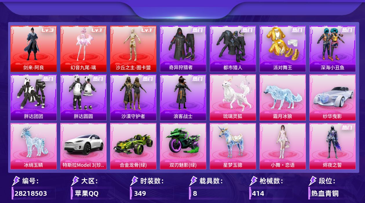 [28218503]苹果手Q-历史最高段位：绝世王牌16星-3神装-32粉装-27特效枪-8载具-25粉色飞行器-171522热力值-14王牌印记-349套装-414枪皮
【红色神装等级】：剑来-阿良(三级)，幻音九尾-璃(一级)，沙丘之主-图卡盟(一级)
【红色角色神装】：剑来-阿良，幻音九尾-璃，沙丘之主-图卡盟
【热门品类】：粉装-缤纷油彩，套装-浪漫天命，套装-都市猎人，套装-派对舞王，套装-深海小丑鱼，套装-小丑鱼，套装-奇异狩猎者，套装-胖达团团，套装-胖达圆圆，套装-沙漠守护者，套装-忍者信条，套装-浪客战士，套装-龟仙人，套装-潮萌小黄鸭，套装-暗影哥特，套装-浪漫波比，套装-粉红小猪，角色-Mark.06
【粉色套装】：粉装-极限特训，粉装-甜心巧克力，粉装-宝贝奶油派，粉装-天使彩虹糖，粉装-蝶舞迷情，粉装-金属狂野，粉装-缤纷油彩，粉装-PEL轰鸣竞梦者，粉装-狩月元帅，粉装-琉璃脉冲，粉装-新星烈龙，粉装-向日葵，粉装-甜蜜誓约，粉装-极致幻想，粉装-花间之火，粉装-锦绣火鲤，粉装-黄蜂伯爵，粉装-馨动时刻，角色-洛天依，女娲后裔-赵灵儿，角色-初号机 觉醒Ver.，角色-千金淑猫，角色-樱桃泡泡，角色-狂魅哈莉，角色-冷漠罗丽，角色-天穹，角色-羊梦糖心，角色-异瞳寒姬，粉装-极意拳锋，角色-烬夜之誓，人物-小舞·恋语，角色-极地冰晶
【粉色枪皮等级】：AKM-炫紫旋律(七级)，M416-心之恋语(七级)，M416-灵猫魔法师(二级)，M416-天马神君(一级)，M416-剑灵(三级)，GROZA-精灵之光(二级)，GROZA-幻音九尾(三级)，AUG-星梦奇缘(七级)，M762-甜蜜誓约(七级)，蜜獾-异瞳寒姬(四级)，ACE32-百变纱华(三级)，UMP45-萌骑冒险(四级)，Vector-绯穹魔姬(五级)，汤姆逊-玉魄流云(二级)，AKS-74U-森灵之息(五级)，P90-沙丘之主(三级)，P90-魔童闹海 敖丙(一级)，Kar98K-巳巳如意(五级)，Kar98K-圣域龙灵(一级)，Mk14-福马献瑞(五级)，AMR-智耀战神(五级)，AA12-G-其乐融融(五级)，DP-28-豹影疾电(五级)，MG3-洛神天依(二级)，M338-仙逆(三级)，燃烧瓶-天降桃花(三级)，破片手榴弹-美味星星糖(六级)
【粉色载具】：特斯拉Model 3（珍珠白），纱
