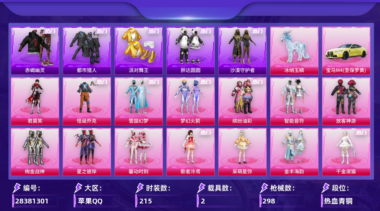 [28381301]苹果手Q-历史最高段位：卓越王牌14星-16粉装-13特效枪-2载具-7粉色飞行器-94447热力值-12王牌印记-215套装-298枪皮
【热门品类】：粉装-怪诞乔克，粉装-雪国幻梦，粉装-梦幻火箭，粉装-缤纷油彩，套装-浪漫天命，套装-赤蝎幽灵，套装-都市猎人，套装-派对舞王，套装-小丑鱼，套装-胖达圆圆，套装-沙漠守护者，套装-龟仙人，套装-潮萌小黄鸭，套装-浪漫波比，套装-粉红小猪，角色-Mark.06，套装-红熊茄茄
【粉色套装】：粉装-怪诞乔克，粉装-雪国幻梦，粉装-梦幻火箭，粉装-智能音符，粉装-缤纷油彩，粉装-放客神游，粉装-绚金战神，粉装-星之彼岸，粉装-馨动时刻，角色-歌者泠鸢，粉装-绿野邂逅，角色-呆萌星弥，粉装-金丰海韵，角色-千金淑猫，粉装-幻彩电音，角色-君莫笑
【粉色枪皮等级】：AKM-炫紫旋律(七级)，M416-风花雪月(七级)，AUG-星之彼岸(七级)，AUG-暖羊咩咩(五级)，ARX-神木藏锋(四级)，UMP45-萌骑冒险(四级)，汤姆逊-玉魄流云(三级)，P90-诸神·破晓(四级)，Kar98K-巳巳如意(五级)，Mk14-福马献瑞(五级)，AA12-G-其乐融融(三级)，DP-28-豹影疾电(五级)，平底锅-仲夏莫吉托(二级)
【粉色载具】：宝马M4（圣保罗黄），冰绡玉鳞
【粉色枪皮】：AKM-炫紫旋律，M416-风花雪月，AUG-星之彼岸，AUG-暖羊咩咩，ARX-神木藏锋，UMP45-萌骑冒险，汤姆逊-玉魄流云，P90-诸神·破晓，Kar98K-巳巳如意，Mk14-福马献瑞，AA12-G-其乐融融，DP-28-豹影疾电，平底锅-仲夏莫吉托
【粉色飞行器】：炫彩糖果飞行器，星之彼岸飞行器，风花雪月飞行器，镜光幻境飞行翼，时光之誓飞行器，灵珠游龙飞行器
【粉色降落伞】：破风疾驰降落伞，极限特训降落伞，甜心宝贝降落伞，星之彼岸降落伞，齐天大圣降落伞，甜梦小狐降落伞，垂柳戏鸭降落伞，彩虹甜喵降落伞，千面幻镜降落伞，歌者泠鸢降落伞，音爆索尼克降落伞，萌物绒绒降落伞，绝色倾城降落伞，初号机 觉醒Ver.降落伞，鬼刀降落伞，智耀战神降落伞，星穹咏叹调降落伞，幻彩电音降落伞，时光之吻降落伞，冷漠罗丽降落伞，魔童闹海 敖丙降落伞，炫彩糖果降落伞，君莫笑降落伞
【稀有套装】：套装-龟仙人，套装-巳巳如意，套装-圣穹绘梦，套装-雪国风尚，套装