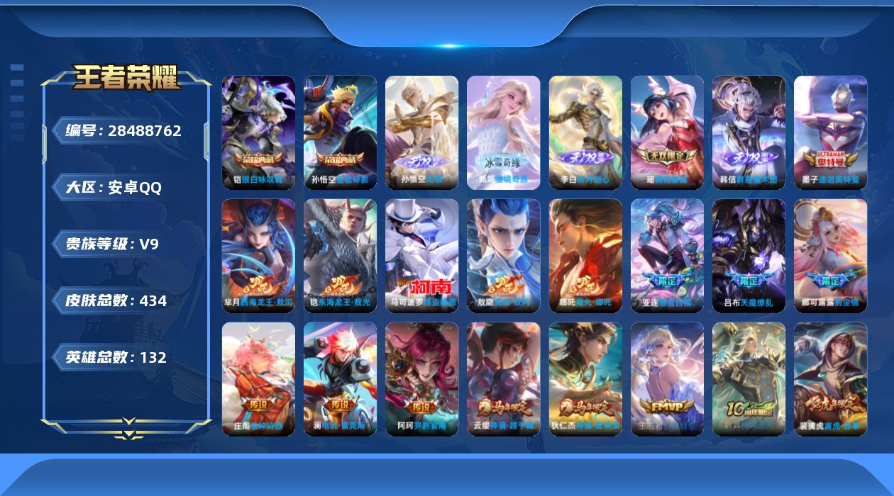 [28488762]安卓Q-V9-永恒钻石I段位-131英雄-434皮肤-2典藏皮肤-5无双-4珍品传说-36传说-124史诗
【英雄全皮】：刘禅全皮，张良全皮，娜可露露全皮，孙悟空全皮，大禹全皮，敖隐全皮，赵怀真全皮，戈娅全皮，空空儿全皮，影全皮
【荣耀典藏】：孙悟空-全息碎影，铠-银白咏叹调
【无双皮肤】：孙悟空-无相，甄姬-雪境奇遇，韩信-群星魔术团，李白-碎月剑心，瑶-真我赫兹
【珍品传说】：墨子-迪迦奥特曼，铠-东海龙王敖光，芈月-西海龙王敖闰，马可波罗-怪盗基德
【传说皮肤】：哪吒-魔丸哪吒，敖隐-灵珠敖丙，阿轲-罗刹妄海，云缨-神骥越千峰，狄仁杰-神骥赴朔漠，王昭君-长夜焕生，后羿-神树通天，裴擒虎-祥瑞亨通，桑启-鸣野蒿，庄周-牧神诗旅，云中君-群星魔术团，亚连-落雪白狼，孙策-乘龙淬吴钩，澜-逐花归海，马可波罗-妄想实况，澜-电玩雷克斯，孙悟空-齐天大圣，小乔-山海琳琅生，吕布-怒海麟威，王昭君-星穹之声，娜可露露-前尘镜，裴擒虎-寅虎赤拳，周瑜-音你心动，铠-绛天战甲，虞姬-启明星使，孙悟空-零号赤焰，李信-一念神魔，刘备-时之恋人，貂蝉-猫影幻舞，张良-黄金白羊座，花木兰-冠军飞将，孙尚香-末日机甲，宫本武藏-地狱之眼，孙悟空-地狱火，吕布-天魔缭乱，狄仁杰-超时空战士
【限定皮肤】：暃-埋骨钱，蔡文姬-夏日便利店，虞姬-夏日便利店，姜子牙-天穹之誓，杨戬-破阵退雄兵，狄仁杰-阴阳师，小乔-山海琳琅生，赵云-皇家上将，赵云-龙胆，墨子-降魔，妲己-热情桑巴，高渐离-死亡摇滚，阿轲-迷踪丽影，芈月-白晶晶，吕布-天魔缭乱，吕布-猎兽之王，元歌-无心，甄姬-游园惊梦，典韦-岱宗，马可波罗-山海玄木吟，马可波罗-妄想实况，狄仁杰-魔术师，项羽-海滩派对，安琪拉-魔法小厨娘，王昭君-星穹之声，娜可露露-前尘镜，孙悟空-美猴王，孙悟空-至尊宝，孙悟空-大圣娶亲，孙悟空-零号赤焰，孙悟空-孙行者，孙悟空-齐天大圣，后羿-辉光之辰，刘备-百相守梦，李元芳-匿光侦查者，李元芳-云中旅人，虞姬-启明星使，钟馗-神迹守卫，干将莫邪-胡桃夹子，鬼谷子-五谷丰年，百里玄策-原初追逐者，梦奇-顽趣，梦奇-天降福星，裴擒虎-李小龙，裴擒虎-寅虎赤拳，裴擒虎-擒涛扼浪，瑶-山海碧波行，云中君-纤云弄巧，嫦娥-拒霜思，西施-玲珑珍味，鲁班大师-探海日志，桑启-海盐诗旅，戈娅-驭风魔法，艾琳-流