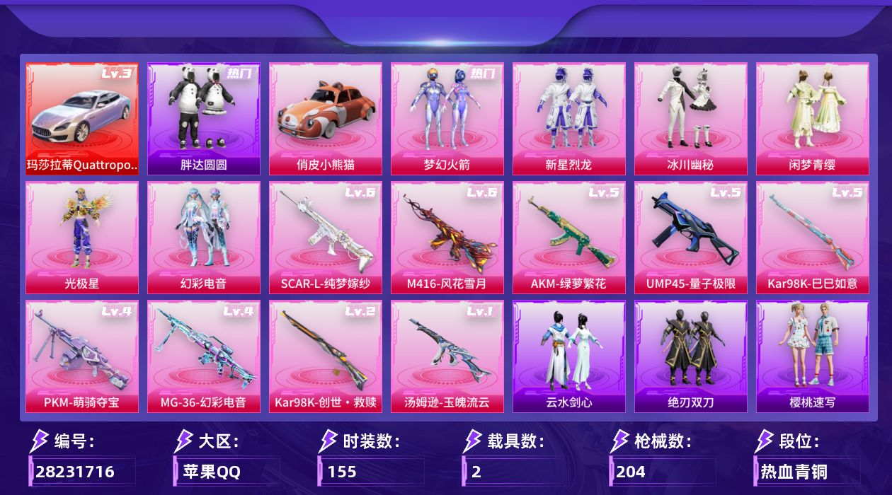 [28231716]苹果手Q-历史最高段位：超级王牌13星-6粉装-9特效枪-2载具-2粉色飞行器-66599热力值-11王牌印记-155套装-204枪皮
【红色载具等级】：玛莎拉蒂Quattroporte（幻星粉）(三级)
【热门品类】：粉装-梦幻火箭，套装-浪漫天命，套装-胖达圆圆
【粉色套装】：粉装-梦幻火箭，粉装-新星烈龙，粉装-冰川幽秘，粉装-闲梦青缨，角色-光极星，粉装-幻彩电音
【粉色枪皮等级】：AKM-绿萝繁花(五级)，SCAR-L-纯梦嫁纱(六级)，M416-风花雪月(六级)，UMP45-量子极限(五级)，汤姆逊-玉魄流云(一级)，Kar98K-创世·救赎(二级)，Kar98K-巳巳如意(五级)，PKM-萌骑夺宝(四级)，MG-36-幻彩电音(四级)
【粉色载具】：玛莎拉蒂Quattroporte（幻星粉），俏皮小熊猫
【粉色枪皮】：AKM-绿萝繁花，SCAR-L-纯梦嫁纱，M416-风花雪月，UMP45-量子极限，汤姆逊-玉魄流云，Kar98K-创世·救赎，Kar98K-巳巳如意，PKM-萌骑夺宝，MG-36-幻彩电音
【粉色飞行器】：冰川粉黛飞行器，终晖之翼飞行器
【粉色降落伞】：粉色回忆降落伞，梦幻火箭降落伞，流星咚咚降落伞，环太平洋降落伞，垂柳戏鸭降落伞，冰川粉黛降落伞，星际浪客降落伞，青空秋雨降落伞，海螺星光降落伞，纯梦嫁纱降落伞，闲梦青缨降落伞，萌物绒绒降落伞，创世·救赎降落伞，千金淑猫降落伞，彩虹独角兽降落伞，幻彩电音降落伞，最终圣卫者降落伞，荧海星豚降落伞，夜鸢箴言降落伞
【稀有套装】：套装-迅捷龙虾，套装-恋语绒绒，套装-绝刃双刀，套装-云水剑心，套装-香桃花海，套装-极速光影，套装-彩虹兔，套装-云朵鹅，套装-雪绒豹，套装-粉彩缠枝，套装-雨过天青，套装-红釉青花，套装-燕雀桃枝，角色-莹鸢雪晶，套装-樱桃速写
【稀有枪皮】：AKM-彩虹符号，AKM-影袭，AKM-破晓战魂，AKM-萌趣颜团子，AKM-虎虎生威，AKM-龙的传人，M16A4-夜灯，M16A4-幻世战舞者，M16A4-红色方程式，M16A4-蓝色火焰，M16A4-最终圣卫者，M16A4-千金淑猫，SCAR-L-炫彩节奏，SCAR-L-玉兔迎春，SCAR-L-红色方程式，M416-糯团青竹，M416-红色方程式，M416-蓝色火焰，GROZA-彩虹符号，GROZA-田园牧歌，AUG-