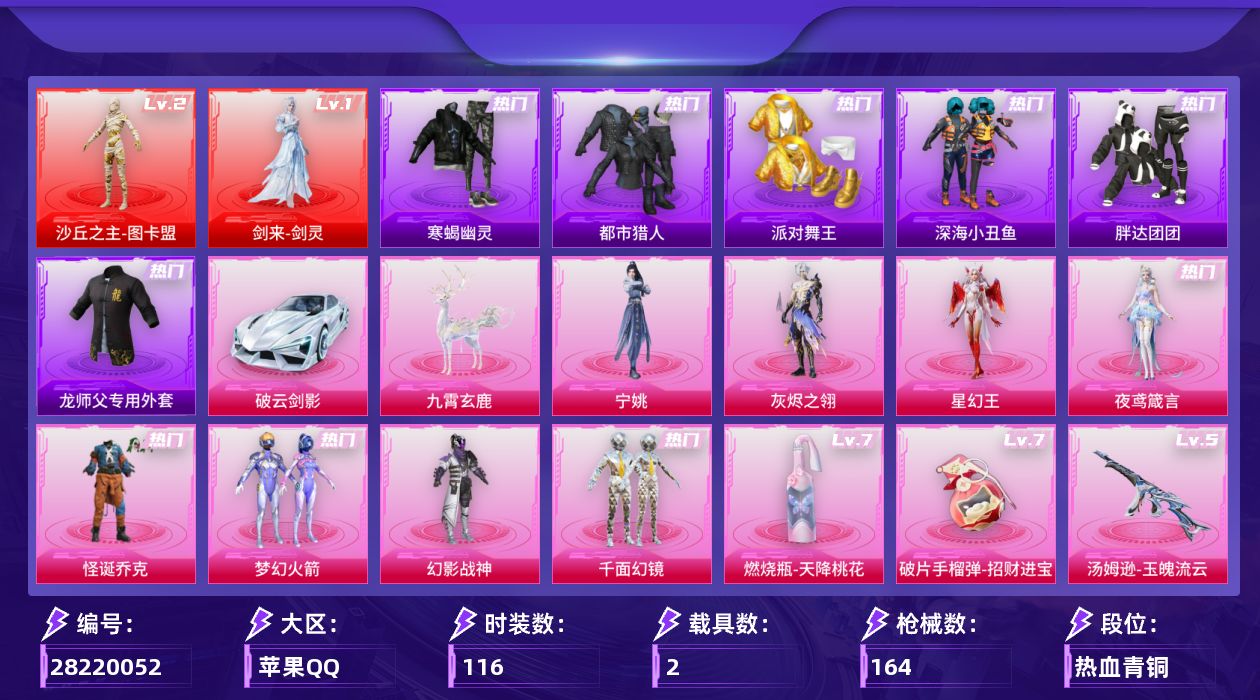 [28220052]苹果手Q-历史最高段位：无敌战神-2神装-8粉装-15特效枪-2载具-9粉色飞行器-56892热力值-5王牌印记-116套装-164枪皮
【红色神装等级】：剑来-剑灵(一级)，沙丘之主-图卡盟(二级)
【红色角色神装】：剑来-剑灵，沙丘之主-图卡盟
【热门品类】：粉装-怪诞乔克，粉装-梦幻火箭，套装-寒蝎幽灵，套装-浪漫天命，套装-都市猎人，套装-派对舞王，套装-深海小丑鱼，套装-小丑鱼，套装-胖达团团，套装-忍者信条，套装-暗影哥特，师父专用外套
【粉色套装】：角色-灰烬之翎，粉装-幻影战神，粉装-怪诞乔克，粉装-梦幻火箭，粉装-千面幻镜，角色-夜鸢箴言，角色-星幻王，角色-宁姚
【粉色枪皮等级】：SCAR-L-云端童话(五级)，M416-剑灵(三级)，ACE32-萌骑漫游(五级)，蜜獾-诸神·破晓(三级)，汤姆逊-玉魄流云(五级)，野牛-吾皇猫(二级)，AKS-74U-森灵之息(五级)，Kar98K-巳巳如意(四级)，Mk14-福马献瑞(五级)，Mk14-陈平安(二级)，AA12-G-其乐融融(五级)，DP-28-豹影疾电(五级)，信号枪-金乌曜日(三级)，燃烧瓶-天降桃花(七级)，破片手榴弹-招财进宝(七级)
【粉色载具】：破云剑影，九霄玄鹿
【粉色枪皮】：SCAR-L-云端童话，M416-剑灵，蜜獾-诸神·破晓，ACE32-萌骑漫游，汤姆逊-玉魄流云，野牛-吾皇猫，AKS-74U-森灵之息，Kar98K-巳巳如意，Mk14-福马献瑞，Mk14-陈平安，AA12-G-其乐融融，DP-28-豹影疾电，信号枪-金乌曜日，燃烧瓶-天降桃花，破片手榴弹-招财进宝
【粉色飞行器】：香车宝马飞行器，炫彩糖果飞行器，灰烬之翎飞行器，黄族统领飞行器，祥瑞锦鲤飞行器，云梦轻舟飞行器，剑影随行飞行器
【粉色降落伞】：灰烬之翎降落伞，极限特训降落伞，幻影战神降落伞，梦幻火箭降落伞，临安公主降落伞，幻星舰长降落伞，极意拳锋降落伞，灵驹仙姬降落伞，夜鸢箴言降落伞，剑灵降落伞，陈平安降落伞
【稀有套装】：玩偶服-憨乐熊二，角色-幸运青，套装-马上有钱，套装-遗迹猎人，套装-云宝联名款，套装-其乐融融，套装-彩旗巡礼，套装-恋语绒绒，套装-晴夏甜甜，套装-荒原烈焰，角色-沧漩之缚，套装-云水剑心，套装-破界重生，套装-黑曜晚宴，套装-燕燕于飞，套装-鱼渊荷华，套装-闪电轻猫，套装-朱霞炽