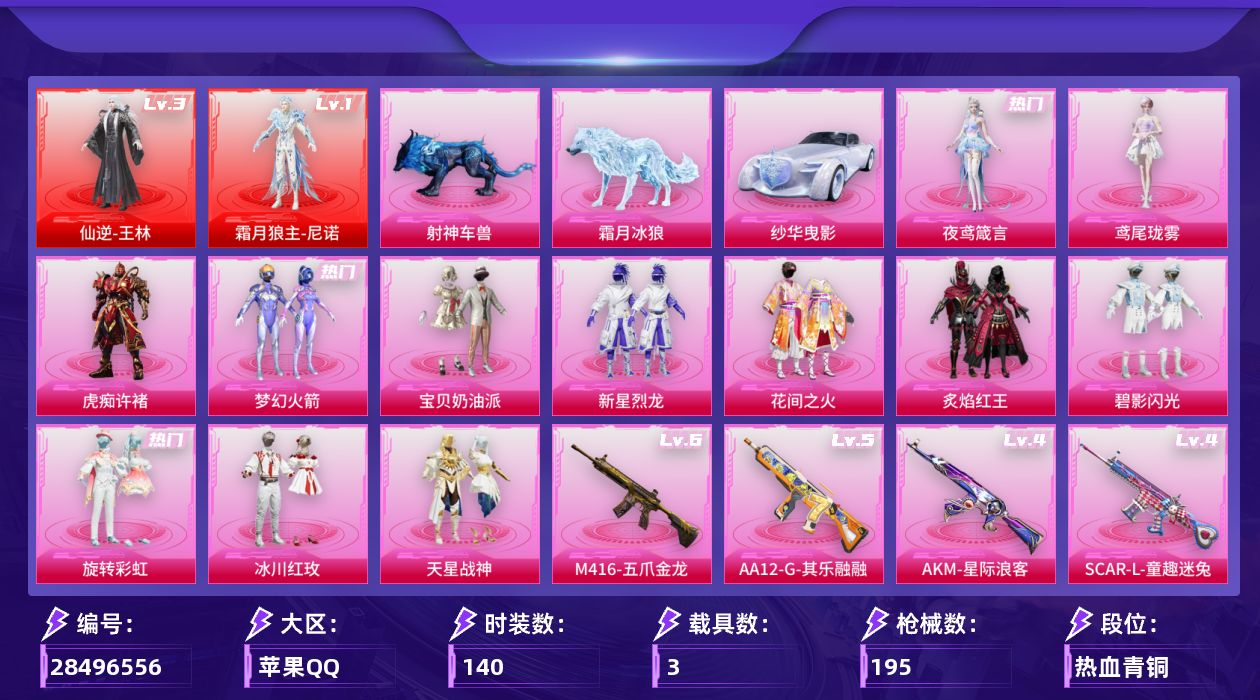 [28496556]苹果手Q-2神装-12粉装-9特效枪-3载具-4粉色飞行器-73385热力值-3王牌印记-140套装-195枪皮
【红色神装等级】：仙逆-王林(三级)，霜月狼主-尼诺(一级)
【红色角色神装】：仙逆-王林，霜月狼主-尼诺
【热门品类】：粉装-梦幻火箭，套装-浪漫天命，角色-军刀雅典娜，套装-暗影哥特
【粉色套装】：粉装-宝贝奶油派，粉装-梦幻火箭，粉装-新星烈龙，粉装-花间之火，粉装-炙焰红王，粉装-碧影闪光，粉装-旋转彩虹，粉装-冰川红玫，粉装-天星战神，角色-虎痴许褚，角色-鸢尾珑雾，角色-夜鸢箴言
【粉色枪皮等级】：UMP45-霜月狼主(三级)，AKM-星际浪客(四级)，SCAR-L-童趣迷兔(四级)，M416-五爪金龙(六级)，ACE32-百变纱华(二级)，汤姆逊-冰川粉黛(三级)，AA12-G-其乐融融(五级)，MG3-洛神天依(一级)，PKM-萌骑夺宝(三级)
【粉色载具】：纱华曳影，霜月冰狼，射神车兽
【粉色枪皮】：AKM-星际浪客，SCAR-L-童趣迷兔，M416-五爪金龙，ACE32-百变纱华，UMP45-霜月狼主，汤姆逊-冰川粉黛，AA12-G-其乐融融，MG3-洛神天依，PKM-萌骑夺宝
【粉色飞行器】：太空嘟嘟飞行器，冰狼掠影飞行器，纱华羽翼飞行器，星罗盘飞行器
【粉色降落伞】：梦幻火箭降落伞，神秘黑猫降落伞，古堡领主降落伞，繁花小夜曲降落伞，四圣焕新降落伞，锦绣火鲤降落伞，童趣迷兔降落伞，相思残雪降落伞，洛神天依降落伞，环太平洋降落伞，垂柳戏鸭降落伞，彩虹甜喵降落伞，旋转彩虹降落伞，冰川粉黛降落伞，喜羊羊与灰太狼降落伞，虎痴许褚降落伞，霜月狼主降落伞，鸢尾珑雾降落伞，六号石头人降落伞，仙逆降落伞，夜鸢箴言降落伞，君莫笑降落伞
【稀有套装】：角色-X，套装-迅捷龙虾，套装-遗迹猎人，角色-柔柔联名款，套装-云宝联名款，套装-其乐融融，套装-恋语绒绒，角色-时希公主，套装-粉彩缠枝，套装-雨过天青，套装-红釉青花，玩偶服-会说话的汤姆猫，角色-曹焱兵，角色-孙斩天，角色-唐三，角色-枫露凝珀，角色-皓月伶影，套装-锦灰蝶梦，套装-燕雀桃枝，套装-玉兰双鹊，角色-莹鸢雪晶，角色-狂热音浪，套装-樱桃速写，角色-沐雨橙风，角色-寒烟柔，角色-雅婷，套装-沁蓝之约
【稀有枪皮】：AKM-夜灯，AKM-灼热熔岩，AKM-玉龙，AKM-环太平洋，M16