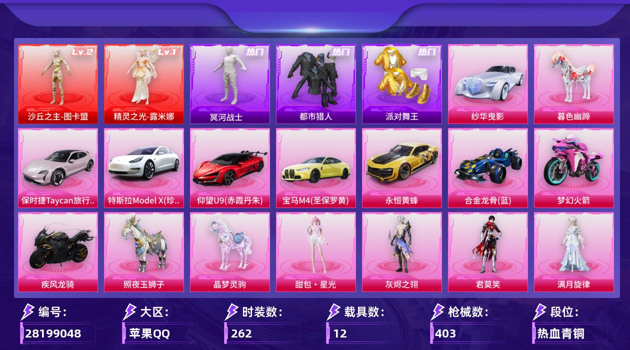 [28199048]苹果手Q-历史最高段位：超级王牌19星-2神装-28粉装-40特效枪-12载具-21粉色飞行器-158629热力值-17王牌印记-262套装-403枪皮
【红色神装等级】：精灵之光-露米娜(一级)，沙丘之主-图卡盟(二级)
【红色角色神装】：精灵之光-露米娜，沙丘之主-图卡盟
【热门品类】：粉装-怪诞乔克，粉装-梦幻火箭，粉装-缤纷油彩，套装-浪漫天命，套装-都市猎人，套装-冥河战士，套装-派对舞王，套装-小丑鱼，角色-忠真马岱，角色-忠义严颜，套装-暗夜之虎，套装-龟仙人，套装-软软马卡龙，角色-Mark.06，大砍刀-青龙偃月刀，套装-红熊茄茄
【粉色套装】：角色-绝对恒星，角色-满月旋律，角色-灰烬之翎，粉装-怪诞乔克，粉装-梦幻火箭，粉装-金属狂野，粉装-缤纷油彩，粉装-放客神游，粉装-彗云及圣，粉装-炙焰红王，女娲后裔-赵灵儿，粉装-第五大道，粉装-仲夏莫吉托，角色-小可学妹，粉装-傲傲奶龙，粉装-镜光幻境，角色-美琪，角色-狂花道·不知火舞，角色-樱桃泡泡，粉装-星穹咏叹调，角色-冷漠罗丽，角色-荧海星豚，角色-羊梦糖心，角色-罪夜之冕，人物-小舞·灵珑，角色-君莫笑，人物-甜包·星光，人物-洛天依·花嫁
【粉色枪皮等级】：轻型迫击炮-酷夏轰炸(二级)，Vector-流风之羽(一级)，AKM-暮色玫影(三级)，AKM-满月旋律(一级)，SCAR-L-童趣迷兔(四级)，M416-心之恋语(一级)，M416-电玩时刻(五级)，M416-剑灵(六级)，GROZA-玉面桃花(三级)，GROZA-镜光银凌(五级)，AUG-星之彼岸(一级)，AUG-星梦奇缘(八级)，AUG-暖羊咩咩(五级)，蜜獾-奇幻森林(五级)，ACE32-萌骑漫游(五级)，ARX-神木藏锋(五级)，UMP45-量子极限(五级)，Vector-绯穹魔姬(四级)，汤姆逊-玉魄流云(五级)，AKS-74U-星穹咏叹调(六级)，AKS-74U-琉璃赤心(一级)，P90-仙履奇缘(六级)，Kar98K-伏魔团(六级)，Kar98K-巳巳如意(五级)，Mk14-甜梦熊击(五级)，Mk14-福马献瑞(五级)，AMR-鸢尾晶梦(四级)，M417-第五大道(一级)，M200-梦海之灵(三级)，AA12-G-其乐融融(五级)，DP-28-豹影疾电(五级)，MG3-洛神天依(二级)，MG-36-沧焰双生(五级)，