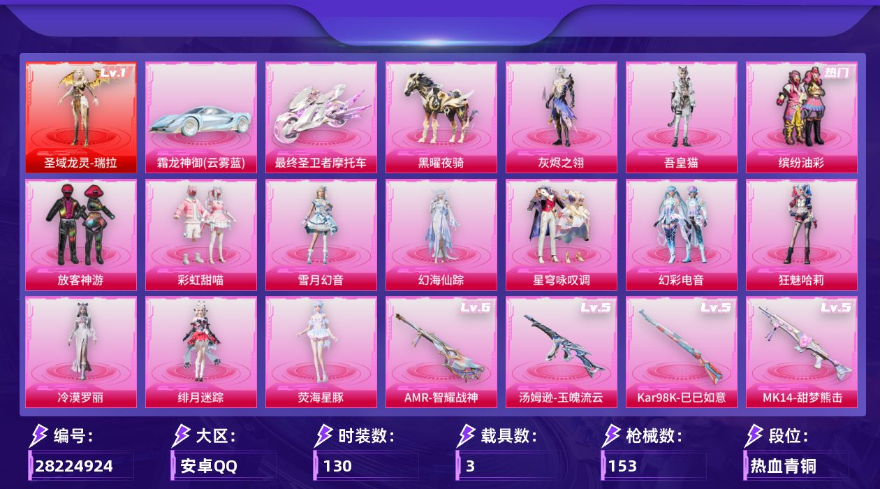 [28224924]安卓手Q-历史最高段位：卓越王牌8星-1神装-13粉装-13特效枪-3载具-6粉色飞行器-57898热力值-4王牌印记-130套装-153枪皮
【红色神装等级】：圣域龙灵-瑞拉(一级)
【红色角色神装】：圣域龙灵-瑞拉
【热门品类】：粉装-缤纷油彩
【粉色套装】：角色-灰烬之翎，粉装-缤纷油彩，粉装-放客神游，粉装-彩虹甜喵，粉装-雪月幻音，角色-幻海仙踪，粉装-星穹咏叹调，粉装-幻彩电音，角色-狂魅哈莉，角色-冷漠罗丽，角色-绯月迷踪，角色-荧海星豚，角色-吾皇猫
【粉色枪皮等级】：AKM-幻海仙踪(四级)，Vector-最终圣卫者(三级)，汤姆逊-玉魄流云(五级)，P90-冷漠罗丽(四级)，Kar98K-巳巳如意(五级)，Kar98K-圣域龙灵(一级)，Mk14-甜梦熊击(五级)，AMR-智耀战神(六级)，M417-灰烬之翎(二级)，M249-彩虹甜喵(四级)，DP-28-豹影疾电(四级)，MG3-辉羽雀灵(三级)，MG-36-幻彩电音(四级)
【粉色载具】：霜龙神御（云雾蓝），最终圣卫者摩托车，僚机-圣域龙宝，黑曜夜骑
【粉色枪皮】：AKM-幻海仙踪，Vector-最终圣卫者，汤姆逊-玉魄流云，P90-冷漠罗丽，Kar98K-巳巳如意，Kar98K-圣域龙灵，Mk14-甜梦熊击，AMR-智耀战神，M417-灰烬之翎，M249-彩虹甜喵，DP-28-豹影疾电，MG3-辉羽雀灵，MG-36-幻彩电音
【粉色飞行器】：灰烬之翎飞行器，圣域金龙飞行器，幻海仙踪飞行器，雀灵庇佑飞行器，终晖之翼飞行器，灵猫魔法师飞行器
【粉色降落伞】：灰烬之翎降落伞，彩虹甜喵降落伞，千金淑猫降落伞，晶梦幻蝶降落伞，幻影飞狐降落伞，圣域龙灵降落伞，智耀战神降落伞，幻海仙踪降落伞，辉羽雀灵降落伞，幻彩电音降落伞，双重狂想降落伞，最终圣卫者降落伞，冷漠罗丽降落伞，绯月迷踪降落伞，绯穹魔姬降落伞，鸢尾珑雾降落伞，神印王座降落伞，吾皇猫降落伞
【稀有套装】：套装-巳巳如意，套装-乐游熊熊，套装-雪国风尚，套装-云宝联名款，套装-其乐融融，套装-恋语绒绒，套装-晴夏甜甜，套装-绝刃双刀，角色-沧漩之缚，套装-云水剑心，套装-破界重生，套装-绒绒蒜鸟，套装-香桃花海，角色-都市丽猫，角色-摩登魅猫，套装-燕燕于飞，套装-鱼渊荷华，套装-晶灵使者，套装-晶辉守护，套装-萌萌史莱姆，套装-粉恋花，套装-