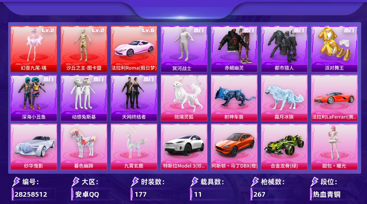 [28258512]安卓手Q-历史最高段位：超级王牌20星-2神装-18粉装-24特效枪-11载具-21粉色飞行器-118373热力值-8王牌印记-177套装-267枪皮
【红色载具等级】：法拉利Roma（假日梦）(六级)
【红色神装等级】：幻音九尾-璃(二级)，沙丘之主-图卡盟(二级)
【红色角色神装】：幻音九尾-璃，沙丘之主-图卡盟
【热门品类】：粉装-怪诞乔克，粉装-雪国幻梦，粉装-缤纷油彩，套装-浪漫天命，套装-赤蝎幽灵，套装-都市猎人，套装-冥河战士，套装-派对舞王，套装-深海小丑鱼，套装-天网终结者，套装-动感兔斯基人偶服，套装-龟仙人，套装-暗影哥特，角色-Mark.06，套装-红熊茄茄
【粉色套装】：角色-满月旋律，粉装-怪诞乔克，粉装-甜心巧克力，粉装-宝贝奶油派，粉装-天使彩虹糖，粉装-雪国幻梦，粉装-缤纷油彩，粉装-放客神游，粉装-古堡领主，粉装-甜蜜誓约，粉装-极致幻想，女娲后裔-赵灵儿，粉装-千面幻镜，人物-小舞·雪昙，角色-鸢尾珑雾，角色-六号石头人，角色-吾皇猫，人物-甜包·暖光
【粉色枪皮等级】：UMP45-霜月狼主(三级)，AKM-炫紫旋律(五级)，AKM-暮色玫影(三级)，AKM-满月旋律(一级)，SCAR-L-灵驹仙姬(三级)，SCAR-L-云端童话(一级)，M416-心之恋语(六级)，GROZA-幻音九尾(三级)，AUG-星梦奇缘(三级)，M762-甜蜜誓约(四级)，蜜獾-奇幻森林(五级)，ACE32-萌骑漫游(四级)，ACE32-百变纱华(三级)，汤姆逊-玉魄流云(五级)，P90-沙丘之主(三级)，Kar98K-伏魔团(二级)，Kar98K-巳巳如意(五级)，AWM-花间之火(四级)，Mk14-福马献瑞(四级)，M200-梦海之灵(三级)，AA12-G-其乐融融(五级)，DP-28-扶摇飞仙(三级)，DP-28-豹影疾电(四级)，破片手榴弹-贪吃小熊(七级)
【粉色载具】：法拉利Roma（假日梦），法拉利LaFerrari（赛车红），特斯拉Model 3（珍珠白），阿斯顿马丁DBX（橙），纱华曳影，合金龙骨（绿），僚机-圣域龙宝，暮色幽蹄，九霄玄鹿，霜月冰狼，射神车兽，琉璃灵狐
【粉色枪皮】：AKM-炫紫旋律，AKM-暮色玫影，AKM-满月旋律，SCAR-L-灵驹仙姬，SCAR-L-云端童话，M416-心之恋语，GROZA-幻音九尾，AUG-