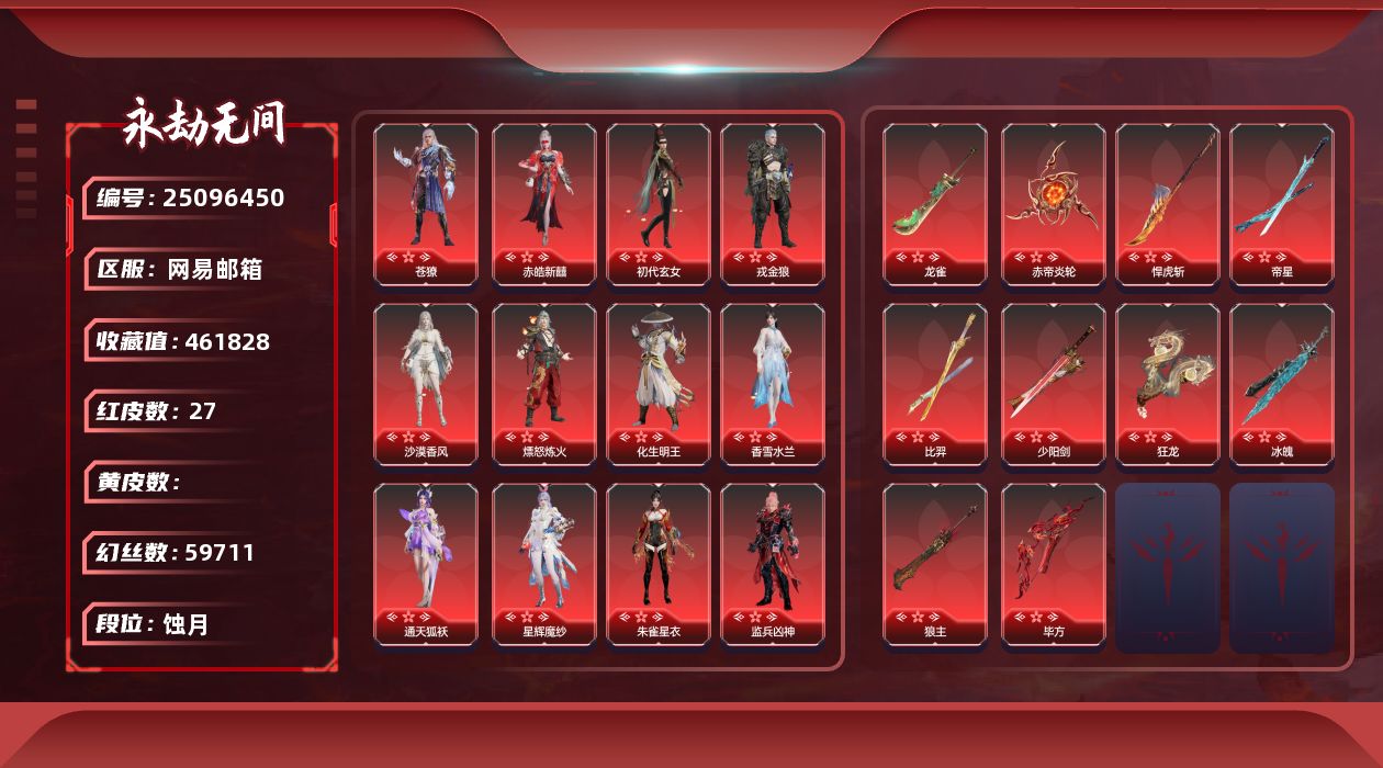 KH2177/网易QQ邮箱/9月24日可换绑/1谪星27红702金/等级553/收藏值461828/三人段位蚀月3/幻丝59711/金砖47/通行证Lv.153/声望38/御祥云/绿野守护竹韵悠/谪星/谪星金牌射手/2孔/2黄/红色神品/绯羽流风/香雪水兰/沙漠香风/监兵凶神/夜魅游莹/通天狐袄/星辉魔纱/朱雀星衣/流金晓锦/守墨麒/征天白龙/化生明王/苍獠/戎金狼/赤皓新囍/初代玄女/熛怒炼火/毕方/帝星/比羿/龙雀/狼主/悍虎斩/狂龙/赤帝炎轮/少阳剑/冰魄/角色金色皮肤/黄庭道/梨园传奇柳生/封神录申公豹/灵鹿巫者/朝闻道/玉衡天君/若谷/代号冰凌/禄运玉霄/封神录龙吉公主/藏雨阁主/夏日派对仲夏霜华/赤丹朱湛/麟鹿大铠/花之倾奇/赤翎之约/倒反阴阳凛冬/长歌诗韵胡旋女/观山海青鸟/夜吻/神鹰之女/金羽圣鹰/月轮魅影/瀚海苍鹰/福瑞天泽/葫芦兄弟蛤蟆头领/街头狂欢不败擂主/观山海秋神蓐收/行空裘/武道无穷八极/观山海冬神玄冥/不凡幻梦寻奇/百战玲珑/春不敛/墨行衣/封神录妲己/护世四法广目天王/秋藏桂/云溪仙子/绿野守护悠竹萌客/街头狂欢涂鸦少女/古岛异闻朱烬覆/墨曜袍/天工奥妙/夜绸袍/锋沙/观山海獬豸/金财聚辉/封神录姜子牙/云间影/绿野守护山漠狞影/天虹咏/暖冬茶馨/雪铃绮歌/狩猎都市雷行猎手/甜夜安眠眠星云/冬日绮韵白熊/九骊之君/武道无穷少林/若水尊者/梨园传奇法海/枫行者/净金宝相/八宝龙王/不动明王/古岛异闻永夜幽华/九州遗珍福寿仙/甜夜安眠鹅黄纱梦/开辟鸿蒙风雨谐/智绘萍之缘/观山海春神句芒/新倩女幽魂瑶光沐月/新倩女幽魂流纨裙/怪诞狂想致命玩笑/斗罗大陆唐三/银狼裘/噬月天狼/苍狼之主/追猎/观山海女娲/倒反阴阳炽羽/昆仑之主/谪星金牌射手/巫师3杰洛特/信手斩龙/2674街头烈火/龙心炽焰/龙之影精武魂/闻道/逆水寒江海沧澜/立天地/醉山川/游四海/夜华朝/耀世魂花/西行劫蜘蛛精/玄豹姿/紫金玉女/雪山天女/碧水青天/洛天依星空投影/巅峰极速小可/山吹茶/辉烨少女/春桃笑/御宅罗梦/阴阳姬/清雅少女/贵胄少女/九阴圣女/狩猎都市暗夜利刃/千秋匠心青枝瓷/妖刀姬/古岛异闻海裳织梦/汐泪/绿野守护暗沼摩罗/观山海精卫/阿娜希塔/巨鲸客/伏波龙女/倒反阴阳铁面/开辟鸿蒙金戈止/西行劫杨戬/常胜袍/弘毅袍/龙之影过江龙/辉光/活动中心手机绑定无法解绑