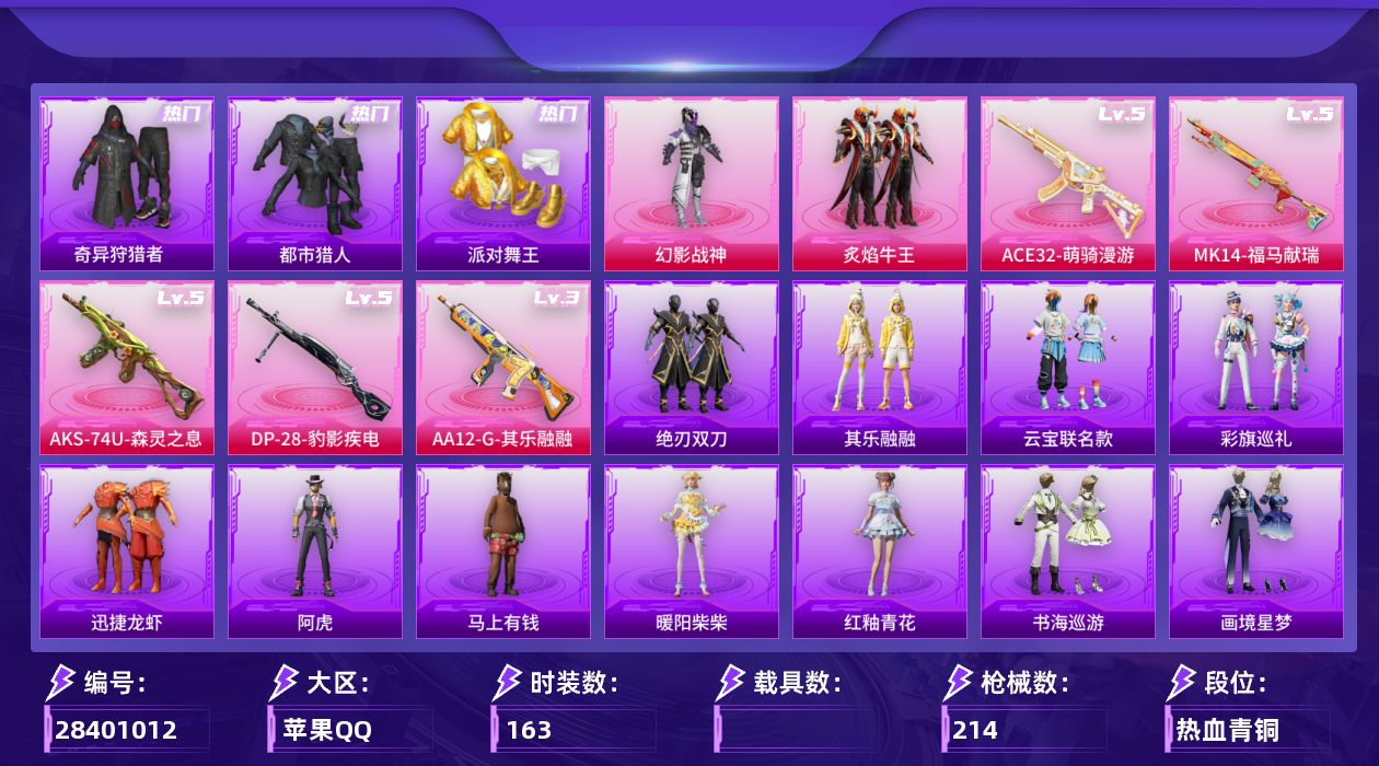 [28401012]苹果手Q-历史最高段位：超级王牌15星-2粉装-5特效枪-3粉色飞行器-58888热力值-14王牌印记-163套装-214枪皮
【热门品类】：套装-浪漫天命，套装-都市猎人，套装-派对舞王，套装-奇异狩猎者，套装-暗影哥特
【粉色套装】：粉装-幻影战神，粉装-炙焰牛王
【粉色枪皮等级】：ACE32-萌骑漫游(五级)，AKS-74U-森灵之息(五级)，Mk14-福马献瑞(五级)，AA12-G-其乐融融(三级)，DP-28-豹影疾电(五级)
【粉色枪皮】：ACE32-萌骑漫游，AKS-74U-森灵之息，Mk14-福马献瑞，AA12-G-其乐融融，DP-28-豹影疾电
【粉色飞行器】：炫彩糖果飞行器，星夜魔法师飞行翼，辉光之愿飞行器
【粉色降落伞】：幻影战神降落伞，潮汐统领降落伞，碧影闪光降落伞，千面幻镜降落伞，喜羊羊与灰太狼降落伞，炫彩糖果降落伞，虹云熊熊降落伞
【稀有套装】：套装-炫彩糖果，角色-阿虎，套装-马上有钱，套装-迅捷龙虾，套装-云宝联名款，套装-其乐融融，套装-彩旗巡礼，套装-恋语绒绒，套装-绝刃双刀，角色-绛羽幽主，套装-书海巡游，套装-画境星梦，套装-琴音绮想，套装-雨过天青，套装-红釉青花，角色-暖阳柴柴
【稀有枪皮】：AKM-冰凉西瓜，AKM-夜灯，AKM-彩虹符号，AKM-灼热熔岩，AKM-破晓战魂，AKM-缤纷海域，AKM-萌趣颜团子，AKM-虎虎生威，AKM-霓虹街区，AKM-龙的传人，M16A4-夜灯，M16A4-幻世战舞者，M16A4-甜心亚梦，M16A4-红色方程式，M16A4-蓝色火焰，SCAR-L-夜灯，SCAR-L-炫彩节奏，SCAR-L-玉兔迎春，SCAR-L-红色方程式，SCAR-L-黄金龙骨，M416-夜灯，M416-糯团青竹，M416-红色方程式，M416-绯红前夜，M416-蓝色火焰，GROZA-异彩先驱，GROZA-彩虹符号，GROZA-影袭，GROZA-治愈之星，GROZA-黑色刀锋，AUG-天降萌叽，AUG-幻影战神，AUG-甜蜜菠萝，AUG-耀粉歌者，AUG-青春冒险家，QBZ-原初圣火，QBZ-彩虹符号，QBZ-飞驰魅影，M762-天降萌叽，M762-深海曼妙，M762-牛气冲天，M762-瑞龙福将，M762-绯红前夜，M762-镭射皇者，Mk47-青春冒险家，G36C-时空追击者，AC-VAL-天降萌叽，A