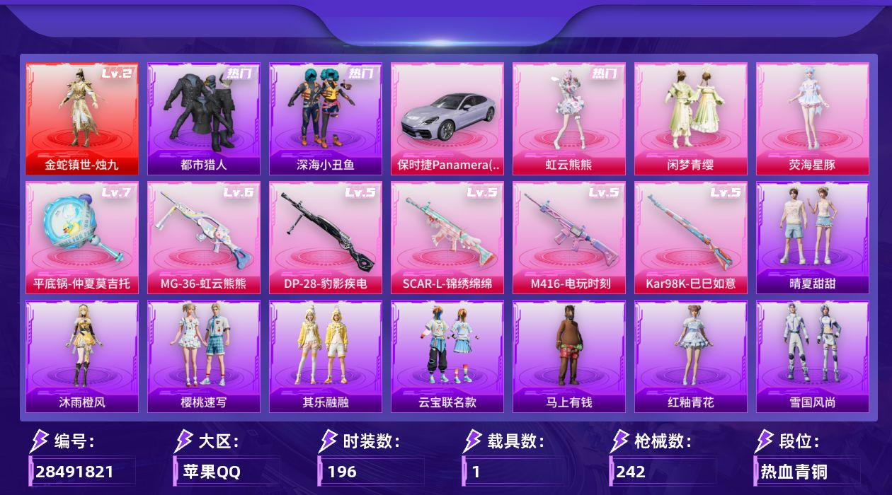 [28491821]苹果手Q-1神装-3粉装-6特效枪-1载具-2粉色飞行器-77392热力值-18王牌印记-196套装-242枪皮
【红色神装等级】：金蛇镇世-烛九(二级)
【红色角色神装】：金蛇镇世-烛九
【热门品类】：套装-浪漫天命，套装-都市猎人，套装-深海小丑鱼，套装-小丑鱼，套装-龟仙人，套装-糯粉咩咩
【粉色套装】：粉装-闲梦青缨，角色-荧海星豚，角色-虹云熊熊
【粉色枪皮等级】：SCAR-L-锦绣绵绵(五级)，M416-电玩时刻(五级)，Kar98K-巳巳如意(五级)，DP-28-豹影疾电(五级)，MG-36-虹云熊熊(六级)，平底锅-仲夏莫吉托(七级)
【粉色载具】：保时捷Panamera（星辰紫），僚机-萌兔起飞
【粉色枪皮】：SCAR-L-锦绣绵绵，M416-电玩时刻，Kar98K-巳巳如意，DP-28-豹影疾电，MG-36-虹云熊熊，平底锅-仲夏莫吉托
【粉色飞行器】：炫彩糖果飞行器，幻海精灵飞行器
【粉色降落伞】：翩跹演武降落伞，音爆索尼克降落伞，超新星降落伞，创世·救赎降落伞，临安公主降落伞，荧海星豚降落伞，异瞳寒姬降落伞，炫彩糖果降落伞，神印王座降落伞
【稀有套装】：套装-龟仙人，套装-雪国风尚，套装-炫彩糖果，套装-马上有钱，套装-云宝联名款，套装-其乐融融，套装-晴夏甜甜，角色-都市丽猫，角色-摩登魅猫，套装-燕燕于飞，套装-鱼渊荷华，套装-霓虹热舞，套装-彩虹兔，套装-云朵鹅，套装-雪绒豹，角色-绛羽幽主，套装-朱霞炽焰，套装-凌霄紫焰，角色-绯色魅影，套装-画境星梦，套装-琴音绮想，套装-红釉青花，套装-樱桃速写，角色-沐雨橙风
【稀有枪皮】：AKM-彩虹符号，AKM-影袭，AKM-灼热熔岩，AKM-生命誓言，AKM-破晓战魂，AKM-缤纷海域，AKM-虎虎生威，AKM-霓虹街区，AKM-龙的传人，M16A4-幻世战舞者，M16A4-红色方程式，M16A4-蓝色火焰，SCAR-L-炫彩节奏，SCAR-L-玉兔迎春，SCAR-L-红色方程式，M416-夜灯，M416-糯团青竹，M416-红色方程式，M416-绯红前夜，M416-蓝色火焰，GROZA-彩虹符号，GROZA-影袭，GROZA-懵萌河马，GROZA-生命誓言，GROZA-田园牧歌，AUG-天降萌叽，AUG-耀粉歌者，AUG-月影灵韵，QBZ-彩虹符号，QBZ-洛神天依，M762-天降萌叽