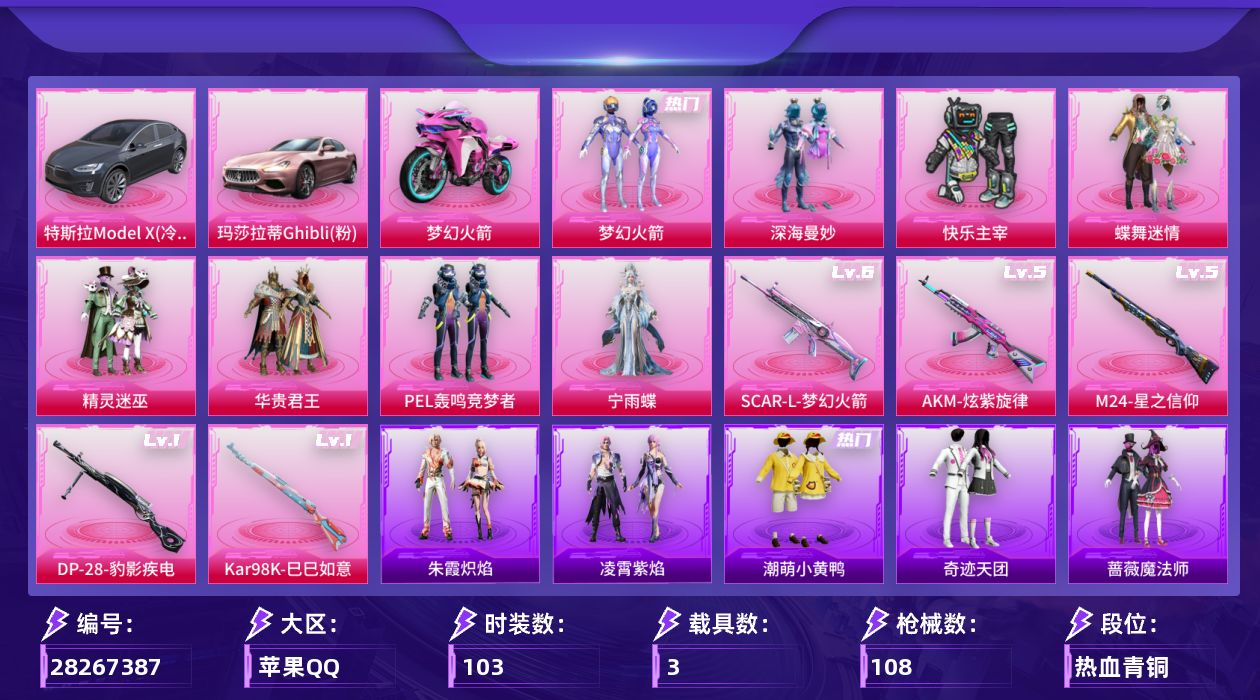 [28267387]苹果 手Q-8粉装-5特效枪-3载具-3粉色飞行器-47206热力值-2王牌印记-103套装-108枪皮
【热门品类】：粉装-梦幻火箭，套装-潮萌小黄鸭
【粉色载具】：特斯拉Model X（冷光银），玛莎拉蒂Ghibli（粉），双人摩托-梦幻火箭
【粉色套装】：粉装-深海曼妙，粉装-快乐主宰，粉装-蝶舞迷情，粉装-精灵迷巫，粉装-梦幻火箭，粉装-华贵君王，粉装-PEL轰鸣竞梦者，角色-宁雨蝶
【粉色枪皮等级】：AKM-炫紫旋律(五级)，SCAR-L-梦幻火箭(六级)，Kar98K-巳巳如意(一级)，M24-星之信仰(五级)，DP-28-豹影疾电(一级)
【粉色枪皮】：AKM-炫紫旋律，SCAR-L-梦幻火箭，Kar98K-巳巳如意，M24-星之信仰，DP-28-豹影疾电
【粉色飞行器】：梦幻火箭飞行器，PEL轰鸣竞梦者飞行器
【粉色降落伞】：深海曼妙降落伞，快乐主宰降落伞，至尊龙雀降落伞，春暖花开降落伞，精灵迷巫降落伞，梦幻火箭降落伞，华贵君王降落伞，星之信仰降落伞，金风玉露降落伞，龙虾霸霸降落伞，炫紫旋律降落伞，PEL轰鸣竞梦者降落伞，神秘黑猫降落伞，古堡领主降落伞，桃源时光降落伞
【稀有套装】：角色-虚空骇客，套装-折梦之诗，套装-朱霞炽焰，套装-凌霄紫焰
【稀有枪皮】：AKM-PEL轰鸣竞梦者，AKM-影袭，AKM-星之信仰，AKM-春暖花开，M16A4-九霄，M16A4-快乐主宰，M16A4-红色方程式，M16A4-魔法学院，SCAR-L-炫彩节奏，M416-仓鼠灰灰，M416-快乐主宰，M416-神秘黑猫，M416-魔法学院，GROZA-春暖花开，GROZA-暗夜武装，GROZA-黑色刀锋，AUG-魔法学院，QBZ-九霄，QBZ-彩虹符号，QBZ-神秘黑猫，M762-快乐主宰，M762-拳皇97，M762-深海曼妙，M762-潮萌小黄鸭，M762-牛气冲天，G36C-金风玉露，AC-VAL-天降萌叽，蜜獾-折梦之诗，ARX-凌霄紫焰，UZI-众神之王，UZI-天降萌叽，UZI-影袭，UZI-红色方程式，UZI-魔法学院，UZI-桃源时光，UMP45-夜灯，UMP45-快乐主宰，UMP45-春暖花开，Vector-PEL轰鸣竞梦者，Vector-黑色刀锋，Vector-龙虾霸霸，汤姆逊-勇闯险境，汤姆逊-耀粉歌者，野牛-潮萌小黄鸭，MP5K-众神之王，JS