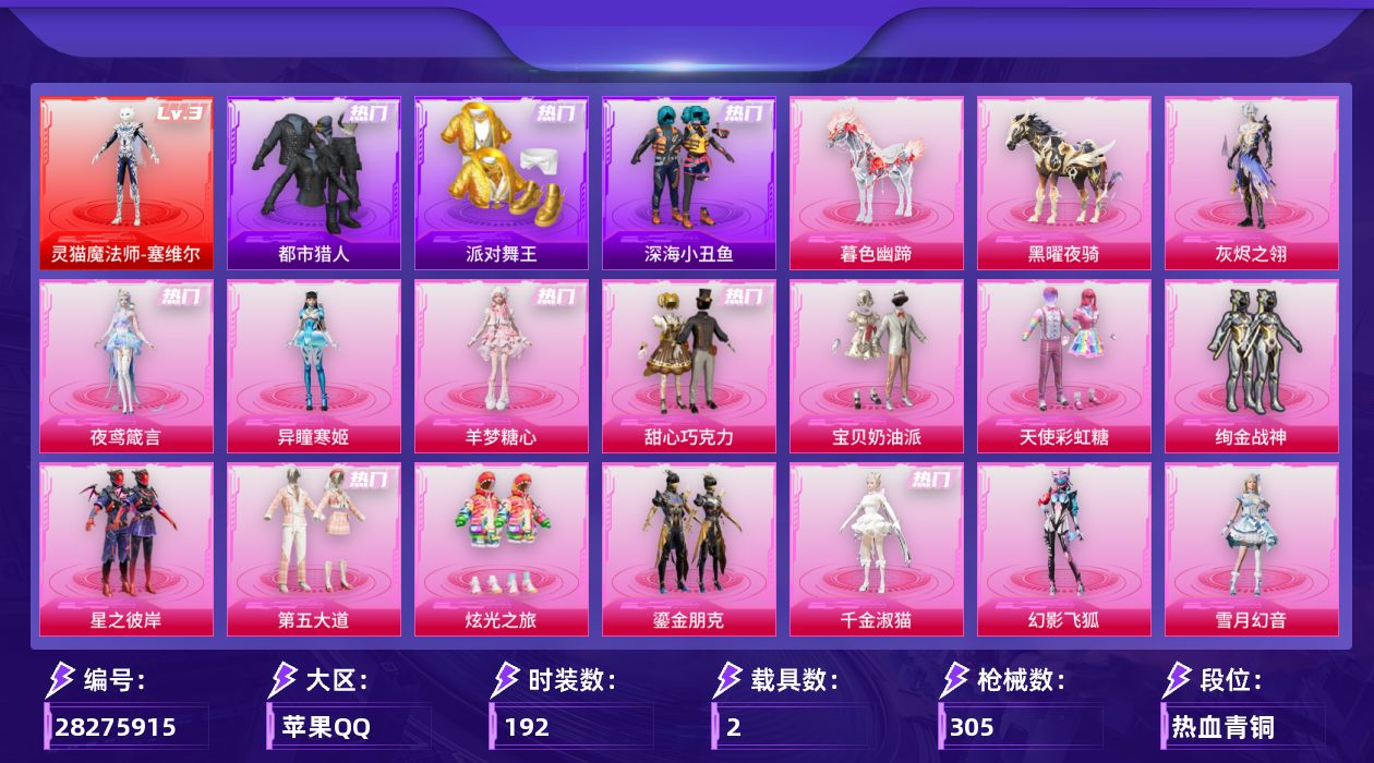 [28275915]苹果手Q-历史最高段位：卓越王牌13星-1神装-19粉装-32特效枪-2载具-20粉色飞行器-117221热力值-13王牌印记-192套装-305枪皮
【红色神装等级】：灵猫魔法师-塞维尔(三级)
【红色角色神装】：灵猫魔法师-塞维尔
【热门品类】：套装-浪漫天命，套装-都市猎人，套装-派对舞王，套装-深海小丑鱼，套装-小丑鱼，套装-龟仙人，套装-暗影哥特
【粉色套装】：角色-灰烬之翎，粉装-甜心巧克力，粉装-宝贝奶油派，粉装-天使彩虹糖，粉装-绚金战神，粉装-星之彼岸，粉装-第五大道，粉装-炫光之旅，粉装-鎏金朋克，角色-千金淑猫，粉装-幻影飞狐，粉装-雪月幻音，粉装-星穹咏叹调，角色-绯穹魔姬，角色-奇迹舞步 美雪，角色-羊梦糖心，角色-异瞳寒姬，角色-夜鸢箴言，人物-洛天依·龙灵
【粉色枪皮等级】：AKM-甜心宝贝(五级)，AKM-绿萝繁花(五级)，SCAR-L-锦绣绵绵(二级)，SCAR-L-云端童话(五级)，M416-电玩时刻(五级)，M416-墨龙九天(一级)，M416-灵猫魔法师(六级)，GROZA-镜光银凌(五级)，AUG-星之彼岸(五级)，AUG-暖羊咩咩(五级)，M762-青锋波束(五级)，蜜獾-异瞳寒姬(五级)，ACE32-百变纱华(三级)，ARX-神木藏锋(五级)，UMP45-量子极限(五级)，UMP45-萌骑冒险(一级)，Vector-绯穹魔姬(五级)，汤姆逊-热量炸弹(五级)，AKS-74U-森灵之息(五级)，AKS-74U-琉璃赤心(五级)，Kar98K-巳巳如意(五级)，Kar98K-圣域龙灵(三级)，Mk14-甜梦熊击(五级)，Mk14-福马献瑞(五级)，AMR-炫光之旅(五级)，M417-灰烬之翎(一级)，MK12-雪月幻音(四级)，AA12-G-其乐融融(五级)，DP-28-豹影疾电(五级)，MG3-突变脉冲(七级)，镰刀-幽影之判(七级)，破片手榴弹-贪吃小熊(七级)
【粉色载具】：黑曜夜骑，暮色幽蹄
【粉色枪皮】：AKM-甜心宝贝，AKM-绿萝繁花，SCAR-L-锦绣绵绵，SCAR-L-云端童话，M416-电玩时刻，M416-墨龙九天，M416-灵猫魔法师，GROZA-镜光银凌，AUG-星之彼岸，AUG-暖羊咩咩，M762-青锋波束，蜜獾-异瞳寒姬，ACE32-百变纱华，ARX-神木藏锋，UMP45-量子极限，UMP45-