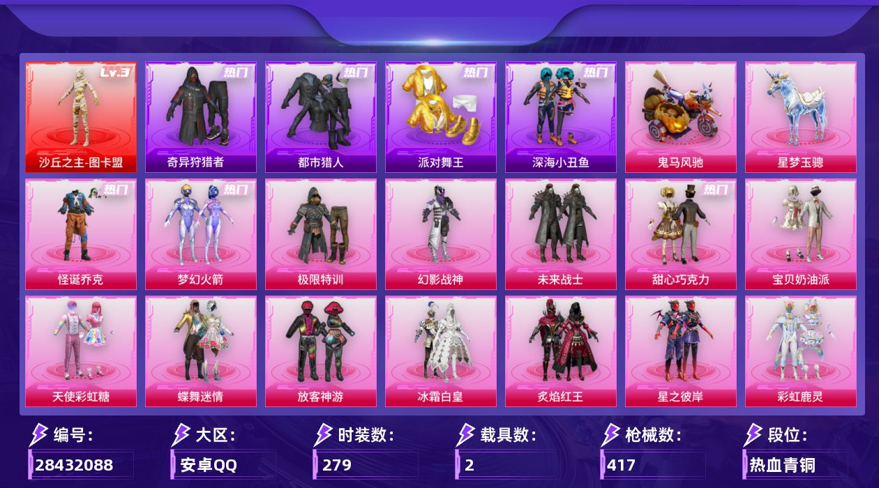 [28432088]安卓手Q-历史最高段位：传奇王牌17星-1神装-26粉装-31特效枪-2载具-8粉色飞行器-142787热力值-22王牌印记-279套装-417枪皮
【红色神装等级】：沙丘之主-图卡盟(三级)
【红色角色神装】：沙丘之主-图卡盟
【热门品类】：粉装-怪诞乔克，粉装-梦幻火箭，套装-浪漫天命，套装-都市猎人，套装-派对舞王，套装-深海小丑鱼，套装-小丑鱼，套装-奇异狩猎者，角色-军刀雅典娜，套装-金羽特工，套装-忍者信条，套装-AG战队服，套装-龟仙人，角色-8号机，角色-Mark.06
【粉色套装】：粉装-极限特训，粉装-幻影战神，粉装-未来战士，粉装-怪诞乔克，粉装-甜心巧克力，粉装-宝贝奶油派，粉装-天使彩虹糖，粉装-蝶舞迷情，粉装-梦幻火箭，粉装-放客神游，粉装-冰霜白皇，粉装-炙焰红王，粉装-星之彼岸，粉装-彩虹鹿灵，粉装-山涧鹿灵，角色-洛天依，粉装-碧影闪光，粉装-岚岚物语，角色-复仇流浪者，粉装-暖熊萌萌，粉装-寒光使者，粉装-海螺星光，粉装-仲夏莫吉托，角色-呆萌星弥，角色-小可学妹，粉装-星穹咏叹调
【粉色枪皮等级】：Vector-流风之羽(五级)，AKM-绿萝繁花(五级)，SCAR-L-青春物语(五级)，SCAR-L-锦绣绵绵(五级)，SCAR-L-金蛇镇世(三级)，M416-五爪金龙(一级)，M416-暖熊萌萌(七级)，M416-电玩时刻(五级)，GROZA-焦糖拿铁(五级)，AUG-星之彼岸(五级)，ACE32-萌骑漫游(五级)，ARX-神木藏锋(五级)，UZI-绮梦青鸾(五级)，UMP45-相思残雪(五级)，Vector-环太平洋(六级)，汤姆逊-玉魄流云(三级)，AKS-74U-森灵之息(五级)，AKS-74U-琉璃赤心(四级)，Kar98K-巳巳如意(五级)，Mk14-爆裂游戏(五级)，Mk14-福马献瑞(五级)，AMR-智耀战神(五级)，AA12-G-其乐融融(五级)，M249-彩虹甜喵(四级)，DP-28-千金淑猫(三级)，DP-28-豹影疾电(五级)，MG3-梦幻舞会(五级)，平底锅-林间仙鹿(六级)，烟雾弹-好运连连(四级)，燃烧瓶-天降桃花(六级)
【粉色载具】：鬼马风驰，星梦玉骢
【粉色枪皮】：Vector-流风之羽，AKM-绿萝繁花，SCAR-L-青春物语，SCAR-L-锦绣绵绵，SCAR-L-金蛇镇世，M416-五爪金
