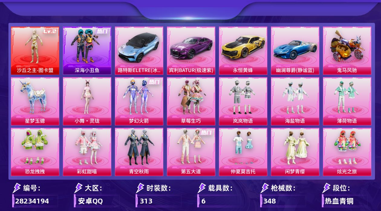 [28234194]安卓手Q-历史最高段位：超级王牌15星-1神装-18粉装-13特效枪-6载具-4粉色飞行器-132065热力值-15王牌印记-313套装-348枪皮
【红色神装等级】：沙丘之主-图卡盟(二级)
【红色角色神装】：沙丘之主-图卡盟
【热门品类】：粉装-梦幻火箭，套装-深海小丑鱼，角色-2B战斗服款，套装-龟仙人，套装-粉红小猪
【粉色套装】：粉装-梦幻火箭，粉装-草莓生巧，粉装-岚岚物语，粉装-海盐物语，粉装-薄荷物语，粉装-恐龙拽拽，粉装-彩虹甜喵，粉装-青空秋雨，粉装-第五大道，粉装-仲夏莫吉托，粉装-闲梦青缨，粉装-炫光之旅，套装-创世·救赎，角色-星梦奇缘，角色-千金淑猫，粉装-雪月幻音，角色-冷漠罗丽，人物-小舞·灵珑
【粉色枪皮等级】：M16A4-垂柳戏鸭(三级)，SCAR-L-青春物语(五级)，UMP45-萌骑冒险(五级)，汤姆逊-怪笑疯兔(六级)，汤姆逊-玉魄流云(五级)，P90-沙丘之主(三级)，Kar98K-巳巳如意(五级)，Mk14-福马献瑞(五级)，AMR-炫光之旅(七级)，M417-第五大道(四级)，AA12-G-其乐融融(五级)，DP-28-豹影疾电(五级)，平底锅-仲夏莫吉托(二级)
【粉色载具】：路特斯ELETRE（冰川蓝），宾利BATUR（极速紫），永恒黄蜂，幽澜尊爵（静谧蓝），鬼马风驰，僚机-萌兔起飞，星梦玉骢
【粉色枪皮】：M16A4-垂柳戏鸭，SCAR-L-青春物语，UMP45-萌骑冒险，汤姆逊-怪笑疯兔，汤姆逊-玉魄流云，P90-沙丘之主，Kar98K-巳巳如意，Mk14-福马献瑞，AMR-炫光之旅，M417-第五大道，AA12-G-其乐融融，DP-28-豹影疾电，平底锅-仲夏莫吉托
【粉色飞行器】：青春物语飞行器，千面幻镜飞行器，苔丝玫瑰飞行器，沙丘之主天马
【粉色降落伞】：满月旋律降落伞，灰烬之翎降落伞，甜蜜誓约降落伞，锦绣火鲤降落伞，星之彼岸降落伞，怪笑疯兔降落伞，环太平洋降落伞，绒雪飘舞降落伞，垂柳戏鸭降落伞，彩虹甜喵降落伞，旋转彩虹降落伞，青空秋雨降落伞，暗夜鎏金降落伞，音爆索尼克降落伞，第五大道降落伞，仲夏莫吉托降落伞，未来歌姬降落伞，粉樱探戈降落伞，闲梦青缨降落伞，炫光之旅降落伞，超新星降落伞，莲影清波降落伞，镜光幻境降落伞，圣堂之誓降落伞，沙丘之主降落伞，小叽联名款降落伞，精灵梦叶罗丽降落伞，星梦奇缘降落伞，