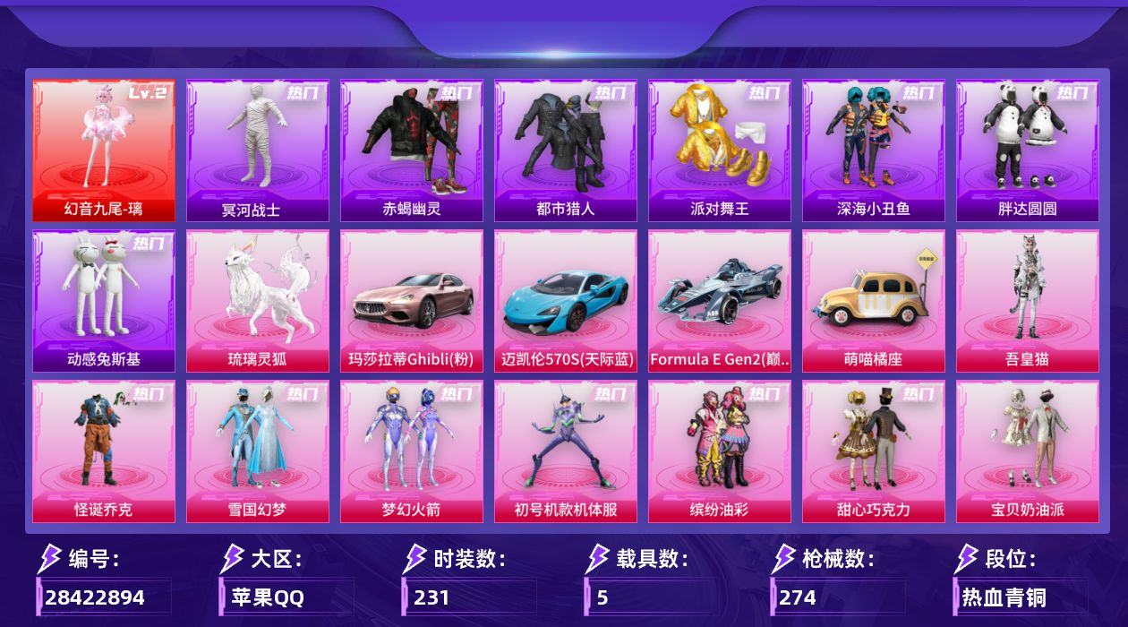 [28422894]苹果手Q-历史最高段位：超级王牌19星-1神装-20粉装-14特效枪-5载具-6粉色飞行器-99254热力值-19王牌印记-231套装-274枪皮
【红色神装等级】：幻音九尾-璃(二级)
【红色角色神装】：幻音九尾-璃
【热门品类】：粉装-怪诞乔克，粉装-雪国幻梦，粉装-梦幻火箭，粉装-初号机款机体服，粉装-缤纷油彩，套装-赤蝎幽灵，套装-都市猎人，套装-冥河战士，套装-派对舞王，套装-深海小丑鱼，套装-小丑鱼，套装-胖达圆圆，套装-动感兔斯基人偶服，角色-2P战斗服款，套装-龟仙人，套装-暗影哥特，套装-粉红小猪，套装-软软马卡龙
【粉色套装】：粉装-怪诞乔克，粉装-甜心巧克力，粉装-宝贝奶油派，粉装-天使彩虹糖，粉装-雪国幻梦，粉装-梦幻火箭，粉装-缤纷油彩，粉装-放客神游，粉装-绚金战神，角色-洛天依，角色-初号机款机体服，粉装-甜梦小狐，粉装-彩虹甜喵，粉装-甜蜜草莓，粉装-天星战神，粉装-暖暖奶龙，粉装-桃粉嫣然，粉装-星月云朵，角色-天鹅座 冰河，角色-吾皇猫
【粉色枪皮等级】：AKM-绿萝繁花(五级)，SCAR-L-锦绣绵绵(五级)，M416-五爪金龙(七级)，GROZA-幻音九尾(三级)，AUG-花中眠(三级)，AC-VAL-君莫笑(七级)，蜜獾-奇幻森林(五级)，UMP45-萌骑冒险(五级)，汤姆逊-玉魄流云(一级)，野牛-吾皇猫(三级)，Kar98K-巳巳如意(五级)，Mk14-福马献瑞(五级)，AA12-G-其乐融融(五级)，DP-28-豹影疾电(五级)
【粉色载具】：玛莎拉蒂Ghibli（粉），迈凯伦570S（天际蓝），Formula E Gen2（巅峰兰），萌喵橘座，琉璃灵狐
【粉色枪皮】：AKM-绿萝繁花，SCAR-L-锦绣绵绵，M416-五爪金龙，GROZA-幻音九尾，AUG-花中眠，AC-VAL-君莫笑，蜜獾-奇幻森林，UMP45-萌骑冒险，汤姆逊-玉魄流云，野牛-吾皇猫，Kar98K-巳巳如意，Mk14-福马献瑞，AA12-G-其乐融融，DP-28-豹影疾电
【粉色飞行器】：炫彩糖果飞行器，星之彼岸飞行器，齐天大圣飞行器，沙丘之主天马，幻海精灵飞行器，幻光九尾飞行器
【粉色降落伞】：灰烬之翎降落伞，甜心宝贝降落伞，梦幻火箭降落伞，星之彼岸降落伞，绿意幻情降落伞，环太平洋降落伞，彩虹甜喵降落伞，第五大道降落伞，圣堂之誓降落伞，沙丘之
