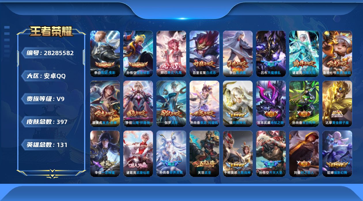 [28285582]安卓Q-V9-至尊星耀IV段位-130英雄-397皮肤-2典藏皮肤-1典藏英雄-1无双-26传说-145史诗
【英雄全皮】：大禹全皮，狂铁全皮，影全皮
【荣耀典藏】：武则天英雄，孙悟空-全息碎影，李白-鸣剑曳影
【无双皮肤】：妲己-青丘九尾
【传说皮肤】：孙尚香-乘龙问璇玑，孙悟空-齐天大圣，李信-山海炽霜斩，裴擒虎-寅虎赤拳，鲁班七号-寅虎瑞焰，孙尚香-异界灵契，赵云-淬星耀世，诸葛亮-时雨天司，镜-炽阳神光，虞姬-启明星使，孙悟空-零号赤焰，关羽-武圣，李信-一念神魔，刘备-时之恋人，伽罗-太华，貂蝉-猫影幻舞，干将莫邪-久胜战神，虞姬-云霓雀翎，达摩-黄金狮子座，百里玄策-白虎志，诸葛亮-武陵仙君，李白-凤求凰，孙尚香-末日机甲，宫本武藏-地狱之眼，孙悟空-地狱火，吕布-天魔缭乱
【限定皮肤】：白起-狰，狄仁杰-阴阳师，小乔-纯白花嫁，虞姬-凯尔特女王，赵云-皇家上将，赵云-引擎之心，赵云-龙胆，墨子-神迹守卫，妲己-时之彼端，嬴政-优雅恋人，嬴政-白昼王子，孙尚香-蔷薇恋人，孙尚香-异界灵契，鲁班七号-狮舞东方，鲁班七号-寅虎瑞焰，庄周-蜃楼王，庄周-云端筑梦师，庄周-玄嵩，庄周-高山流水，高渐离-死亡摇滚，阿轲-迷踪丽影，钟无艳-超时空战士，孙膑-妖精王，孙膑-天狼运算者，孙膑-寅虎展翼，扁鹊-炼金王，白起-夜都怪侠，芈月-重明，芈月-白晶晶，芈月-幻夜卜梦，吕布-天魔缭乱，吕布-猎兽之王，吕布-御风骁将，周瑜-赤莲之焰，元歌-云间偶戏，夏侯惇-朔风刀，夏侯惇-匿光决锋者，甄姬-女儿国国王，甄姬-游园惊梦，甄姬-落雪兰心，曹操-烛龙，曹操-天狼征服者，典韦-穷奇，典韦-蓝屏警告，马可波罗-逐梦之星，马可波罗-暗影游猎，狄仁杰-魔术师，狄仁杰-万华元夜，达摩-星际陆战队，达摩-沙漠行僧，项羽-海滩派对，项羽-霸王别姬，老夫子-圣诞老人，老夫子-醍醐杖，老夫子-航海奇遇记，关羽-冰锋战神，关羽-武圣，程咬金-演武夺筹，露娜-一生所爱，刘邦-夺宝奇兵，韩信-飞衡，韩信-傲雪梅枪，王昭君-凤凰于飞，王昭君-午后时光，兰陵王-驯魔猎人，兰陵王-金庭之子，花木兰-青春决赛季，花木兰-默契交锋，亚瑟-潮玩骑士王，孙悟空-至尊宝，孙悟空-大圣娶亲，孙悟空-零号赤焰，孙悟空-孙行者，孙悟空-齐天大圣，牛魔-御旌，牛魔-奔雷神使，后羿-辉光之辰，后羿-圣弓游侠，李元芳-银河
