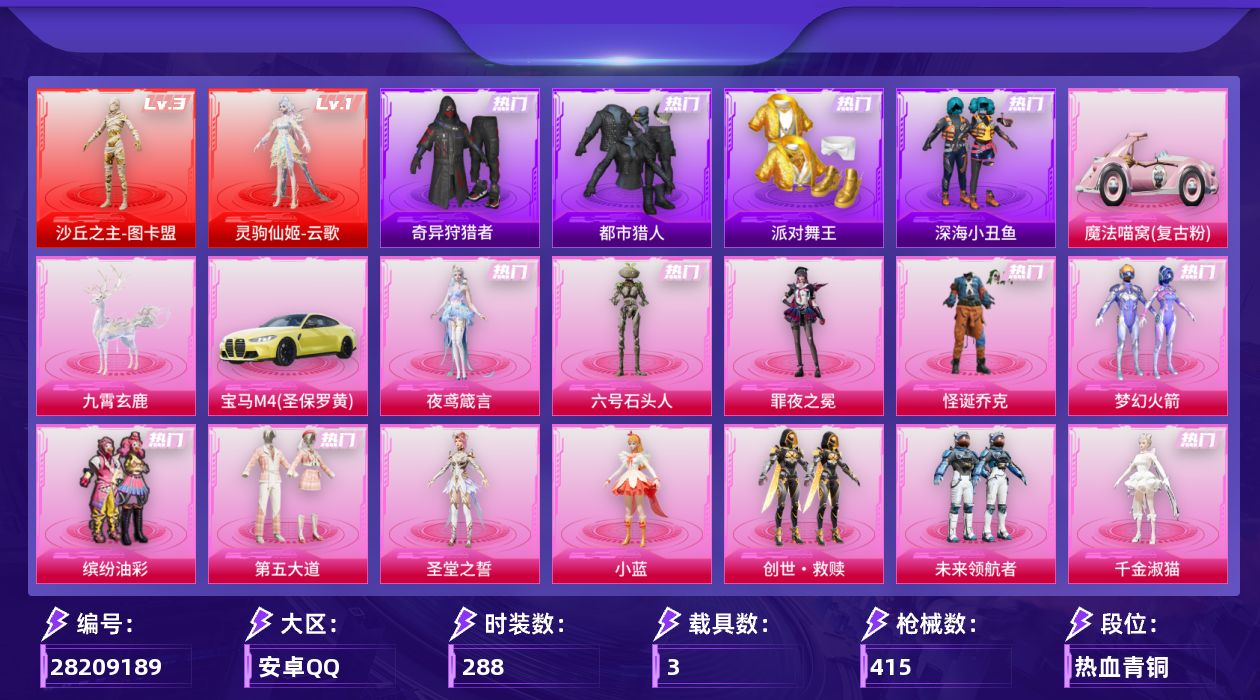 [28209189]安卓手Q-历史最高段位：超级王牌17星-2神装-16粉装-27特效枪-3载具-17粉色飞行器-151587热力值-19王牌印记-288套装-415枪皮
【红色神装等级】：灵驹仙姬-云歌(一级)，沙丘之主-图卡盟(三级)
【红色角色神装】：灵驹仙姬-云歌，沙丘之主-图卡盟
【热门品类】：粉装-怪诞乔克，粉装-梦幻火箭，粉装-缤纷油彩，套装-浪漫天命，套装-都市猎人，套装-派对舞王，套装-深海小丑鱼，套装-小丑鱼，套装-奇异狩猎者，旭日初心兜帽大衣，套装-龟仙人，套装-暗影哥特，套装-粉红小猪，角色-Mark.06
【粉色套装】：粉装-怪诞乔克，粉装-梦幻火箭，粉装-缤纷油彩，粉装-第五大道，角色-圣堂之誓，角色-小蓝，套装-创世·救赎，粉装-未来领航者，角色-千金淑猫，角色-伏羲圣卦，角色-智耀战神，角色-宁雨蝶，角色-荧海星豚，角色-罪夜之冕，角色-六号石头人，角色-夜鸢箴言
【粉色枪皮等级】：AKM-星际浪客(五级)，AKM-绿萝繁花(五级)，SCAR-L-纯梦嫁纱(五级)，SCAR-L-锦绣绵绵(五级)，SCAR-L-灵驹仙姬(二级)，M416-五爪金龙(七级)，M416-电玩时刻(五级)，GROZA-精灵之光(三级)，GROZA-镜光银凌(五级)，AUG-暖羊咩咩(五级)，UMP45-萌骑冒险(四级)，汤姆逊-热量炸弹(五级)，汤姆逊-玉魄流云(五级)，AKS-74U-星穹咏叹调(四级)，AKS-74U-森灵之息(五级)，Kar98K-创世·救赎(四级)，Kar98K-巳巳如意(五级)，Mk14-甜梦熊击(五级)，Mk14-福马献瑞(五级)，M417-第五大道(七级)，M200-梦海之灵(三级)，AA12-G-其乐融融(五级)，DP-28-豹影疾电(五级)，MG3-洛神天依(四级)，97MG-夜鸢箴言(二级)，烟雾弹-日月星辰(四级)，破片手榴弹-瓶中星球(七级)
【粉色载具】：宝马M4（圣保罗黄），魔法喵窝（复古粉），九霄玄鹿
【粉色枪皮】：AKM-星际浪客，AKM-绿萝繁花，SCAR-L-纯梦嫁纱，SCAR-L-锦绣绵绵，SCAR-L-灵驹仙姬，M416-五爪金龙，M416-电玩时刻，GROZA-精灵之光，GROZA-镜光银凌，AUG-暖羊咩咩，UMP45-萌骑冒险，汤姆逊-热量炸弹，汤姆逊-玉魄流云，AKS-74U-星穹咏叹调，AKS-74U-森灵之息