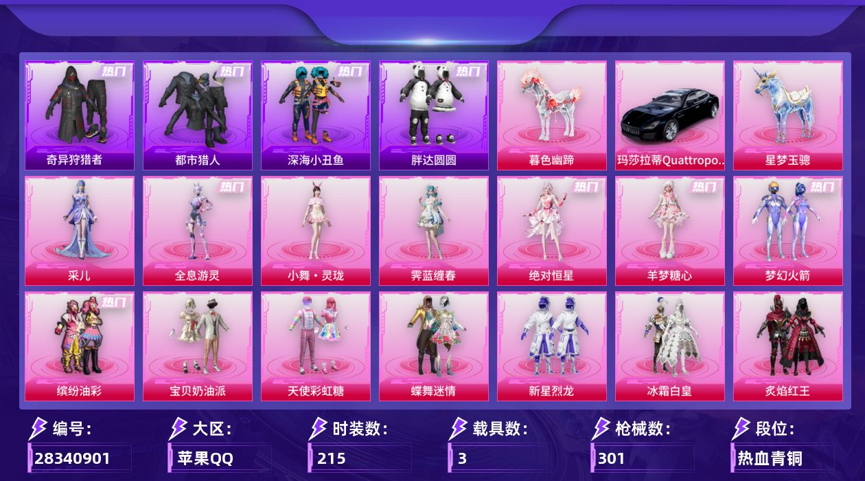 [28340901]苹果手Q-30粉装-18特效枪-3载具-13粉色飞行器-111966热力值-4王牌印记-215套装-301枪皮
【热门品类】：粉装-梦幻火箭，粉装-缤纷油彩，套装-浪漫天命，套装-都市猎人，套装-深海小丑鱼，套装-奇异狩猎者，套装-胖达圆圆，套装-忍者信条，套装-龟仙人，套装-暗影哥特，套装-粉红小猪，套装-软软马卡龙
【粉色套装】：角色-绝对恒星，粉装-宝贝奶油派，粉装-天使彩虹糖，粉装-蝶舞迷情，粉装-梦幻火箭，粉装-缤纷油彩，粉装-新星烈龙，粉装-冰霜白皇，粉装-炙焰红王，粉装-星之彼岸，粉装-山涧鹿灵，角色-洛天依，粉装-庄周梦蝶，粉装-炙焰牛王，粉装-星夜魔法师，粉装-冰川幽秘，粉装-霞光圣骑，粉装-寒光使者，粉装-第五大道，角色-呆萌星弥，粉装-未来歌姬，粉装-金丰海韵，角色-千金淑猫，角色-樱桃泡泡，角色-荧海星豚，角色-羊梦糖心，角色-霁蓝缠春，人物-小舞·灵珑，角色-全息游灵，角色-采儿
【粉色枪皮等级】：M16A4-垂柳戏鸭(五级)，SCAR-L-童趣迷兔(七级)，SCAR-L-青春物语(一级)，SCAR-L-云端童话(三级)，M416-心之恋语(七级)，GROZA-圣辉之星(七级)，AUG-星梦奇缘(六级)，蜜獾-奇幻森林(五级)，UMP45-萌骑冒险(五级)，AKS-74U-森灵之息(五级)，Kar98K-巳巳如意(五级)，Mk14-盛世惊鸿(三级)，Mk14-福马献瑞(一级)，M417-第五大道(一级)，SPAS-12-蜜语绒猫(五级)，M249-绝对恒星(五级)，M249-霁蓝缠春(一级)，DP-28-豹影疾电(五级)
【粉色载具】：玛莎拉蒂Quattroporte（夜幕蓝），星梦玉骢，暮色幽蹄
【粉色枪皮】：M16A4-垂柳戏鸭，SCAR-L-童趣迷兔，SCAR-L-青春物语，SCAR-L-云端童话，M416-心之恋语，GROZA-圣辉之星，AUG-星梦奇缘，蜜獾-奇幻森林，UMP45-萌骑冒险，AKS-74U-森灵之息，Kar98K-巳巳如意，Mk14-盛世惊鸿，Mk14-福马献瑞，M417-第五大道，SPAS-12-蜜语绒猫，M249-绝对恒星，M249-霁蓝缠春，DP-28-豹影疾电
【粉色飞行器】：绝对恒星飞行器，炫彩糖果飞行器，林间仙鹿飞行器，星夜魔法师飞行翼，圣光天使飞行器，萌物绒绒飞行器，镜域双华-灵镜之阶，绝色倾城飞行