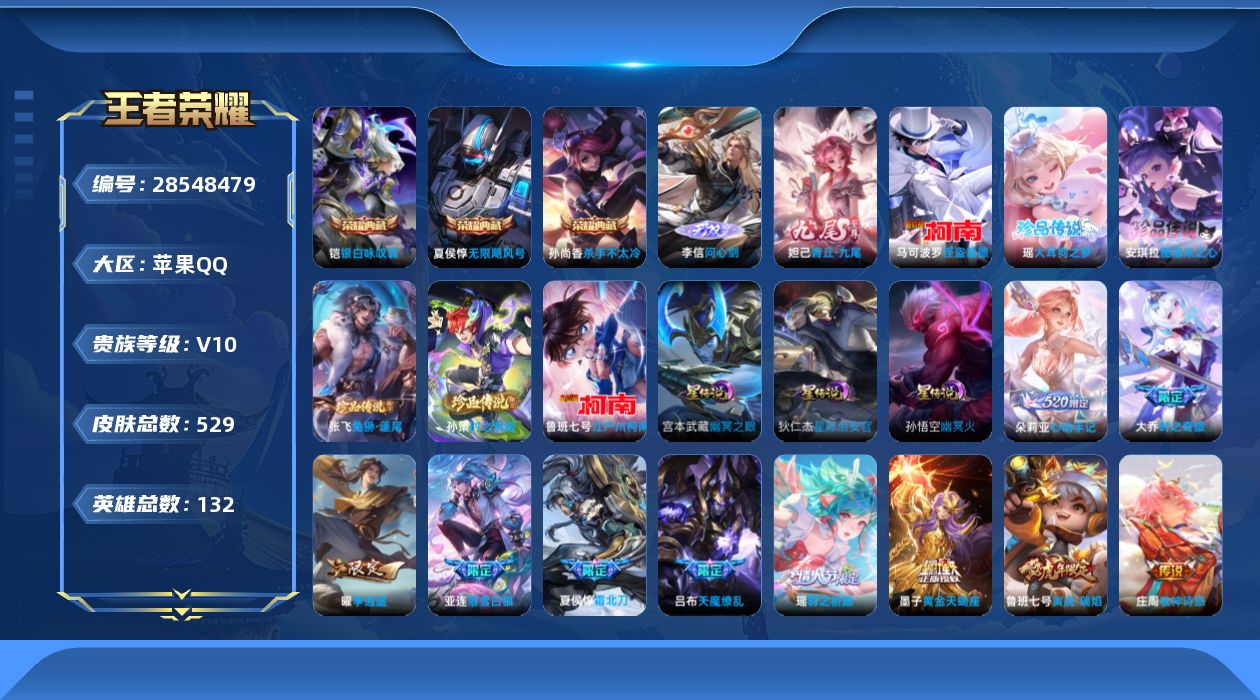[28548479]苹果QV10永恒钻石IV段位130英雄524皮肤3典藏皮肤2无双6珍品传说45传说182史诗
【英雄全皮】廉颇全皮夏侯惇全皮达摩全皮刘邦全皮牛魔全皮张飞全皮钟馗全皮大禹全皮阿古朵全皮金蝉全皮空空儿全皮影全皮海诺全皮少司缘全皮
【荣耀典藏】夏侯惇无限飓风号孙尚香杀手不太冷铠银白咏叹调
【无双皮肤】李信问心剑妲己青丘九尾
【珍品传说】安琪拉酷洛米之心瑶大耳狗之梦张飞兔狲蓬尾孙策时之奇旅鲁班七号江户川柯南马可波罗怪盗基德
【传说皮肤】狄仁杰神骥赴朔漠王昭君长夜焕生后羿神树通天曹操万灵伏威大司命死亡执政官澜愿照九州拓桑启鸣野蒿庄周牧神诗旅夏侯惇霜北刀铠冥王哈迪斯朵莉亚心动手记墨子黄金天蝎座亚连落雪白狼艾琳觅芳踪大乔时之奇旅张飞百相守梦吕布怒海麟威露娜启示之音蔡文姬花朝如约女娲补天瑶时之祈愿裴擒虎寅虎赤拳鲁班七号寅虎瑞焰孙尚香异界灵契貂蝉遇见胡旋赵云淬星耀世王昭君乞巧织情西施游龙清影曜李逍遥 周瑜音你心动铠绛天战甲虞姬启明星使关羽武圣伽罗太华貂蝉猫影幻舞张良黄金白羊座达摩黄金狮子座梦奇胖达荣荣杨戬永曜之星诸葛亮武陵仙君貂蝉仲夏夜之梦宫本武藏地狱之眼孙悟空地狱火吕布天魔缭乱狄仁杰超时空战士
【限定皮肤】夏侯惇霜北刀铠冥王哈迪斯蔡文姬夏日便利店大乔绒语心约虞姬夏日便利店姜子牙天穹之誓狄仁杰阴阳师小乔纯白花嫁廉颇寅虎御盾赵云皇家上将赵云引擎之心赵云百木心枪墨子神迹守卫嬴政优雅恋人孙尚香蔷薇恋人孙尚香异界灵契鲁班七号狮舞东方鲁班七号乒乒小将鲁班七号寅虎瑞焰庄周云端筑梦师庄周高山流水高渐离玩趣恶龙阿轲迷踪丽影钟无艳王者之锤孙膑天狼运算者孙膑寅虎展翼白起夜都怪侠芈月白晶晶芈月幻夜卜梦吕布天魔缭乱周瑜真爱至上周瑜赤莲之焰元歌云间偶戏元歌无心夏侯惇朔风刀夏侯惇匿光决锋者甄姬女儿国国王典韦蓝屏警告马可波罗逐梦之星马可波罗暗影游猎狄仁杰魔术师狄仁杰万华元夜达摩星际陆战队达摩沙漠行僧项羽海滩派对项羽霸王别姬老夫子醍醐杖老夫子航海奇遇记关羽冰锋战神关羽武圣貂蝉遇见胡旋安琪拉魔法小厨娘程咬金演武夺筹露娜一生所爱露娜启示之音刘邦夺宝奇兵韩信逐梦之影韩信飞衡韩信傲雪梅枪兰陵王驯魔猎人兰陵王金庭之子花木兰青春决赛季亚瑟潮玩骑士王孙悟空至尊宝孙悟空大圣娶亲孙悟空孙行者牛魔御旌牛魔奔雷神使后羿如梦令后羿圣弓游侠张飞虎魄张飞百相守梦李元芳银河之约李元芳匿光侦查者李元芳云中旅人虞姬霸王别姬虞姬启明星使钟馗神迹守卫