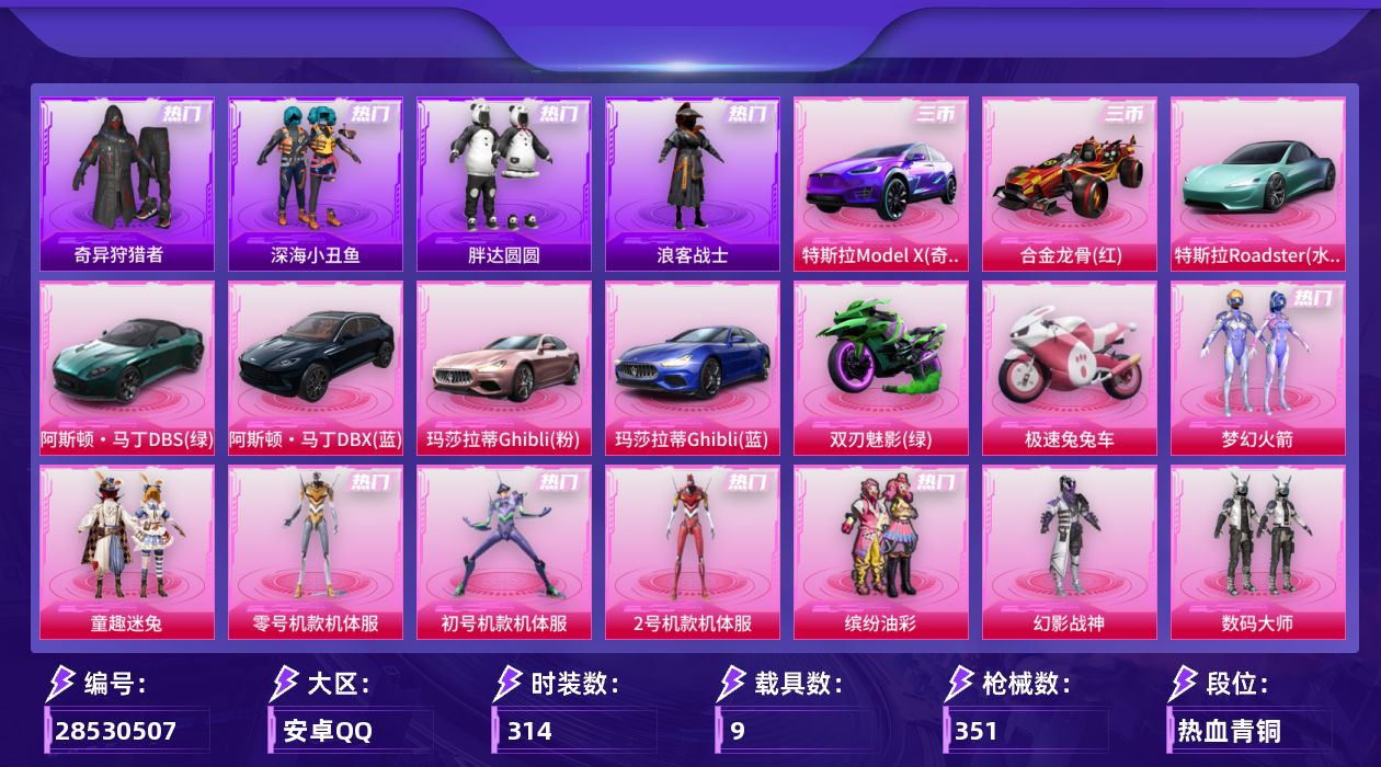 [28530507]安卓手Q51粉装15特效枪9载具12粉色飞行器162411热力值9王牌印记314套装351枪皮
【热门品类】粉装梦幻火箭粉装童趣迷兔粉装零号机款机体服粉装初号机款机体服粉装2号机款机体服粉装缤纷油彩套装浪漫天命套装深海小丑鱼套装小丑鱼套装奇异狩猎者套装胖达圆圆套装星河浪客套装浪客战士套装龟仙人套装潮萌小黄鸭套装暗影哥特套装浪漫波比熔岩游骑兵连帽夹克
【粉色套装】粉装幻影战神粉装数码大师粉装深渊皇后粉装甜心巧克力粉装天使彩虹糖粉装金曜白虎粉装梦幻火箭粉装金风玉露粉装静灵氛围粉装缤纷油彩粉装彗云及圣粉装狩月元帅粉装新星烈龙粉装向日葵粉装心之恋语粉装极致幻想粉装花间之火粉装潮汐统领粉装苍蓝魅影粉装翡翠骑士粉装银刃赛罗粉装冰霜白皇粉装童趣迷兔粉装炙焰红王粉装暗翼战神粉装王牌四分卫粉装绮梦青鸾粉装星之彼岸粉装相思残雪粉装馨动时刻粉装烈焰拳霸粉装虎啸骄阳粉装炙焰赤龙粉装飓风飞鹰粉装枪炮玫瑰粉装蜜桃特工粉装蝶舞蔷薇粉装葫芦兄弟粉装显圣真君粉装焰龙焚天粉装银龙傲海粉装骨龙祭渊粉装暗夜玫瑰角色赛罗闪耀型粉装山涧鹿灵角色洛天依粉装吟月归客粉装黑伞漫漫角色零号机款机体服角色初号机款机体服角色2号机款机体服
【粉色枪皮等级】AKM炫紫旋律(五级)M16A4葫芦兄弟(三级)SCARL机甲封神(五级)M416五爪金龙(一级)M416心之恋语(一级)M416风花雪月(六级)AUG星之彼岸(五级)M762甜蜜誓约(五级)M762激战未来(二级)汤姆逊怪笑疯兔(四级)Kar98K伏魔团(三级)Kar98K巳巳如意(五级)M24星之信仰(五级)Mk14福马献瑞(四级)M249蓝莓炮弹(四级)
【粉色载具】特斯拉Model X奇幻紫特斯拉Roadster水滴蓝阿斯顿马丁DBS绿阿斯顿马丁DBX蓝玛莎拉蒂Ghibli粉玛莎拉蒂Ghibli蓝合金龙骨红双人摩托双刃魅影绿极速兔兔车空客H135蔚蓝之翼
【粉色枪皮】AKM炫紫旋律M16A4葫芦兄弟SCARL机甲封神M416五爪金龙M416心之恋语M416风花雪月AUG星之彼岸M762甜蜜誓约M762激战未来汤姆逊怪笑疯兔Kar98K伏魔团Kar98K巳巳如意M24星之信仰Mk14福马献瑞M249蓝莓炮弹
【粉色飞行器】炫彩糖果飞行器梦幻火箭飞行器炫紫旋律飞行器心之恋语飞行翼扶摇飞仙飞行器潮汐统领飞行器激战未来飞行器暗翼战神飞行器王牌四分卫飞行器绮梦青鸾飞行器