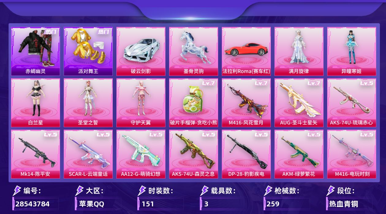 [28543784]苹果手Q历史最高段位传奇王牌19星5粉装26特效枪3载具4粉色飞行器79972热力值11王牌印记151套装259枪皮
【热门品类】套装浪漫天命套装赤蝎幽灵套装派对舞王套装小丑鱼套装龟仙人套装暗影哥特角色Mark.06熔岩游骑兵连帽夹克
【粉色套装】角色满月旋律角色白兰星角色圣堂之誓角色守护天翼角色异瞳寒姬
【粉色枪皮等级】Vector流风之羽(四级)AKM绿萝繁花(五级)AKM满月旋律(一级)SCARL锦绣绵绵(一级)SCARL云端童话(五级)M416风花雪月(七级)M416电玩时刻(五级)AUG圣斗士星矢(七级)ACE32萌骑漫游(四级)ARX萌骑跃动(四级)ARX神木藏锋(四级)UMP45量子极限(五级)UMP45萌骑冒险(一级)汤姆逊玉魄流云(三级)AKS74U森灵之息(五级)AKS74U琉璃赤心(五级)Kar98K巳巳如意(五级)Mk14福马献瑞(四级)Mk14陈平安(五级)AA12G萌骑幻想(五级)AA12G其乐融融(四级)DP28豹影疾电(五级)MG3萌骑闯关(四级)PKM萌骑夺宝(四级)烟雾弹日月星辰(四级)破片手榴弹贪吃小熊(七级)
【粉色载具】法拉利Roma赛车红破云剑影墨骨灵驹
【粉色枪皮】Vector流风之羽AKM绿萝繁花AKM满月旋律SCARL锦绣绵绵SCARL云端童话M416风花雪月M416电玩时刻AUG圣斗士星矢ACE32萌骑漫游ARX萌骑跃动ARX神木藏锋UMP45量子极限UMP45萌骑冒险汤姆逊玉魄流云AKS74U森灵之息AKS74U琉璃赤心Kar98K巳巳如意Mk14福马献瑞Mk14陈平安AA12G萌骑幻想AA12G其乐融融DP28豹影疾电MG3萌骑闯关PKM萌骑夺宝烟雾弹日月星辰破片手榴弹贪吃小熊
【粉色飞行器】炫彩糖果飞行器满月旋律飞行器时光之吻飞行器惊雷剑影飞行器
【粉色降落伞】满月旋律降落伞洛神天依降落伞炫光之旅降落伞圣堂之誓降落伞猪猪侠降落伞精灵梦叶罗丽降落伞创世·救赎降落伞星梦奇缘降落伞初号机 觉醒Ver.降落伞临安公主降落伞绯穹魔姬降落伞炫彩糖果降落伞六号石头人降落伞罗峰降落伞阿良降落伞
【稀有套装】套装龟仙人套装绒宝小鹅套装巳巳如意套装炫彩糖果套装马上有钱套装遗迹猎人套装云宝联名款套装其乐融融套装彩旗巡礼套装恋语绒绒套装银辉夜曲套装流萤和鸣套装冰河战士套装香桃花海套装雏菊兔兔套装萝兰蝴蝶套装小熊娃娃角色狂花道·娜可