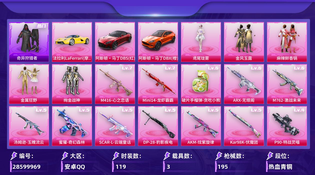 [28599969]【奇异狩猎者/店主推荐/特价出售】安卓手Q历史最高段位卓越王牌18星6粉装14特效枪3载具1粉色飞行器66399热力值7王牌印记119套装195枪皮
【热门品类】套装奇异狩猎者
【粉色套装】粉装金风玉露粉装麻辣鲜香锅粉装金属狂野粉装绚金战神角色鸢尾珑雾角色特战灵喵
【粉色枪皮等级】AKM炫紫旋律(五级)SCARL云端童话(五级)M416心之恋语(七级)M762激战未来(六级)蜜獾奇幻森林(五级)ARX无垠阁(六级)Vector流风之羽(五级)汤姆逊玉魄流云(五级)AKS74U琉璃赤心(二级)P90特战灵喵(四级)Kar98K伏魔团(五级)Mini14龙虾霸霸(七级)DP28豹影疾电(五级)破片手榴弹贪吃小熊(六级)
【粉色载具】法拉利LaFerrari摩德纳黄阿斯顿马丁DBS红阿斯顿马丁DBX橙
【粉色枪皮】AKM炫紫旋律SCARL云端童话M416心之恋语M762激战未来蜜獾奇幻森林ARX无垠阁Vector流风之羽汤姆逊玉魄流云AKS74U琉璃赤心P90特战灵喵Kar98K伏魔团Mini14龙虾霸霸DP28豹影疾电破片手榴弹贪吃小熊
【粉色飞行器】炫彩糖果飞行器
【粉色降落伞】碎梦浮光降落伞破风疾驰降落伞百万伏特降落伞金风玉露降落伞龙虾霸霸降落伞绯穹魔姬降落伞炫彩糖果降落伞鸢尾珑雾降落伞夜鸢箴言降落伞特战灵喵降落伞
【稀有套装】套装炫彩糖果套装遗迹猎人套装彩旗巡礼套装恋语绒绒角色苏沐橙玩偶服懒羊羊角色绯色魅影套装雨过天青套装红釉青花角色枫露凝珀角色皓月伶影套装锦灰蝶梦套装燕雀桃枝套装玉兰双鹊套装樱桃速写角色沐雨橙风玩偶服吾皇猫来袭套装潮音跃动套装风纪星徽套装薄荷书签套装紧束战规套装灰烬猎手套装战术小队
【稀有枪皮】AUG冰晶雪宝AKM夜灯AKM彩虹符号AKM灼热熔岩AKM玉龙AKM破晓战魂M16A4幻世战舞者M16A4快乐主宰M16A4机械英豪M16A4龙虾霸霸SCARL夜灯SCARL炫彩节奏SCARL玉兔迎春SCARL金风玉露M416蓝色火焰GROZA黑色刀锋AUG耀粉歌者AUG青春冒险家QBZ原初圣火QBZ潮汐统领QBZ神秘黑猫M762奇异狩猎者M762深海曼妙M762牛气冲天M762镭射皇者G36C不夜海上花G36C金风玉露G36C六号石头人ACVAL天降萌叽蜜獾天降萌叽UZI众神之王UZI啾咪啾咪UZI炫彩节奏UZI竞技角斗士UZI金风玉露UMP45夜灯U