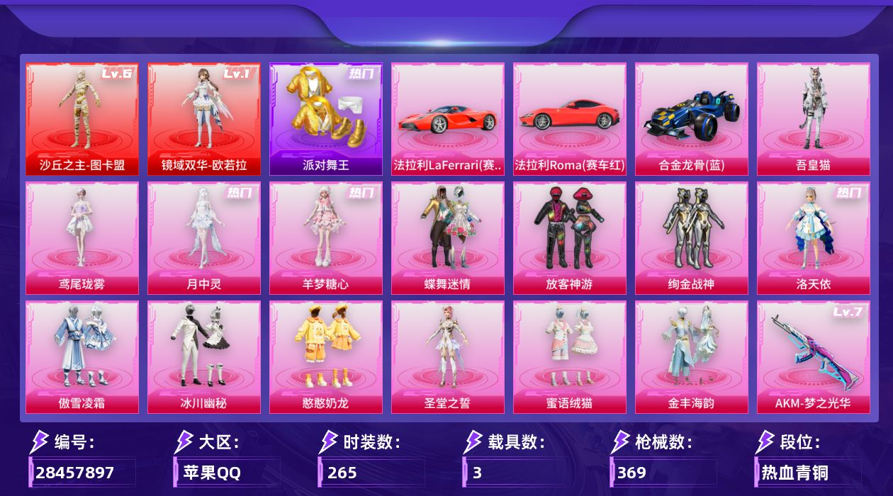 [28457897]苹果手Q-历史最高段位：无敌战神-2神装-14粉装-19特效枪-3载具-7粉色飞行器-136273热力值-22王牌印记-265套装-369枪皮
【红色神装等级】：镜域双华-欧若拉(一级)，沙丘之主-图卡盟(六级)
【红色角色神装】：镜域双华-欧若拉，沙丘之主-图卡盟
【热门品类】：套装-派对舞王，套装-小丑鱼，套装-暗夜之虎，套装-龟仙人，套装-暗影哥特
【粉色套装】：粉装-蝶舞迷情，粉装-放客神游，粉装-绚金战神，角色-洛天依，粉装-傲雪凌霜，粉装-冰川幽秘，粉装-憨憨奶龙，角色-圣堂之誓，粉装-蜜语绒猫，粉装-金丰海韵，角色-羊梦糖心，角色-月中灵，角色-鸢尾珑雾，角色-吾皇猫
【粉色枪皮等级】：AKM-梦之光华(七级)，SCAR-L-云端童话(五级)，GROZA-镜光银凌(五级)，AUG-暖羊咩咩(五级)，M762-神印王座(三级)，蜜獾-荧海星豚(六级)，蜜獾-奇幻森林(五级)，AKS-74U-森灵之息(五级)，P90-粉樱探戈(七级)，Kar98K-巳巳如意(五级)，M24-镜域双华(三级)，Mk14-福马献瑞(五级)，M417-第五大道(五级)，AA12-G-萌骑幻想(五级)，AA12-G-其乐融融(五级)，DP-28-圣堂之誓(一级)，DP-28-千金淑猫(二级)，DP-28-豹影疾电(五级)，97MG-夜鸢箴言(五级)
【粉色载具】：法拉利LaFerrari（赛车红），法拉利Roma（赛车红），合金龙骨（蓝）
【粉色枪皮】：AKM-梦之光华，SCAR-L-云端童话，GROZA-镜光银凌，AUG-暖羊咩咩，M762-神印王座，蜜獾-荧海星豚，蜜獾-奇幻森林，AKS-74U-森灵之息，P90-粉樱探戈，Kar98K-巳巳如意，M24-镜域双华，Mk14-福马献瑞，M417-第五大道，AA12-G-萌骑幻想，AA12-G-其乐融融，DP-28-圣堂之誓，DP-28-千金淑猫，DP-28-豹影疾电，97MG-夜鸢箴言
【粉色飞行器】：炫彩糖果飞行器，春暖花开飞行器，镜域双华-灵镜之阶，深渊漩涡飞行器，幽焰列车飞行器，万象金身飞行器，彩虹独角兽飞行器
【粉色降落伞】：绝对恒星降落伞，春暖花开降落伞，四圣焕新降落伞，洛神天依降落伞，绒雪飘舞降落伞，千面幻镜降落伞，旋转彩虹降落伞，冰川粉黛降落伞，第五大道降落伞，超新星降落伞，镜光幻境降落伞，圣堂之誓降落伞，沙丘