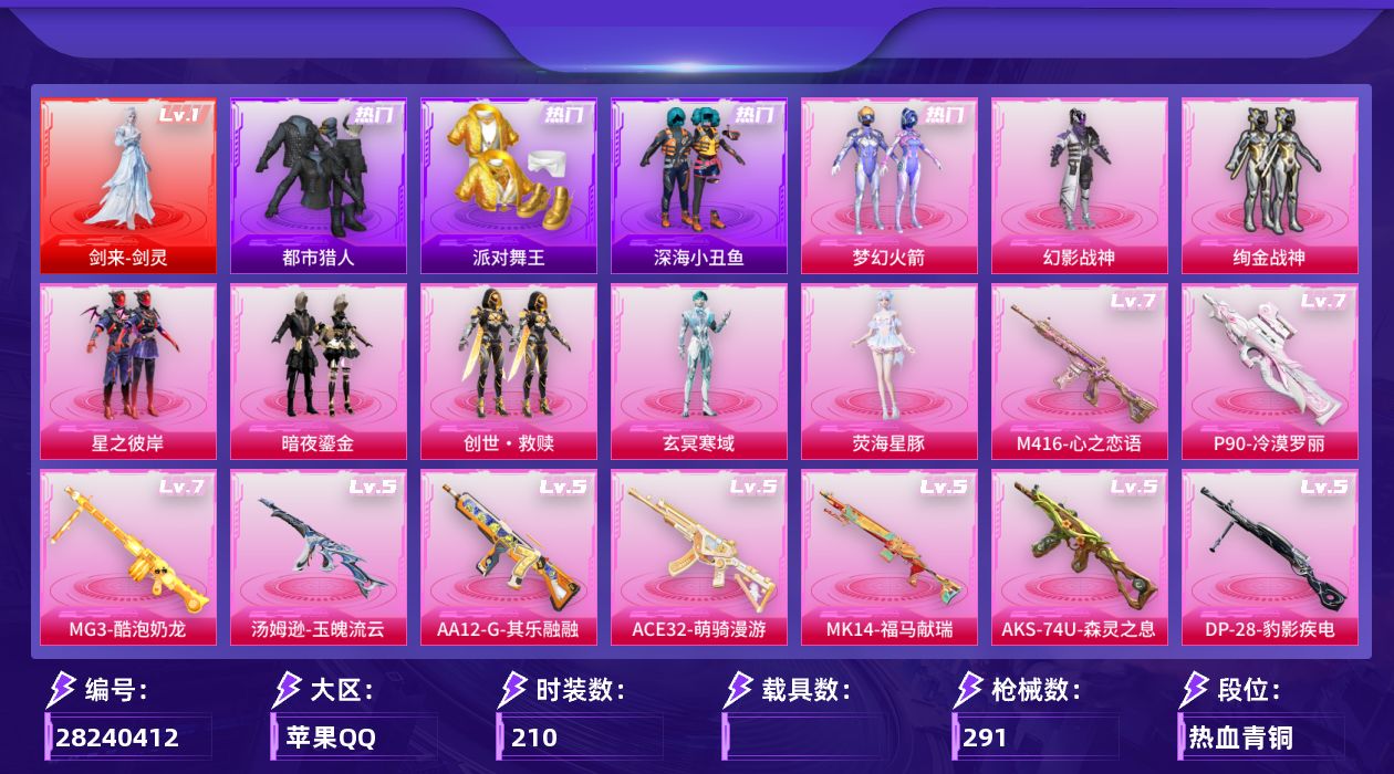 [28240412]苹果手Q-历史最高段位：超级王牌20星-1神装-8粉装-14特效枪-4粉色飞行器-91216热力值-15王牌印记-210套装-291枪皮
【红色神装等级】：剑来-剑灵(一级)
【红色角色神装】：剑来-剑灵
【热门品类】：粉装-梦幻火箭，套装-浪漫天命，套装-都市猎人，套装-派对舞王，套装-深海小丑鱼，套装-小丑鱼，套装-龟仙人，套装-暗影哥特，套装-粉红小猪，熔岩游骑兵连帽夹克
【粉色套装】：粉装-幻影战神，粉装-梦幻火箭，粉装-绚金战神，粉装-星之彼岸，粉装-暗夜鎏金，套装-创世·救赎，角色-玄冥寒域，角色-荧海星豚
【粉色枪皮等级】：SCAR-L-梦幻火箭(五级)，SCAR-L-锦绣绵绵(五级)，M416-心之恋语(七级)，AUG-暖羊咩咩(五级)，ACE32-萌骑漫游(五级)，汤姆逊-玉魄流云(五级)，AKS-74U-森灵之息(五级)，P90-沙丘之主(三级)，P90-冷漠罗丽(七级)，Kar98K-巳巳如意(五级)，Mk14-福马献瑞(五级)，AA12-G-其乐融融(五级)，DP-28-豹影疾电(五级)，MG3-酷泡奶龙(七级)
【粉色枪皮】：SCAR-L-梦幻火箭，SCAR-L-锦绣绵绵，M416-心之恋语，AUG-暖羊咩咩，ACE32-萌骑漫游，汤姆逊-玉魄流云，AKS-74U-森灵之息，P90-沙丘之主，P90-冷漠罗丽，Kar98K-巳巳如意，Mk14-福马献瑞，AA12-G-其乐融融，DP-28-豹影疾电，MG3-酷泡奶龙
【粉色飞行器】：炫彩糖果飞行器，歌者泠鸢飞行器，鎏金朋克飞行器，极意拳锋飞行器
【粉色降落伞】：满月旋律降落伞，幻影战神降落伞，未来战士降落伞，梦幻火箭降落伞，星之彼岸降落伞，齐天大圣降落伞，恐龙拽拽降落伞，垂柳戏鸭降落伞，青空秋雨降落伞，暗夜鎏金降落伞，未来歌姬降落伞，炫光之旅降落伞，江南烟雨降落伞，霓虹漫游降落伞，星穹咏叹调降落伞，魔童闹海 敖丙降落伞，异瞳寒姬降落伞，炫彩糖果降落伞，君莫笑降落伞，吾皇猫降落伞，陈平安降落伞
【稀有套装】：套装-龟仙人，套装-巳巳如意，套装-雪国风尚，套装-炫彩糖果，套装-马上来财，套装-迅捷龙虾，套装-遗迹猎人，套装-云宝联名款，套装-其乐融融，套装-彩旗巡礼，套装-恋语绒绒，套装-银辉夜曲，套装-绝刃双刀，套装-荒原烈焰，套装-云水剑心，套装-黑曜晚宴，套装-冰河战士，套装-香桃花海，