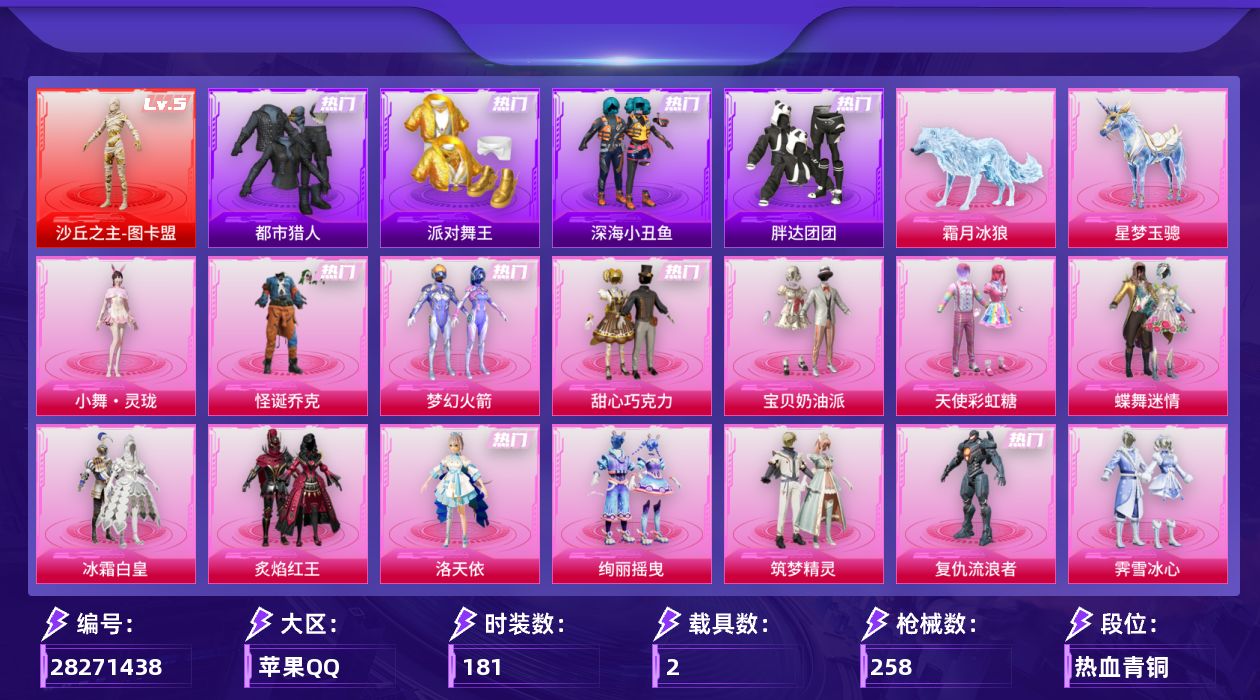 [28271438]苹果手Q-历史最高段位：超级王牌13星-1神装-25粉装-16特效枪-2载具-9粉色飞行器-104806热力值-12王牌印记-181套装-258枪皮
【红色神装等级】：沙丘之主-图卡盟(五级)
【红色角色神装】：沙丘之主-图卡盟
【热门品类】：粉装-怪诞乔克，粉装-梦幻火箭，套装-浪漫天命，套装-都市猎人，套装-派对舞王，套装-深海小丑鱼，套装-小丑鱼，套装-胖达团团，套装-暗影哥特，套装-浪漫波比
【粉色套装】：粉装-怪诞乔克，粉装-甜心巧克力，粉装-宝贝奶油派，粉装-天使彩虹糖，粉装-蝶舞迷情，粉装-梦幻火箭，粉装-冰霜白皇，粉装-炙焰红王，角色-洛天依，粉装-绚丽摇曳，粉装-筑梦精灵，角色-复仇流浪者，粉装-霁雪冰心，粉装-彩虹甜喵，粉装-冰川幽秘，粉装-霞光圣骑，粉装-寒光使者，粉装-第五大道，粉装-仲夏莫吉托，粉装-未来歌姬，角色-冰炎战车，角色-千金淑猫，角色-萨利娅，角色-樱桃泡泡，人物-小舞·灵珑
【粉色枪皮等级】：轻型迫击炮-酷夏轰炸(一级)，UMP45-霜月狼主(三级)，AKM-甜心宝贝(五级)，M416-剑灵(二级)，GROZA-精灵之光(三级)，AUG-星梦奇缘(六级)，Vector-环太平洋(七级)，汤姆逊-玉魄流云(四级)，AKS-74U-琉璃赤心(五级)，Mk14-樱桃泡泡(一级)，Mk14-福马献瑞(五级)，AA12-G-其乐融融(五级)，DP-28-千金淑猫(二级)，MG3-洛神天依(一级)，M338-仙逆(三级)，平底锅-仲夏莫吉托(二级)
【粉色载具】：星梦玉骢，霜月冰狼
【粉色枪皮】：轻型迫击炮-酷夏轰炸，AKM-甜心宝贝，M416-剑灵，GROZA-精灵之光，AUG-星梦奇缘，UMP45-霜月狼主，Vector-环太平洋，汤姆逊-玉魄流云，AKS-74U-琉璃赤心，Mk14-樱桃泡泡，Mk14-福马献瑞，AA12-G-其乐融融，DP-28-千金淑猫，MG3-洛神天依，M338-仙逆，平底锅-仲夏莫吉托
【粉色飞行器】：香车宝马飞行器，梦幻火箭飞行器，星夜魔法师飞行翼，沙丘之主天马，幻海精灵飞行器，曦光华影飞行器，圣域金龙飞行器，云梦轻舟飞行器，冰狼掠影飞行器
【粉色降落伞】：破风疾驰降落伞，甜心宝贝降落伞，梦幻火箭降落伞，荧光虫舞降落伞，夏日绵绵冰降落伞，童趣迷兔降落伞，星之彼岸降落伞，洛神天依降落伞，天之羽翼降落伞，碧影