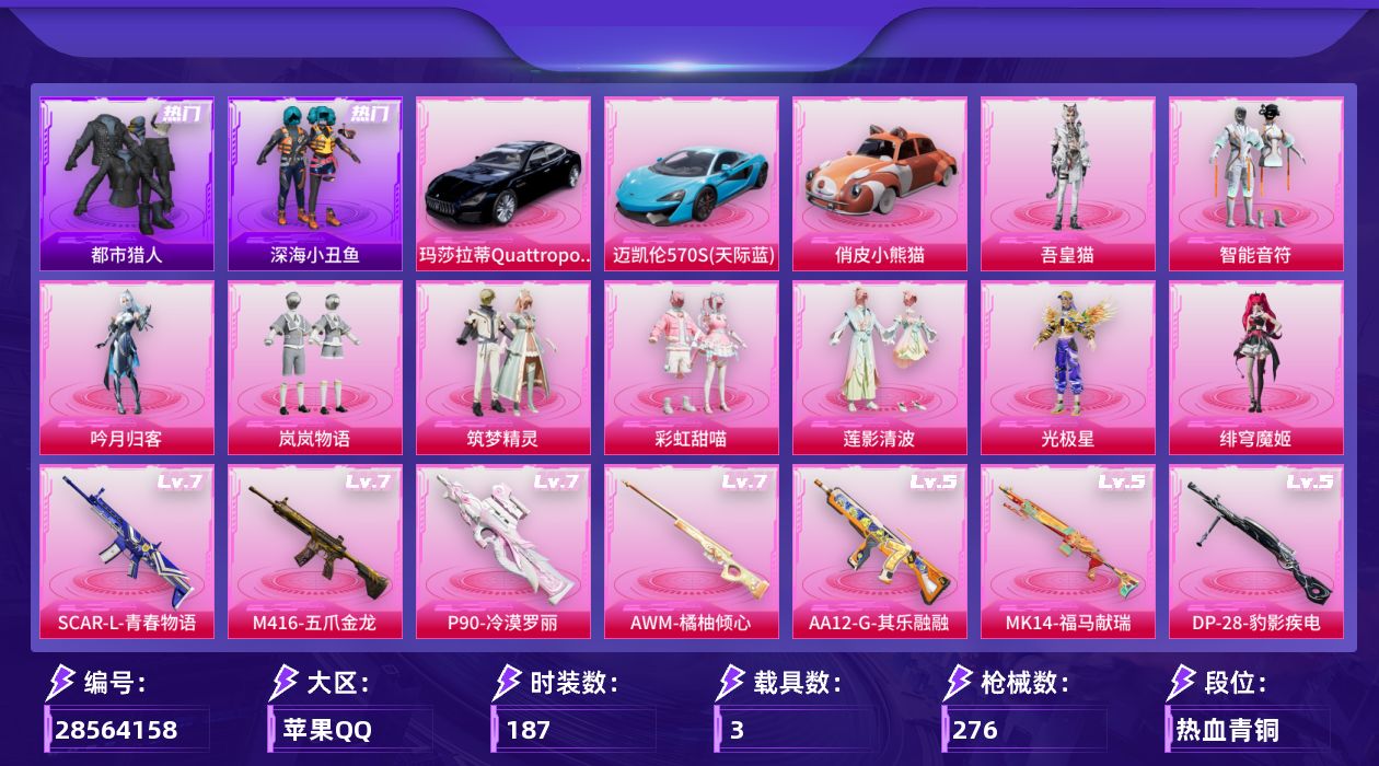 [28564158]苹果手Q9粉装10特效枪3载具4粉色飞行器89386热力值18王牌印记187套装276枪皮
【热门品类】套装浪漫天命套装都市猎人套装深海小丑鱼套装小丑鱼套装金羽特工套装忍者信条套装龟仙人套装暗影哥特
【粉色套装】粉装智能音符粉装吟月归客粉装岚岚物语粉装筑梦精灵粉装彩虹甜喵粉装莲影清波角色光极星角色绯穹魔姬角色吾皇猫
【粉色枪皮等级】SCARL青春物语(七级)M416五爪金龙(七级)汤姆逊玉魄流云(四级)P90冷漠罗丽(七级)Kar98K巳巳如意(五级)AWM橘柚倾心(七级)Mk14福马献瑞(五级)AA12G其乐融融(五级)DP28豹影疾电(五级)MG3炙焰牛王(四级)
【粉色载具】玛莎拉蒂Quattroporte夜幕蓝迈凯伦570S天际蓝俏皮小熊猫
【粉色枪皮】SCARL青春物语M416五爪金龙汤姆逊玉魄流云P90冷漠罗丽Kar98K巳巳如意AWM橘柚倾心Mk14福马献瑞AA12G其乐融融DP28豹影疾电MG3炙焰牛王
【粉色飞行器】炫彩糖果飞行器天之羽翼飞行器超新星飞行器
【粉色降落伞】绝对恒星降落伞灰烬之翎降落伞夏日绵绵冰降落伞洛神天依降落伞海渊国主降落伞垂柳戏鸭降落伞暗夜鎏金降落伞未来歌姬降落伞拂晓神骑降落伞圣堂之誓降落伞鎏金朋克降落伞江南烟雨降落伞千金淑猫降落伞临安公主降落伞喜羊羊与灰太狼降落伞极意拳锋降落伞炫彩糖果降落伞鸢尾珑雾降落伞夜鸢箴言降落伞
【稀有套装】套装龟仙人套装巳巳如意角色甜心蒙太奇套装雪国风尚套装炫彩糖果套装马上来财套装迅捷龙虾套装遗迹猎人套装其乐融融套装恋语绒绒套装荒原烈焰套装雏菊兔兔套装萝兰蝴蝶角色摩登魅猫套装霓虹热舞套装朱霞炽焰套装凌霄紫焰套装擎苍青焰角色曹焱兵套装樱桃速写玩偶服吾皇猫来袭玩偶服巴扎黑套装沁蓝之约
【稀有枪皮】AUG冰晶雪宝AKM2P战斗服款AKM夜灯AKM奇异狩猎者AKM彩虹符号AKM影袭AKM春暖花开AKM灼热熔岩AKM环太平洋AKM破晓战魂AKM萌趣颜团子AKM虎虎生威AKM霓虹街区AKM龙的传人M16A4幻世战舞者M16A4甜心亚梦SCARL玉兔迎春SCARL红色方程式SCARL黄金龙骨SCARL冷漠罗丽M416糯团青竹M416红色方程式M416蓝色火焰GROZA异彩先驱GROZA彩虹符号GROZA影袭GROZA恐龙拽拽GROZA懵萌河马GROZA田园牧歌GROZA紫翼圣骑GROZA蓝莓炮弹AUG天降萌叽AU