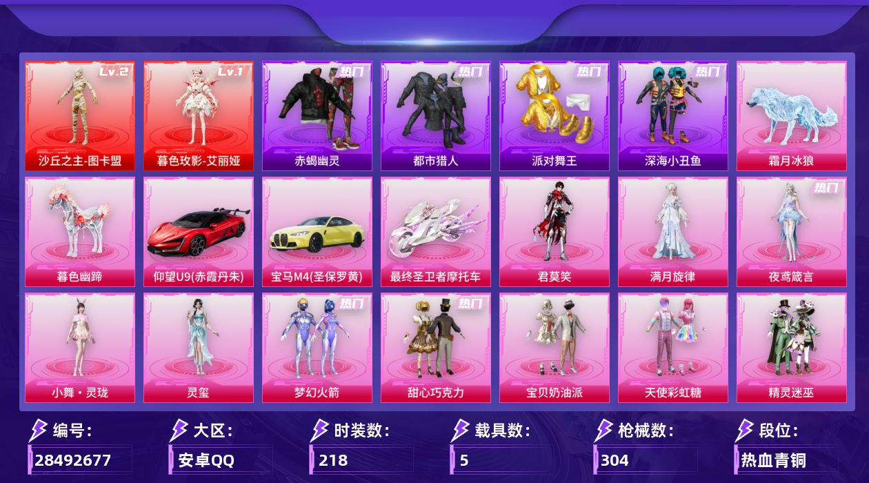 [28492677]安卓手Q-2神装-18粉装-21特效枪-5载具-14粉色飞行器-111834热力值-14王牌印记-218套装-304枪皮
【红色神装等级】：暮色玫影-艾丽娅(一级)，沙丘之主-图卡盟(二级)
【红色角色神装】：暮色玫影-艾丽娅，沙丘之主-图卡盟
【热门品类】：粉装-梦幻火箭，套装-浪漫天命，套装-赤蝎幽灵，套装-都市猎人，套装-派对舞王，套装-深海小丑鱼，套装-小丑鱼，套装-龟仙人，套装-暗影哥特，套装-软软马卡龙，角色-Mark.06
【粉色套装】：角色-满月旋律，粉装-甜心巧克力，粉装-宝贝奶油派，粉装-天使彩虹糖，粉装-精灵迷巫，粉装-梦幻火箭，角色-猩猩队长，玩偶服-猪猪侠，角色-千金淑猫，角色-萨利娅，角色-狂魅哈莉，角色-冷漠罗丽，角色-绯月迷踪，角色-荧海星豚，角色-灵玺，人物-小舞·灵珑，角色-夜鸢箴言，角色-君莫笑
【粉色枪皮等级】：AKM-梦之光华(一级)，SCAR-L-云端童话(五级)，M416-灵猫魔法师(六级)，AUG-暖羊咩咩(五级)，AUG-全息游灵(七级AKM-满月旋律)，ACE32-萌骑漫游(三级)，Vector-最终圣卫者(三级)，AKS-74U-森灵之息(五级)，P90-沙丘之主(三级)，Kar98K-巳巳如意(五级)，Kar98K-圣域龙灵(一级)，Mk14-甜梦熊击(五级)，Mk14-爆裂游戏(五级)，Mk14-福马献瑞(五级)，AMR-炫光之旅(七级)，M200-梦海之灵(三级)，AA12-G-其乐融融(五级)，DP-28-千金淑猫(四级)，DP-28-豹影疾电(五级)，97MG-夜鸢箴言(一级)，撬棍-千机纵横(五级)
【粉色载具】：仰望U9（赤霞丹朱），宝马M4（圣保罗黄），最终圣卫者摩托车，僚机-萌兔起飞，暮色幽蹄，霜月冰狼
【粉色枪皮】：AKM-梦之光华，AKM-满月旋律，SCAR-L-云端童话，M416-灵猫魔法师，AUG-暖羊咩咩，ACE32-萌骑漫游，Vector-最终圣卫者，AKS-74U-森灵之息，P90-沙丘之主，Kar98K-巳巳如意，Kar98K-圣域龙灵，Mk14-甜梦熊击，Mk14-爆裂游戏，Mk14-福马献瑞，AMR-炫光之旅，M200-梦海之灵，AA12-G-其乐融融，DP-28-千金淑猫，DP-28-豹影疾电，97MG-夜鸢箴言，撬棍-千机纵横
【粉色飞行器】：香车宝马飞行器，炫彩糖果飞