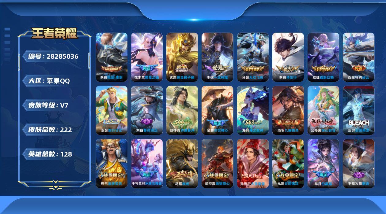 [28285036]【特价出售/店主推荐】苹果Q-V7-最强王者段位-127英雄-222皮肤-1典藏皮肤-7传说-72史诗
【荣耀典藏】：李白-鸣剑曳影
【传说皮肤】：花木兰-燃星之曲，李白-诗剑行，百里守约-碎云，马超-无双飞将，李信-一念神魔，貂蝉-猫影幻舞，达摩-黄金狮子座
【限定皮肤】：狄仁杰-阴阳师，赵云-皇家上将，孙尚香-蔷薇恋人，鲁班七号-狮舞东方，庄周-高山流水，高渐离-玩趣恶龙，扁鹊-炼金王，芈月-重明，芈月-白晶晶，周瑜-赤莲之焰，元歌-云间偶戏，元歌-无心，夏侯惇-朔风刀，曹操-烛龙，典韦-穷奇，典韦-蓝屏警告，狄仁杰-魔术师，狄仁杰-万华元夜，达摩-沙漠行僧，项羽-海滩派对，老夫子-醍醐杖，老夫子-航海奇遇记，关羽-百相守梦，程咬金-演武夺筹，韩信-逐梦之影，兰陵王-驯魔猎人，兰陵王-金庭之子，花木兰-燃星之曲，亚瑟-潮玩骑士王，孙悟空-大圣娶亲，牛魔-御旌，李元芳-云中旅人，钟馗-神迹守卫，钟馗-驱傩正仪，杨玉环-遇见飞天，女娲-朔望之晖，干将莫邪-冰霜恋舞曲，雅典娜-黎明之约，蔡文姬-繁星吟游，太乙真人-饕餮，鬼谷子-原初探秘者，鬼谷子-五谷丰年，苏烈-千军破阵，百里玄策-原初追逐者，弈星-混沌棋，梦奇-顽趣，沈梦溪-大漠名商，明世隐-疑决卦，裴擒虎-李小龙，裴擒虎-擒涛扼浪，狂铁-御狮，米莱狄-御霄，云中君-纤云弄巧，盾山-御銮，上官婉儿-梁祝，鲁班大师-探海日志，桑启-海盐诗旅，暃-星界游侠，艾琳-流音漫舞，司空震-地狱燃心，阿古朵-江河有灵，张良-古海寻踪，蒙恬-荣光圣徽，高渐离-燃音魔法，妲己-灵卜魔法，鬼谷子-天穹祈灯，沈梦溪-龙舞盛年，周瑜-熔金海岸
【赛季限定】：扁鹊-炼金王，太乙真人-饕餮，曹操-烛龙，芈月-重明，典韦-穷奇，狂铁-御狮，米莱狄-御霄，牛魔-御旌，盾山-御銮，夏侯惇-朔风刀，弈星-混沌棋，明世隐-疑决卦，老夫子-醍醐杖，鬼谷子-原初探秘者，狄仁杰-万华元夜，程咬金-演武夺筹，钟馗-驱傩正仪，苏烈-千军破阵，达摩-沙漠行僧，兰陵王-金庭之子，沈梦溪-大漠名商，李元芳-云中旅人，桑启-海盐诗旅，裴擒虎-擒涛扼浪，鲁班大师-探海日志，张良-古海寻踪，鬼谷子-天穹祈灯，钟馗-虚灵犬护，甄姬-逆浪荇歌，亚瑟-荣光之誓，百里玄策-原初追逐者，雅典娜-黎明之约，梦奇-顽趣，蒙恬-荣光圣徽，牛魔-星界战将，项羽-九幽镇关
【战令限定】：典韦