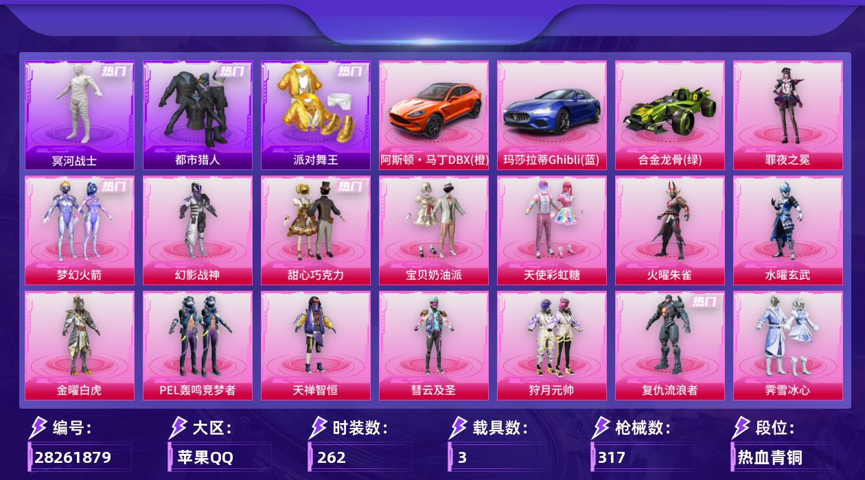 [28261879]苹果手Q-历史最高段位：无敌战神-17粉装-17特效枪-3载具-3粉色飞行器-107987热力值-16王牌印记-262套装-317枪皮
【热门品类】：粉装-梦幻火箭，套装-浪漫天命，套装-都市猎人，套装-冥河战士，套装-派对舞王，角色-军刀雅典娜，套装-金羽特工，套装-忍者信条，套装-SS1特训，套装-龟仙人，套装-浪漫波比，熔岩游骑兵连帽夹克，套装-红熊茄茄
【粉色套装】：粉装-幻影战神，粉装-甜心巧克力，粉装-宝贝奶油派，粉装-天使彩虹糖，粉装-火曜朱雀，粉装-水曜玄武，粉装-金曜白虎，粉装-梦幻火箭，粉装-PEL轰鸣竞梦者，粉装-天禅智恒，粉装-彗云及圣，粉装-狩月元帅，角色-复仇流浪者，粉装-霁雪冰心，粉装-朗月武圣，角色-冷漠罗丽，角色-罪夜之冕
【粉色枪皮等级】：AKM-炫紫旋律(七级)，SCAR-L-青春物语(七级)，SCAR-L-云端童话(五级)，M416-暖熊萌萌(七级)，AUG-超新星(一级)，AUG-暖羊咩咩(五级)，AUG-青衫玉鸣(七级)，ACE32-萌骑漫游(五级)，UMP45-萌骑冒险(三级)，Vector-环太平洋(五级)，汤姆逊-玉魄流云(二级)，AKS-74U-森灵之息(五级)，Kar98K-巳巳如意(五级)，Mk14-福马献瑞(五级)，AMR-智耀战神(五级)，AA12-G-其乐融融(五级)，DP-28-豹影疾电(五级)
【粉色载具】：阿斯顿马丁DBX（橙），玛莎拉蒂Ghibli（蓝），合金龙骨（绿）
【粉色枪皮】：AKM-炫紫旋律，SCAR-L-青春物语，SCAR-L-云端童话，M416-暖熊萌萌，AUG-超新星，AUG-暖羊咩咩，AUG-青衫玉鸣，ACE32-萌骑漫游，UMP45-萌骑冒险，Vector-环太平洋，汤姆逊-玉魄流云，AKS-74U-森灵之息，Kar98K-巳巳如意，Mk14-福马献瑞，AMR-智耀战神，AA12-G-其乐融融，DP-28-豹影疾电
【粉色飞行器】：炫彩糖果飞行器，青春物语飞行器，绒雪飘舞飞行器
【粉色降落伞】：幻影战神降落伞，甜心宝贝降落伞，至尊龙雀降落伞，梦幻火箭降落伞，四圣焕新降落伞，环太平洋降落伞，暖熊萌萌降落伞，绒雪飘舞降落伞，千面幻镜降落伞，萌酷奶龙降落伞，金丰海韵降落伞，临安公主降落伞，赛博古神降落伞，冷漠罗丽降落伞，炫彩糖果降落伞
【稀有套装】：套装-龟仙人，套装-摩登天骄，套