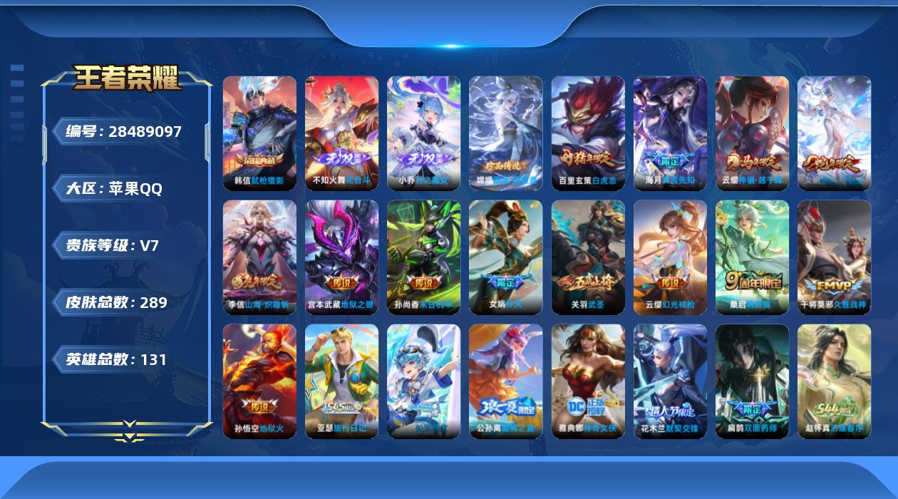 [28489097]苹果Q-V7-至尊星耀IV段位-130英雄-289皮肤-1典藏皮肤-2无双-1珍品传说-13传说-94史诗
【英雄全皮】：女娲全皮，空空儿全皮，影全皮，卢雅那全皮
【荣耀典藏】：韩信-弑枪猎影
【无双皮肤】：不知火舞-花合斗，小乔-时之魔女
【珍品传说】：嫦娥-器灵落星盏
【传说皮肤】：海月-真言先知，云缨-神骥越千峰，女娲-愿照千秋盛，云缨-幻光神枪，桑启-鸣野蒿，李信-山海炽霜斩，女娲-补天，关羽-武圣，干将莫邪-久胜战神，百里玄策-白虎志，孙尚香-末日机甲，宫本武藏-地狱之眼，孙悟空-地狱火
【限定皮肤】：白起-狰，蒙犽-顽岩魄，蔡文姬-夏日便利店，大乔-绒语心约，虞姬-夏日便利店，姜子牙-天穹之誓，狄仁杰-阴阳师，赵云-皇家上将，嬴政-白昼王子，鲁班七号-狮舞东方，庄周-蜃楼王，高渐离-玩趣恶龙，孙膑-妖精王，芈月-重明，吕布-猎兽之王，元歌-无心，夏侯惇-朔风刀，曹操-烛龙，典韦-穷奇，典韦-蓝屏警告，狄仁杰-魔术师，狄仁杰-万华元夜，项羽-海滩派对，老夫子-醍醐杖，关羽-冰锋战神，关羽-武圣，程咬金-演武夺筹，露娜-一生所爱，韩信-飞衡，花木兰-默契交锋，孙悟空-大圣娶亲，牛魔-御旌，李元芳-银河之约，李元芳-云中旅人，钟馗-神迹守卫，钟馗-驱傩正仪，杨玉环-遇见飞天，女娲-朔望之晖，女娲-补天，哪吒-逐梦之翼，雅典娜-黎明之约，太乙真人-饕餮，鬼谷子-原初探秘者，鬼谷子-五谷丰年，铠-青龙志，百里玄策-白虎志，百里玄策-原初追逐者，弈星-混沌棋，梦奇-顽趣，公孙离-蜜橘之夏，沈梦溪-星空之诺，沈梦溪-大漠名商，明世隐-疑决卦，裴擒虎-天狼狩猎者，裴擒虎-李小龙，裴擒虎-擒涛扼浪，狂铁-御狮，米莱狄-御霄，云中君-纤云弄巧，李信-山海炽霜斩，盾山-御銮，上官婉儿-梁祝，上官婉儿-神器万象笔，嫦娥-拒霜思，嫦娥-暖冬兔眠，鲁班大师-探海日志，桑启-海盐诗旅，暃-星界游侠，艾琳-流音漫舞，司空震-地狱燃心，阿古朵-江河有灵，张良-古海寻踪，蒙犽-百解令，蒙恬-荣光圣徽，妲己-灵卜魔法，鬼谷子-天穹祈灯，伽罗-琥珀纪元，姬小满-妄想食味，小乔-时之魔女，沈梦溪-龙舞盛年，鲁班七号-蔬乡物语，李元芳-蔬乡物语，刘邦-剑破天穹，程咬金-群星魔术团，芈月-浮光幕影，周瑜-熔金海岸，不知火舞-花合斗
【年限皮肤】：百里玄策-白虎志，铠-青龙志，韩信-飞衡，李信-山海