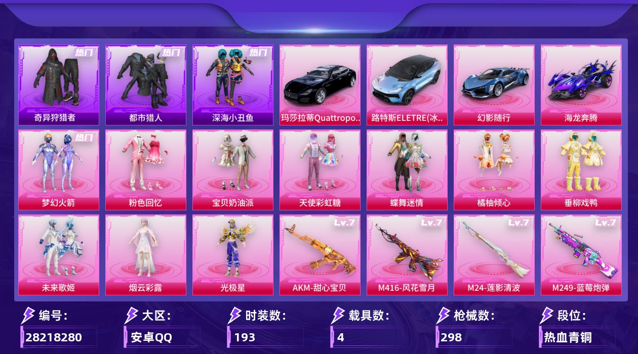 [28218280]安卓手Q-历史最高段位：传奇王牌15星-10粉装-10特效枪-4载具-7粉色飞行器-99738热力值-16王牌印记-193套装-298枪皮
【热门品类】：粉装-梦幻火箭，套装-浪漫天命，套装-都市猎人，套装-深海小丑鱼，套装-奇异狩猎者，套装-龟仙人，套装-暗影哥特，角色-六号稻草人
【粉色套装】：粉装-粉色回忆，粉装-宝贝奶油派，粉装-天使彩虹糖，粉装-蝶舞迷情，粉装-梦幻火箭，粉装-橘柚倾心，粉装-垂柳戏鸭，粉装-未来歌姬，角色-烟云彩露，角色-光极星
【粉色枪皮等级】：AKM-甜心宝贝(七级)，M416-风花雪月(七级)，汤姆逊-玉魄流云(五级)，Kar98K-巳巳如意(五级)，M24-莲影清波(七级)，Mk14-福马献瑞(五级)，AA12-G-其乐融融(五级)，M249-蓝莓炮弹(七级)，DP-28-豹影疾电(五级)，MG-36-沧焰双生(五级)
【粉色载具】：路特斯ELETRE（冰川蓝），玛莎拉蒂Quattroporte（夜幕蓝），幻影随行，海龙奔腾
【粉色枪皮】：AKM-甜心宝贝，M416-风花雪月，汤姆逊-玉魄流云，Kar98K-巳巳如意，M24-莲影清波，Mk14-福马献瑞，AA12-G-其乐融融，M249-蓝莓炮弹，DP-28-豹影疾电，MG-36-沧焰双生
【粉色飞行器】：春暖花开飞行器，齐天大圣飞行器，千面幻镜飞行器，歌者泠鸢飞行器，镜光幻境飞行翼，沙丘之主天马，镜域双华-灵镜之阶
【粉色降落伞】：幻影战神降落伞，粉色回忆降落伞，凝视深渊降落伞，甜心宝贝降落伞，至尊龙雀降落伞，春暖花开降落伞，梦幻火箭降落伞，华贵君王降落伞，伏魔团降落伞，星之彼岸降落伞，星夜魔法师降落伞，垂柳戏鸭降落伞，太空嘟嘟降落伞，飒粉甜心降落伞，变形金刚降落伞，炫光之旅降落伞，莲影清波降落伞，沙丘之主降落伞，精灵梦叶罗丽降落伞，千金淑猫降落伞，月影灵韵降落伞，智耀战神降落伞，星穹咏叹调降落伞，绯穹魔姬降落伞
【稀有套装】：套装-龟仙人，套装-马上来财，套装-迅捷龙虾，套装-遗迹猎人，套装-云宝联名款，套装-其乐融融，套装-彩旗巡礼，套装-晴夏甜甜，套装-荒原烈焰，套装-云水剑心，套装-黑曜晚宴，套装-香桃花海，套装-破风疾驰，角色-光矢逐梦，角色-六号稻草人，套装-星影赞美诗，套装-云朵鹅，套装-雪绒豹，套装-蜜露汐语，套装-朱霞炽焰，套装-凌霄紫焰，角色-绯色魅影，角