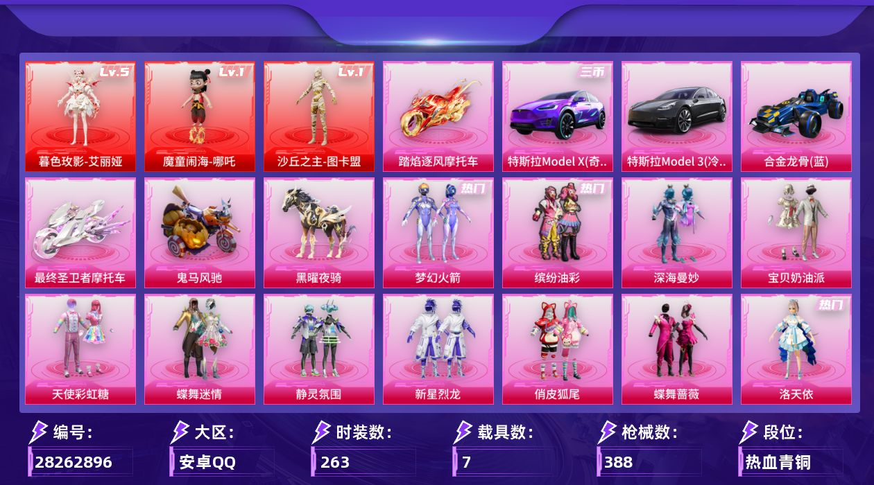 [28262896]安卓手Q-历史最高段位：超级王牌22星-3神装-22粉装-22特效枪-7载具-8粉色飞行器-158347热力值-32王牌印记-263套装-388枪皮
【红色神装等级】：暮色玫影-艾丽娅(五级)，魔童闹海-哪吒(一级)，沙丘之主-图卡盟(一级)
【红色角色神装】：暮色玫影-艾丽娅，魔童闹海-哪吒，沙丘之主-图卡盟
【热门品类】：粉装-梦幻火箭，粉装-缤纷油彩，套装-龟仙人，套装-潮萌小黄鸭，套装-暗影哥特，套装-浪漫波比，套装-粉红小猪
【粉色套装】：粉装-深海曼妙，粉装-宝贝奶油派，粉装-天使彩虹糖，粉装-蝶舞迷情，粉装-梦幻火箭，粉装-静灵氛围，粉装-缤纷油彩，粉装-新星烈龙，粉装-俏皮狐尾，粉装-蝶舞蔷薇，角色-洛天依，粉装-吟月归客，粉装-海盐物语，粉装-彩虹甜喵，粉装-冰川粉黛，粉装-冰川红玫，粉装-暗夜鎏金，粉装-第五大道，角色-圣堂之誓，角色-烟云彩露，角色-罗征，角色-荧海星豚
【粉色枪皮等级】：AKM-炫紫旋律(七级)，SCAR-L-机甲封神(五级)，SCAR-L-魔童闹海 哪吒(一级)，M416-心之恋语(七级)，GROZA-香水柠檬(五级)，M762-甜蜜誓约(五级)，蜜獾-荧海星豚(五级)，Vector-最终圣卫者(三级)，汤姆逊-怪笑疯兔(四级)，P90-沙丘之主(三级)，P90-魔童闹海 敖丙(一级)，Kar98K-伏魔团(五级)，Kar98K-巳巳如意(五级)，M24-星之信仰(六级)，Mk14-精灵梦叶罗丽(五级)，AA12-G-其乐融融(五级)，M249-彩虹甜喵(五级)，DP-28-暗夜鎏金(五级)，DP-28-豹影疾电(五级)，PKM-江南烟雨(五级)，烟雾弹-电雾迷城(四级)，破片手榴弹-美味星星糖(六级)
【粉色载具】：特斯拉Model 3（冷光银），特斯拉Model X（奇幻紫），合金龙骨（蓝），最终圣卫者摩托车，踏焰逐风摩托车，鬼马风驰，黑曜夜骑
【粉色枪皮】：AKM-炫紫旋律，SCAR-L-机甲封神，SCAR-L-魔童闹海 哪吒，M416-心之恋语，GROZA-香水柠檬，M762-甜蜜誓约，蜜獾-荧海星豚，Vector-最终圣卫者，汤姆逊-怪笑疯兔，P90-沙丘之主，P90-魔童闹海 敖丙，Kar98K-伏魔团，Kar98K-巳巳如意，M24-星之信仰，Mk14-精灵梦叶罗丽，AA12-G-其乐融融，M249-彩虹甜喵