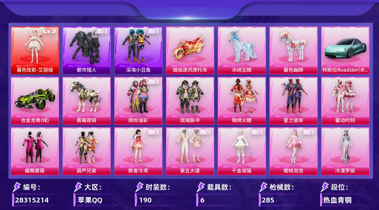 [28315214]苹果手Q-历史最高段位：传奇王牌17星-1神装-13粉装-16特效枪-6载具-17粉色飞行器-110364热力值-17王牌印记-190套装-285枪皮
【红色神装等级】：暮色玫影-艾丽娅(三级)
【红色角色神装】：暮色玫影-艾丽娅
【热门品类】：粉装-缤纷油彩，套装-浪漫天命，套装-都市猎人，套装-深海小丑鱼，套装-潮萌小黄鸭，套装-浪漫波比
【粉色套装】：粉装-缤纷油彩，粉装-琉璃脉冲，粉装-锦绣火鲤，粉装-星之彼岸，粉装-馨动时刻，粉装-蝶舞蔷薇，粉装-葫芦兄弟，角色-歌者泠鸢，粉装-第五大道，角色-千金淑猫，角色-樱桃泡泡，角色-冷漠罗丽，角色-奇迹舞步 美琪
【粉色枪皮等级】：AKM-炫紫旋律(六级)，AKM-暮色玫影(三级)，M416-心之恋语(七级)，M416-天马神君(三级)，AUG-暖羊咩咩(五级)，ARX-无垠阁(六级)，汤姆逊-怪笑疯兔(二级)，汤姆逊-玉魄流云(二级)，AKS-74U-森灵之息(五级)，P90-魔童闹海 敖丙(三级)，Kar98K-伏魔团(四级)，Kar98K-巳巳如意(五级)，Mk14-甜梦熊击(五级)，Mk14-福马献瑞(五级)，DP-28-豹影疾电(五级)，MG-36-虹云熊熊(三级)
【粉色载具】：特斯拉Roadster（水滴蓝），合金龙骨（绿），踏焰逐风摩托车，僚机-萌兔起飞，黑曜夜骑，冰绡玉鳞，暮色幽蹄
【粉色枪皮】：AKM-炫紫旋律，AKM-暮色玫影，M416-心之恋语，M416-天马神君，AUG-暖羊咩咩，ARX-无垠阁，汤姆逊-怪笑疯兔，汤姆逊-玉魄流云，AKS-74U-森灵之息，P90-魔童闹海 敖丙，Kar98K-伏魔团，Kar98K-巳巳如意，Mk14-甜梦熊击，Mk14-福马献瑞，DP-28-豹影疾电，MG-36-虹云熊熊
【粉色飞行器】：香车宝马飞行器，梦幻火箭飞行器，炫紫旋律飞行器，甜蜜誓约飞行器，王牌四分卫飞行器，梦之光华飞行器，齐天大圣飞行器，沙丘之主天马，圣域金龙飞行器，幻星舰长飞行器，灵猫魔法师飞行器，飞天猪飞行器，灵珠游龙飞行器，暮色之舞飞行器，云梦轻舟飞行器
【粉色降落伞】：春暖花开降落伞，炫紫旋律降落伞，神秘黑猫降落伞，伏魔团降落伞，繁花小夜曲降落伞，四圣焕新降落伞，心之恋语降落伞，银刃赛罗降落伞，香水柠檬降落伞，王牌四分卫降落伞，怪笑疯兔降落伞，百合蜜语降落伞，妙趣可丽降落伞，第五