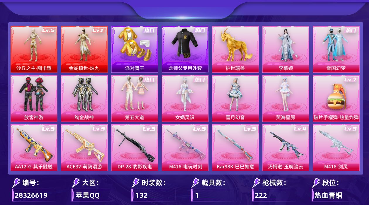 [28326619]苹果手Q-历史最高段位：卓越王牌18星-2神装-8粉装-12特效枪-1载具-7粉色飞行器-76078热力值-8王牌印记-132套装-222枪皮
【红色神装等级】：金蛇镇世-烛九(一级)，沙丘之主-图卡盟(五级)
【红色角色神装】：金蛇镇世-烛九，沙丘之主-图卡盟
【热门品类】：粉装-雪国幻梦，套装-派对舞王，套装-浪漫波比，套装-粉红小猪，角色-Mark.06，师父专用外套
【粉色套装】：粉装-雪国幻梦，粉装-放客神游，粉装-绚金战神，粉装-第五大道，角色-女娲灵识，粉装-雪月幻音，角色-荧海星豚，角色-李慕婉
【粉色枪皮等级】：SCAR-L-金蛇镇世(三级)，M416-电玩时刻(五级)，M416-剑灵(三级)，ACE32-萌骑漫游(五级)，汤姆逊-玉魄流云(四级)，Kar98K-巳巳如意(五级)，Mk14-盛世惊鸿(三级)，AMR-智耀战神(三级)，AA12-G-其乐融融(五级)，DP-28-豹影疾电(五级)，MG3-洛神天依(二级)，破片手榴弹-热量炸弹(七级)
【粉色载具】：护世瑞兽
【粉色枪皮】：SCAR-L-金蛇镇世，M416-电玩时刻，M416-剑灵，ACE32-萌骑漫游，汤姆逊-玉魄流云，Kar98K-巳巳如意，Mk14-盛世惊鸿，AMR-智耀战神，AA12-G-其乐融融，DP-28-豹影疾电，MG3-洛神天依，破片手榴弹-热量炸弹
【粉色飞行器】：龙翔九天飞行器，凤舞九天飞行器，万象金身飞行器，李慕婉飞行器，惊雷剑影飞行器，剑影随行飞行器
【粉色降落伞】：未来战士降落伞，洛神天依降落伞，千面幻镜降落伞，精灵梦叶罗丽降落伞，墨龙九天降落伞，金蛇镇世降落伞，鬼刀降落伞，绯穹魔姬降落伞，李慕婉降落伞，阿良降落伞，剑灵降落伞
【稀有套装】：套装-巳巳如意，套装-马上有钱，套装-遗迹猎人，套装-云宝联名款，套装-其乐融融，套装-彩旗巡礼，套装-恋语绒绒，套装-荒原烈焰，套装-云水剑心，套装-破界重生，套装-黑曜晚宴，角色-临安公主，套装-燕燕于飞，套装-鱼渊荷华，角色-海琴烟，套装-晶辉守护，角色-糖霜甜心，套装-粉恋花，套装-紫幽梦，套装-蓝冰羽，角色-鲛海歌灵，套装-霓虹热舞，套装-彩虹兔，套装-云朵鹅，套装-雪绒豹，角色-绛羽幽主，套装-朱霞炽焰，套装-凌霄紫焰，套装-擎苍青焰，角色-皓月伶影，套装-鲛绡织梦，套装-皎白汐音，套装-沁蓝之约，角色-齐静