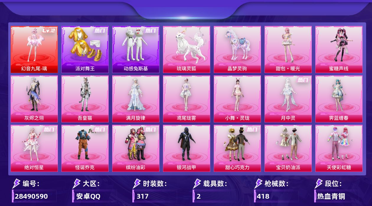 [28490590]安卓手Q-历史最高段位：传奇王牌15星-1神装-32粉装-21特效枪-2载具-20粉色飞行器-134335热力值-15王牌印记-317套装-418枪皮
【红色神装等级】：幻音九尾-璃(二级)
【红色角色神装】：幻音九尾-璃
【热门品类】：粉装-怪诞乔克，粉装-缤纷油彩，套装-浪漫天命，套装-派对舞王，套装-小丑鱼，套装-动感兔斯基人偶服，套装-AG战队服，套装-龟仙人，套装-暗影哥特，套装-糯粉咩咩，套装-红熊茄茄
【粉色套装】：角色-绝对恒星，角色-满月旋律，角色-灰烬之翎，粉装-碎梦浮光，粉装-怪诞乔克，粉装-银河战甲，粉装-甜心巧克力，粉装-宝贝奶油派，粉装-天使彩虹糖，粉装-缤纷油彩，粉装-冰霜白皇，粉装-彩虹鹿灵，粉装-暖熊萌萌，粉装-彩虹甜喵，粉装-旋转彩虹，粉装-冰川红玫，粉装-第五大道，角色-小可学妹，角色-美雪，角色-守护天翼，粉装-幻影飞狐，粉装-绯果甜心，粉装-幻彩电音，角色-奇迹舞步 美雪，角色-霁蓝缠春，角色-月中灵，人物-小舞·灵珑，角色-蜜语粉晶，角色-鸢尾珑雾，角色-吾皇猫，角色-蜜糖声线，人物-甜包·暖光
【粉色枪皮等级】：Vector-流风之羽(五级)，AKM-满月旋律(四级)，SCAR-L-云端童话(五级)，GROZA-旋转彩虹(一级)，GROZA-镜光银凌(五级)，GROZA-幻音九尾(三级)，AUG-暖羊咩咩(五级)，蜜獾-奇幻森林(五级)，ACE32-萌骑漫游(五级)，汤姆逊-玉魄流云(五级)，AKS-74U-森灵之息(五级)，Kar98K-巳巳如意(五级)，Mk14-福马献瑞(五级)，M417-灰烬之翎(二级)，AA12-G-其乐融融(五级)，M249-彩虹甜喵(五级)，M249-绝对恒星(一级)，DP-28-豹影疾电(五级)，DP-28-鸢尾珑雾(四级)，97MG-夜鸢箴言(四级)，烟雾弹-马卡龙捏捏(五级)
【粉色载具】：晶梦灵驹，琉璃灵狐
【粉色枪皮】：Vector-流风之羽，AKM-满月旋律，SCAR-L-云端童话，GROZA-旋转彩虹，GROZA-镜光银凌，GROZA-幻音九尾，AUG-暖羊咩咩，蜜獾-奇幻森林，ACE32-萌骑漫游，汤姆逊-玉魄流云，AKS-74U-森灵之息，Kar98K-巳巳如意，Mk14-福马献瑞，M417-灰烬之翎，AA12-G-其乐融融，M249-彩虹甜喵，M249-绝对恒星，DP-
