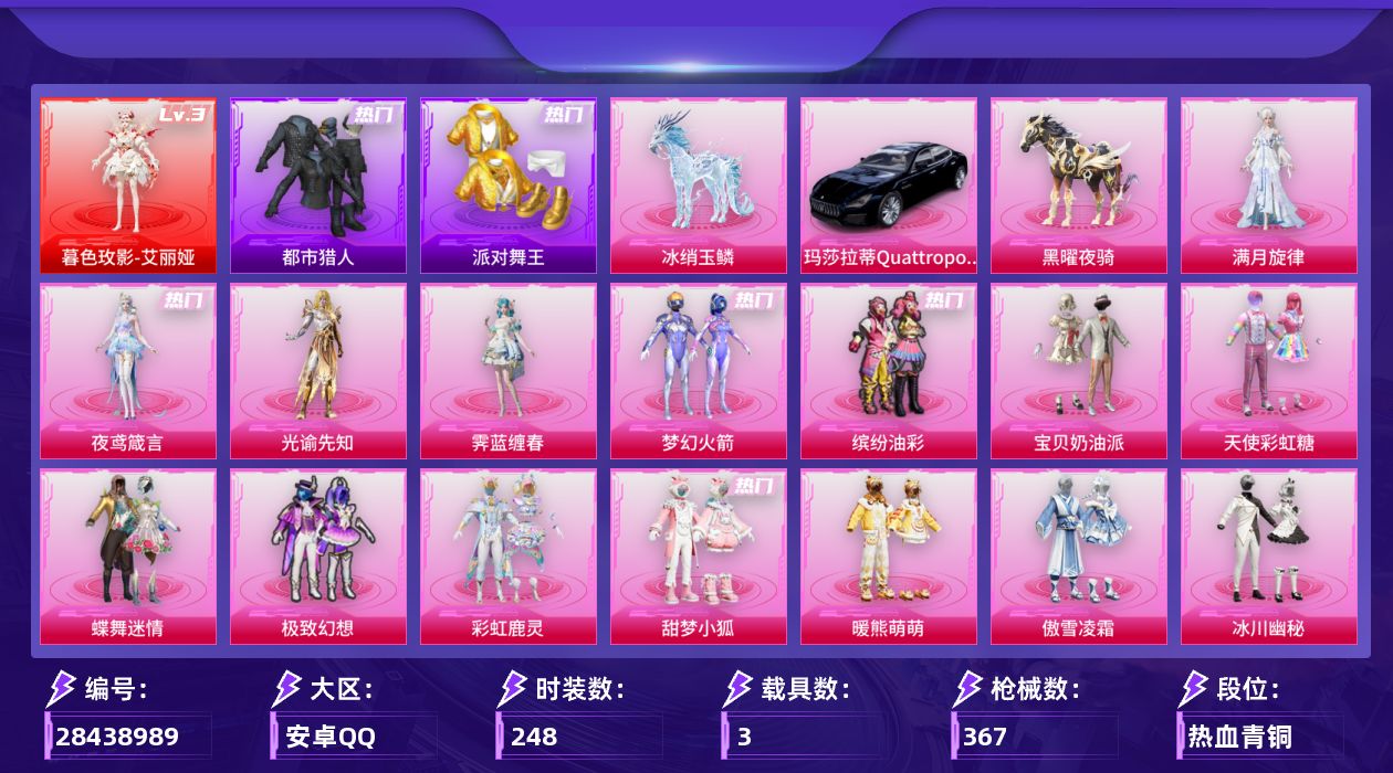 [28438989]安卓手Q-历史最高段位：绝世王牌18星-1神装-29粉装-20特效枪-3载具-14粉色飞行器-127848热力值-19王牌印记-248套装-367枪皮
【红色神装等级】：暮色玫影-艾丽娅(三级)
【红色角色神装】：暮色玫影-艾丽娅
【热门品类】：粉装-梦幻火箭，粉装-缤纷油彩，套装-都市猎人，套装-派对舞王，套装-龟仙人
【粉色套装】：角色-满月旋律，粉装-宝贝奶油派，粉装-天使彩虹糖，粉装-蝶舞迷情，粉装-梦幻火箭，粉装-缤纷油彩，粉装-极致幻想，粉装-彩虹鹿灵，粉装-甜梦小狐，粉装-暖熊萌萌，粉装-傲雪凌霜，粉装-冰川幽秘，粉装-冰川红玫，粉装-银红美神，粉装-霞光圣骑，粉装-寒光使者，粉装-暗夜鎏金，粉装-飒粉甜心，角色-呆萌星弥，角色-小可学妹，角色-蔷薇星，粉装-莲影清波，角色-千金淑猫，角色-绯穹魔姬，角色-奇迹舞步 美琪，角色-奇迹舞步 美雪，角色-霁蓝缠春，角色-光谕先知，角色-夜鸢箴言
【粉色枪皮等级】：AKM-梦之光华(一级)，SCAR-L-锦绣绵绵(五级)，SCAR-L-魔童闹海 哪吒(三级)，SCAR-L-云端童话(五级)，M416-心之恋语(七级)，GROZA-焦糖拿铁(七级)，AUG-全息游灵(四级AKM-满月旋律)，M762-激战未来(七级)，ACE32-萌骑漫游(四级)，汤姆逊-玉魄流云(二级)，AKS-74U-森灵之息(五级)，Kar98K-巳巳如意(五级)，Mk14-福马献瑞(五级)，M417-第五大道(四级)，AA12-G-其乐融融(五级)，SPAS-12-音爆索尼克(四级)，DP-28-豹影疾电(五级)，97MG-夜鸢箴言(四级)，燃烧瓶-薄荷可可(六级)，破片手榴弹-美味星星糖(七级)
【粉色载具】：玛莎拉蒂Quattroporte（夜幕蓝），黑曜夜骑，冰绡玉鳞
【粉色枪皮】：AKM-梦之光华，AKM-满月旋律，SCAR-L-锦绣绵绵，SCAR-L-魔童闹海 哪吒，SCAR-L-云端童话，M416-心之恋语，GROZA-焦糖拿铁，M762-激战未来，ACE32-萌骑漫游，汤姆逊-玉魄流云，AKS-74U-森灵之息，Kar98K-巳巳如意，Mk14-福马献瑞，M417-第五大道，AA12-G-其乐融融，SPAS-12-音爆索尼克，DP-28-豹影疾电，97MG-夜鸢箴言，燃烧瓶-薄荷可可，破片手榴弹-美味星星糖
【粉色飞行器